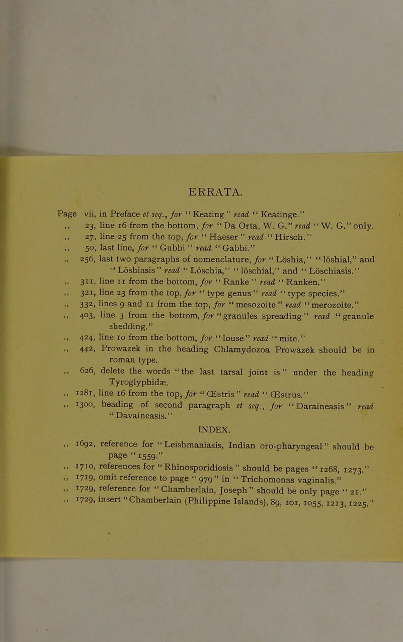 ERRATA. Page vii, in Preface et seq., for  Keating  read  Keatinge. 23, line 16 from the bottom, for Da Orta, W. G. read  W. G. only. 27, line 25 from the top, for  Haeser  read  Hirsch. 50, last line, for  Gubbi  read  Gabbi. ,, 256, last two paragraphs of nomenclature, for  Loshia,  loshial, and  Loshiasis  read  Loschia,  loschial, and  Loschiasis. ,, 311, line II from the bottom, for  Ranke  read  Ranken. ,, 321, line 23 from the top, for  type genus  read  type species. ,, 332, lines 9 and 11 from the top, for  mesozoite  read  merozoite. ,, 403, line 3 from the bottom,/oy granules spreading read granule shedding. ,, 424, line 10 from the bottom, for  louse read  mite. ., 442, Prowazek in the heading Chlamydozoa Prowazek should be in roman type. ,, 626, delete the words the last tarsal joint is under the heading Tyroglyphidas. ,, 1281, line i6 from the top, for  CEstris  read  CEstrus. ,, 1300, heading of second paragraph et seq., for  Daraineasis read  Davaineasis. INDEX. ,, 1692, reference for Leishmaniasis, Indian oro-pharyngeal should be page 1559. ,, 1710, references for  Rhinosporidiosis  should be pages  1268, 1273. ,, 1719, omit reference to page  979 in  Trichomonas vaginalis. „ 1729, reference for  Chamberlain, Joseph  should be only page  21. ,, 1729, insert Chamberlain (Philippine Islands), 89, lor, 1055, 1213, 1225.