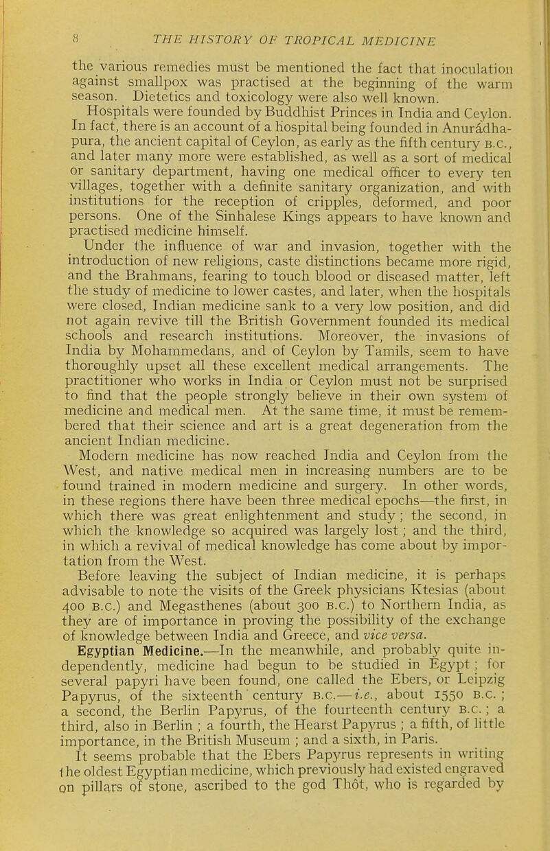 the various remedies must be mentioned the fact that inoculation against smallpox was practised at the beginning of the warm season. Dietetics and toxicology were also well known. Hospitals were founded by Buddhist Princes in India and Ceylon. In fact, there is an account of a hospital being founded in Anuradha- pura, the ancient capital of Ceylon, as early as the fifth century B.C., and later many more were established, as well as a sort of medical or sanitary department, having one medical officer to every ten villages, together with a definite sanitary organization, and with institutions for the reception of cripples, deformed, and poor persons. One of the Sinhalese Kings appears to have known and practised medicine himself. Under the influence of war and invasion, together with the introduction of new religions, caste distinctions became more rigid, and the Brahmans, fearing to touch blood or diseased matter, left the study of medicine to lower castes, and later, when the hospitals were closed, Indian medicine sank to a very low position, and did not again revive till the British Government founded its medical schools and research institutions. Moreover, the invasions of India by Mohammedans, and of Ceylon by Tamils, seem to have thoroughly upset all these excellent medical arrangements. The practitioner who works in India or Ceylon must not be surprised to find that the people strongly believe in their own system of medicine and medical men. At the same time, it must be remem- bered that their science and art is a great degeneration from the ancient Indian medicine. Modern medicine has now reached India and Ceylon from the West, and native medical men in increasing numbers are to be found trained in modern medicine and surgery. In other words, in these regions there have been three medical epochs—the first, in which there was great enlightenment and study ; the second, in which the knowledge so acquired was largely lost; and the third, in which a revival of medical knowledge has come about by impor- tation from the West. Before leaving the subject of Indian medicine, it is perhaps advisable to note the visits of the Greek physicians Ktesias (about 400 B.C.) and Megasthenes (about 300 B.C.) to Northern India, as they are of importance in proving the possibility of the exchange of knowledge between India and Greece, and vice versa. Egyptian Medicine.—In the meanwhile, and probabty quite in- dependently, medicine had begun to be studied in Egypt; for several papyri have been found, one called the Ebers, or Leipzig Papyrus, of the sixteenth century B.C.—i.e., about 1550 B.C.; a second, the Berhn Papyrus, of the fourteenth century B.C.; a third, also in Berhn ; a fourth, the Hearst Papyrus ; a fifth, of little importance, in the British Museum ; and a sixth, in Paris. It seems probable that the Ebers Papyrus represents in writing the oldest Egyptian medicine, which previously had existed engraved on pillars of stone, ascribed to the god Thot, who is regarded by