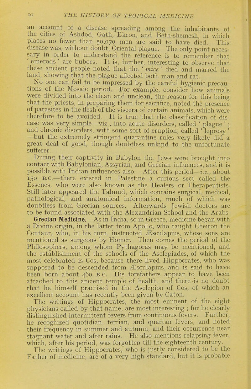 an account of a disease spreading among the inliabitants of the cities of Ashdod, Gath, Ekron, and Beth-shemesh, in which places no fewer than 50,070 men are said to have died. This disease was, without doubt, Oriental plague. The only point neces- sary in order to understand the reference is to remember that ' emerods ' are buboes. It is, further, interesting to observe that these ancient people noted that the ' mice' died and marred the land, showing that the plague affected both man and rat. No one can fail to be impressed by the careful hygienic precau- tions of the Mosaic period. For example, consider how animals were divided into the clean and unclean, the reason for this being that the priests, in preparing them for sacrifice, noted the presence of parasites in the flesh of the viscera of certain animals, which were therefore to be avoided. It is true that the classification of dis- ease was very simple—viz., into acute disorders, called ' plague ' ; and chronic disorders, with some sort of eruption, called ' leprosy ' —but the extremely stringent quarantine rules very likely did a great deal of good, though doubtless unkind to the unfortunate sufferer. During their captivity in Babylon the Jews were brought into contact with Babylonian, Assyrian, and Grecian influences, and it is possible with Indian influences also. After this period—i.e., about 150 B.C.—there existed in Palestine a curious sect called the Essenes, who were also known as the Healers, or Therapeutists. Still later appeared the Talmud, which contains surgical, medical, pathological, and anatomical information, much of which was doubtless from Grecian sources. Afterwards Jewish doctors are to be found associated with the Alexandrian School and the Arabs. Grecian Medicine.—As in India, so in Greece, medicine began with a Divine origin, in the latter from Apollo, who taught Cheiron the Centaur, who, in his turn, instructed Jisculapius, whose sons are mentioned as surgeons by Homer. Then comes the period of the Philosophers, among whom Pythagoras may be mentioned, and the establishment of the schools of the Asclepiades, of which the most celebrated is Cos, because there lived Hippocrates, who was supposed to be descended from iEsculapius, and is said to have been born about 460 B.C. His forefathers appear to have been aittached to this ancient temple of health, and there is no doubt that he himself practised in the Asclepion of Cos, of which an excellent account has recently been given by Caton. The writings of Hippocrates, the most eminent of the eight physicians called by that name, are most interesting ; for he clearly distinguished intermittent fevers from continuous fevers. Further, he recognized quotidian, tertian, and quartan fevers, and noted their frequency in summer and autumn, and their occurrence near stagnant water and after rains. He also mentions relapsing fever, which, after his period, was forgotten till the eighteenth century. The writings of Hippocrates, who is justly considered to be the Father of medicine, are of a very high standard, but it is probable