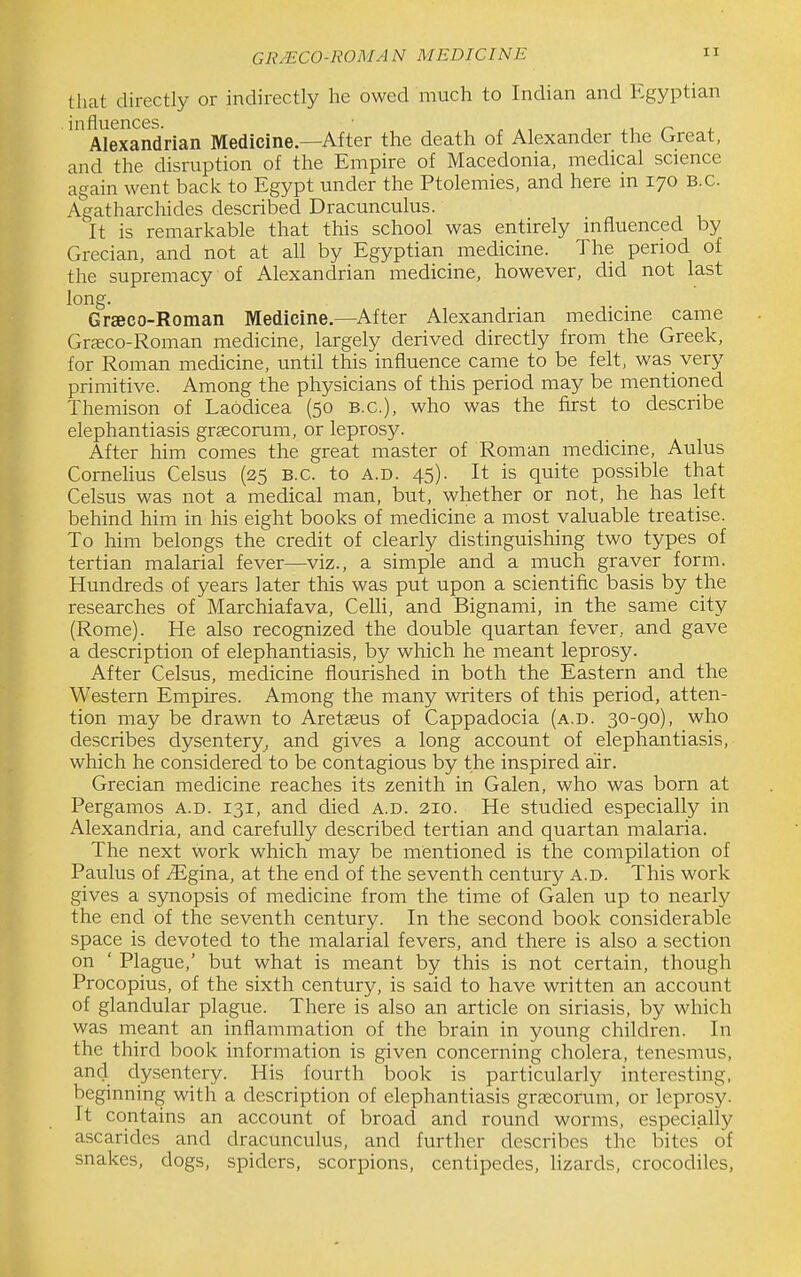 GRMCO-ROMAN MEDICINE that directly or indirectly he owed much to Indian and Egyptian influences. , . ,, ^ n i. Alexandrian Medicine—After the death of Alexander the Great, and the disruption of the Empire of Macedonia, medical science again went back to Egypt under the Ptolemies, and here in 170 B.C. Agatharchides described Dracunculus. It is remarkable that this school was entirely influenced by Grecian, and not at all by Egyptian medicine. The period of the supremacy of Alexandrian medicine, however, did not last long. Grseco-Roman Medicine—After Alexandrian medicine came Grjeco-Roman medicine, largely derived directly from the Greek, for Roman medicine, until this influence came to be felt, was very primitive. Among the physicians of this period may be mentioned Themison of Laodicea (50 B.C.), who was the first to describe elephantiasis graecorum, or leprosy. After him comes the great master of Roman medicine, Aulus Cornelius Celsus (25 B.C. to a.d. 45). It is quite possible that Celsus was not a medical man, but, whether or not, he has left behind him in his eight books of medicine a most valuable treatise. To him belongs the credit of clearly distinguishing two types of tertian malarial fever—viz., a simple and a much graver form. Hundreds of years later this was put upon a scientific basis by the researches of Marchiafava, CeUi, and Bignami, in the same city (Rome). He also recognized the double quartan fever, and gave a description of elephantiasis, by which he meant leprosy. After Celsus, medicine flourished in both the Eastern and the Western Empires. Among the many writers of this period, atten- tion may be drawn to Aretseus of Cappadocia (a.d. 30-go), who describes dysentery, and gives a long account of elephantiasis, which he considered to be contagious by the inspired air. Grecian medicine reaches its zenith in Galen, who was born at Pergamos a.d. 131, and died a.d. 210. He studied especially in Alexandria, and carefully described tertian and quartan malaria. The next work which may be mentioned is the compilation of Paulus of iEgina, at the end of the seventh century a.d. This work gives a synopsis of medicine from the time of Galen up to nearly the end of the seventh century. In the second book considerable space is devoted to the malarial fevers, and there is also a section on ' Plague,' but what is meant by this is not certain, though Procopius, of the sixth century, is said to have written an account of glandular plague. There is also an article on siriasis, by which was meant an inflammation of the brain in young children. In the third book information is given concerning cholera, tenesmus, and dysentery. His fourth book is particularly interesting, beginning with a description of elephantiasis grfecorum, or leprosy. It contains an account of broad and round worms, especially ascaridcs and dracunculus, and further describes the bites of snakes, dogs, spiders, scorpions, centipedes, lizards, crocodiles,