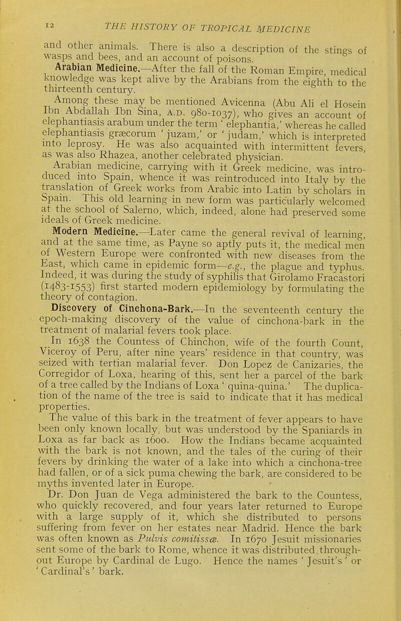 and other animals. There is also a description of the stines of wasps and bees, and an account of poisons. Arabian Medicine.—After the fall of the Roman Empire medical knowledge was kept ahve by the Arabians from the eighth to the thirteenth century. Among these may be mentioned Avicenna (Abu AH el Hosein Ibn Abdallah Ibn Sma, a.d. 980-1037), who gives an account of elephantiasis arabum under the term ' elephantia,' whereas he called elephantiasis grtecorum ' juzam,' or ' judam,' which is interpreted into leprosy. He was also acquainted with intermittent fevers as was also Rhazea, another celebrated physician. Arabian medicine, carrying with it Greek medicine, was intro- duced into Spain, whence it was reintroduced into Italy by the translation of Greek works from Arabic into Latin by scholars in Spain. This old learning in new form was particularly welcomed at the school of Salerno, which, indeed, alone had preserved some ideals of Greek medicine. Modern Medicine.—Later came the general revival of learning, and at the same time, as Payne so aptly puts it, the medical men of Western Europe were confronted with new diseases from the East, which came in epidemic form—e.g., the plague and typhus. Indeed, it was during the study of syphilis that Girolamo Fracastori (1483-1553) first started modern epidemiology by formulating the theory of contagion. Discovery of Cinchona-Bark.—In the seventeenth century the epoch-making discovery of the value of cinchona-bark in the treatment of malarial fevers took place. In 1638 the Countess of Chinchon, wife of the fourth Count, Viceroy of Peru, after nine years' residence in that country, was seized with tertian malarial fever. Don Lopez de Canizaries, the Corregidor of Loxa, hearing of this, sent her a parcel of the bark of a tree called by the Indians of Loxa ' quina-quina.' The dupHca- tion of the name of the tree is said to indicate that it has medical properties. The value of this bark in the treatment of fever appears to have been only known locally, but was understood by the Spaniards in Loxa as far back as 1600. How the Indians became acquainted with the bark is not known, and the tales of the curing of their fevers by drinking the water of a lake into which a cinchona-tree had fallen, or of a sick puma chewing the bark, are considered to be myths invented later in Europe. Dr. Don Juan de Vega administered the bark to the Countess, who quickly recovered, and four years later returned to Europe with a large supply of it, which she distributed to persons suffering from fever on her estates near Madrid. Hence the bark was often known as Pulvis comiiissce. In 1670 Jesuit missionaries sent some of the bark to Rome, whence it was distributed.through- put Europe by Cardinal de Lugo. Hence the names ' Jesuit's' or ' Cardinal's' bark.