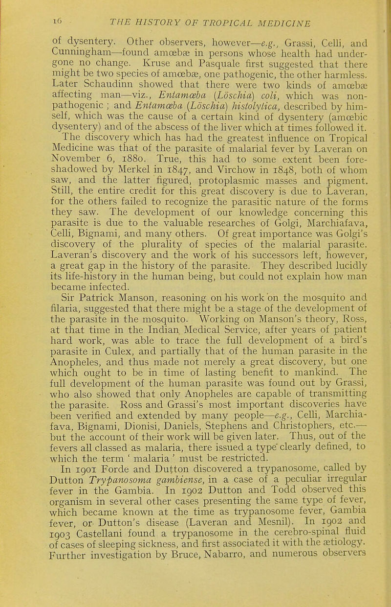 of dysentery. Other observers, however—e.g., Grassi, CeUi, and Cunningham—found amcebae in persons whose health had under- gone no change. Kruse and Pasquale first suggested that there might be two species of amoeba, one pathogenic, the other harmless. Later Schaudinn showed that there were two kinds of amcebaj affecting man—viz., Eniamoeba {Loschia) coli, which was non- pathogenic ; and Entamoeba {Loschia) histolytica, described by him- self, which was the cause of a certain kind of dysentery (amoebic dysentery) and of the abscess of the Hver which at times followed it. The discovery which has had the greatest influence on Tropical Medicine was that of the parasite of malarial fever by Laveran on November 6, 1880. True, this had to some extent been fore- shadowed by Merkel in 1847, ^^^d Virchow in 1848, both of whom saw, and the latter figured, protoplasmic masses and pigment. Still, the entire credit for this great discovery is due to Laveran, for the others failed to recognize the parasitic nature of the forms they saw. The development of our knowledge concerning this parasite is due to the valuable researches of Golgi, Marchiafava, Celli, Bignami, and many others. Of great importance was Golgi's discovery of the plurality of species of the malarial parasite. Laveran's discovery and the work of his successors left, however, a great gap in the history of the parasite. They described lucidly its life-history in the human being, but could not explain how man became infected. Sir Patrick Manson, reasoning on his work on the mosquito and filaria, suggested that there might be a stage of the development of the parasite in the mosquito. Working on Hanson's theory, Ross, at that time in the Indian Medical Service, after years of patient hard work, was able to trace the full development of a bird's parasite in Culex, and partially that of the human parasite in the Anopheles, and thus made not merely a great discovery, but one which ought to be in time of lasting benefit to mankind. The full development of the human parasite was found out by Grassi, who also showed that only Anopheles are capable of transmitting the parasite. Ross and Grassi's most important discoveries have been verified and extended by many people—e.g., Celli, Marchia- fava, Bignami, Dionisi, Daniels, Stephens and Christophers, etc.— but the account of their work will be given later. Thus, out of the fevers all classed as malaria, there issued a type clearly defined, to which the term ' malaria ' must be restricted. In 1901 Forde and Dufton discovered a trypanosonie, called by Dutton Trypanosoma gambiense, in a case of a peculiar irregular fever in the Gambia. In 1902 Dutton and Todd observed this organism in several other cases presenting the same type of fever, which became known at the time as trypanosome fever, Gambia fever, or Dutton's disease (Laveran and Mesnil). In 1903 and 1903 Castellani found a trypanosome in the cerebro-spinal fluid of cases of sleeping sickness, and first associated it with the etiology. Further investigation by Bruce, Nabarro, and numerous observers