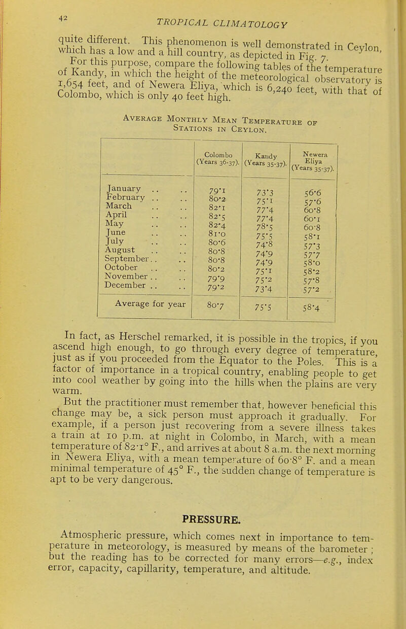 quite different. This phenomenon is well demonstrated ^n r^,ri^ which has a low and a hill country, as depicted in fS 7 ^ ' For this purpose, compare the following tables of the temperature of Kandy, m which the height of the meteorological obseTvatorv is I 654 feet, and of Newera Eliya, which is 6,24rfek wfth that^o Colombo, which is only 40 feet high. Average Monthly Mean Temperature of Stations in Ceylon. —— Colombo (Years 36-37). Kandy (Years 35-37). Newera Eliya (Years 35-37). January February .. March April May June July August September.. October November .. December .. 79'i 80'2 82-1 82-5 82-4 8i-o 8o-6 8o-8 8o-8 8o'2 79'9 792 73*3 75'i 77'4 77'4 78-5 7S-S 74- 8 74*9 74'9 75- I 7S'2 73'4 56- 6 57- 6 6o-8 6oi 6o-8 58- I S73 577 58-0 S8-2 57-8 572 Average for year 807 75*5 58-4 In fact, as Herschel remarked, it is possible in the tropics, if you ascend high enough, to go through every degree of temperature ]ust as if you proceeded from the Equator to the Poles This is a factor of importance in a tropical country, enabling people to ^et mto cool weather by going into the hills when the plains are very warm. But the practitioner must remember that, however beneficial this change may be, a sick person must approach it graduaUy. For example, if a person just recovering from a severe illness takes a tram at lo p.m. at night in Colombo, in March, with a mean temperature of 82-1° F., and arrives at about 8 a.m. the next morning in Newera Eliya, with a mean temperature of 6o-8° F. and a mean minimal temperature of 45° F., the sudden change of temperature is apt to be very dangerous. PRESSURE. Atmospheric pressure, which comes next in importance to tem- perature in meteorology, is measured by means of the barometer ; but the reading has to be corrected for many errors—e.g., index error, capacity, capillarity, temperature, and altitude.