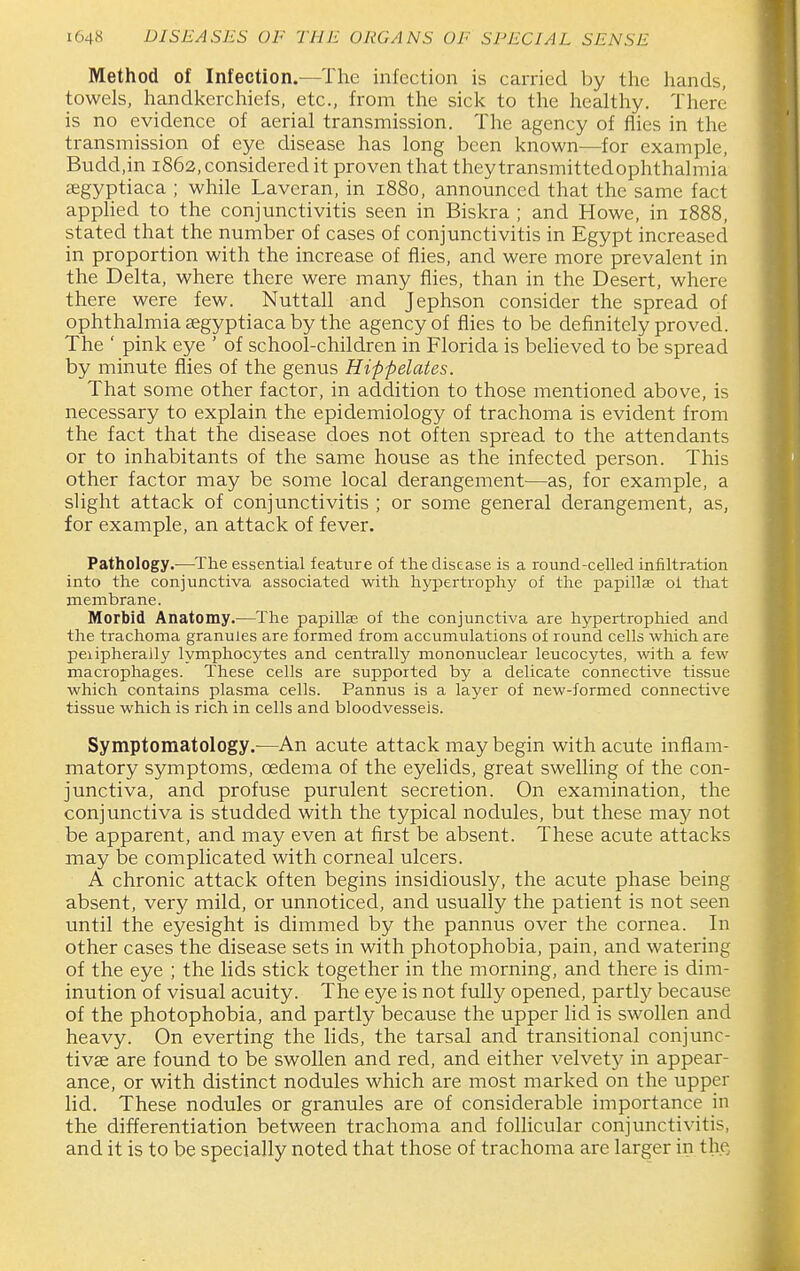 Method of Infection.—The infection is carried by the hands, towels, handkerchiefs, etc., from the sick to the healthy. There is no evidence of aerial transmission. The agency of flies in the transmission of eye disease has long been known—for example, Budd,in 1862, considered it proven that they transmittedophthalmia asgyptiaca ; while Laveran, in 1880, announced that the same fact apphed to the conjunctivitis seen in Biskra ; and Howe, in 1888, stated that the number of cases of conjunctivitis in Egypt increased in proportion with the increase of flies, and were more prevalent in the Delta, where there were many flies, than in the Desert, where there were few. Nuttall and Jephson consider the spread of ophthalmia cegyptiaca by the agency of flies to be definitely proved. The ' pink eye ' of school-children in Florida is beheved to be spread by minute flies of the genus Hippelates. That some other factor, in addition to those mentioned above, is necessary to explain the epidemiology of trachoma is evident from the fact that the disease does not often spread to the attendants or to inhabitants of the same house as the infected person. This other factor may be some local derangement—as, for example, a slight attack of conjunctivitis ; or some general derangement, as, for example, an attack of fever. Pathology.—^The essential feature of the disease is a round-celled infiltration into the conjunctiva associated with hypertrophy of the papillae oi that inembrane. Morbid Anatomy.—The papillae of the conjunctiva are hypertrophied and the trachoma granules are formed from accumulations of round cells which are peiipherally lymphocytes and centrally mononuclear leucocytes, with a few macrophages. These cells are supported by a delicate connective tissue which contains plasma cells. Pannus is a layer of new-formed connective tissue which is rich in cells and bloodvessels. Symptomatology.-—An acute attack may begin with acute inflam- matory symptoms, oedema of the eyelids, great swelling of the con- junctiva, and profuse purulent secretion. On examination, the conjunctiva is studded with the typical nodules, but these may not be apparent, and may even at first be absent. These acute attacks may be complicated with corneal ulcers. A chronic attack often begins insidiously, the acute phase being absent, very mild, or unnoticed, and usually the patient is not seen until the eyesight is dimmed by the pannus over the cornea. In other cases the disease sets in with photophobia, pain, and watering of the eye ; the lids stick together in the morning, and there is dim- inution of visual acuity. The eye is not fully opened, partly because of the photophobia, and partly because the upper lid is swollen and heavy. On everting the lids, the tarsal and transitional conjunc- tivae are found to be swollen and red, and either velvety in appear- ance, or with distinct nodules which are most marked on the upper lid. These nodules or granules are of considerable importance in the differentiation between trachoma and follicular conjunctivitis, and it is to be specially noted that those of trachoma are larger in the.