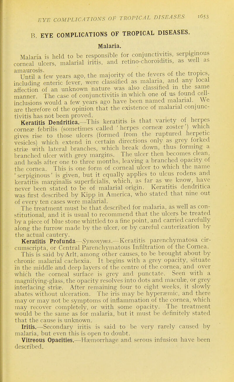 B. EYE COMPLICATIONS OF TROPICAL DISEASES. Malaria. Malaria is held to be responsible for conjunctivitis, serpiginous corneal ulcers, malarial iritis, and retino-choroiditis, as well as amaurosis. . . f x ±u.~. +r-^T^;^e Until a few years ago, the majority of the fevers of the tropics including enteric fever, were classified as malaria, and any local affection of an unknown nature was also classified m the same manner. The case of conjunctivitis in which one of us found celi- inclusions would a few years ago have been named malarial. _ We are therefore of the opinion that the existence of malarial conjunc- tivitis has not been proved. ; r i. Keratitis Dendritiea.—This keratitis is that variety of herpes corner febrilis (sometimes called ' herpes cornese zoster ) which gives rise to those ulcers (formed from the ruptured herpetic vesicles) which extend in certain directions only as grey forked strice with lateral branches, which break down, thus forming a branched ulcer with grey margins. The ulcer then becomes clean and heals after one to three months, leaving a branched opacity of the cornea. This is one form of corneal ulcer to which the name ' serpiginous' is given, but it equally applies to ulcus rodens and keratitis marginalis superficialis, which, as far as we know, have never been stated to be of malarial origin. Keratitis dendritiea was first described by Kipp in America, who stated that nine out of every ten cases were malarial. The treatment must be that described for malaria, as well as con- stitutional, and it is usual to recommend that the ulcers be treated by a piece of blue stone whittled to a fine point, and carried carefully along the furrow made by the ulcer, or by careful cauterization by the actual cautery. Keratitis Profunda—Sywo«yws.—Keratitis parenchymatosa cir- cumscripta, or Central Parenchymatous Infiltration of the Cornea. This is said by Arlt, among other causes, to be brought about by chronic malarial cachexia. It begins with a grey opacity, situate in the middle and deep layers of the centre of the cornea, and over which the corneal surface is grey and punctate. Seen with a magnifying-glass, the opacity resolves into dots and maculae, or grey interlacing striae. After remaining four to eight weeks, it slowly abates without ulceration. The iris may be hypertemic, and there may or may not be symptoms of inflammation of the cornea, which may recover completely, or with some opacity. The treatment would be the same as for malaria, but it must be definitely stated that the cause is unknown. Iritis.—Secondary iritis is said to be very rarely caused by malaria, but even this is open to doubt. Vitreous Opacities.—Haemorrhage and serous infusion have been described.