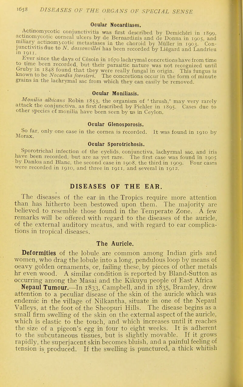 Ocular Nocardiases. Actinomycotic conjunctivitis was first described by Demich6ri in 1899, actinomycotic corneal ulcers by de Bernardinis and de Donna in icji>s, and miliary actmom>cotic metastases in the choroid by Miiller in 1903. Con- junctivitis due to A^. dassonvilhi has been recorded by Lieeard and Landrieu in 1911. Ever since the days of Cesoin in 1670 lachrymal concretions have from time to time been recorded, but their parasitic nature was not recognized until Gruby in 1848 found that they were really fungal in origin. This fungus is known to be Nocardia foersten. The concretions occur in the form of minute grains in the lachrymal sac from which they can easily be removed. Ocular Moniliasis. Monilia albicans Robin 1853, the organism of 'thrush,' may very rarely attack the conjunctiva, as first described by Piehler in 1895. Caises due to other species of monilia have been seen by us in Ceylon. Ocular Glenosporosis. So far, only one case in the cornea is recorded. It was found in 1910 by Morax. ^ Ocular Sporotrichosis. Sporotrichal infection of the eyehds, conjunctiva, lachyrmal sac, and iris have been recorded, but are as yet rare. The first case was found in 1905 ■ by Danlos and Blanc, the second case in 1908, the third in 1909. Four cases were recorded in 1910, and three in 1911, and several in 1912.' DISEASES OF THE EAR. The diseases of the ear in the Tropics require more attention than has hitherto been bestowed upon them. The majority are beheved to resemble those found in the Temperate Zone. A few remarks will be offered with regard to the diseases of the auricle, of the external auditory meatus, and with regard to ear complica- tions in tropical diseases. The Auricle. Deformities of the lobule are common among Indian girls and women, who drag the lobule into a long, pendulous loop by means of oeavy golden ornaments, or, failing these, by pieces of other metals hr even wood. A similar condition is reported by Bland-Sutton as occurring among the Masai and the Kikuyu people of East Africa Nepaul Tumour.—In 1833, Campbell, and in 1835, Bramley, drew attention to a peculiar disease of the skin of the auricle which was endemic in the village of Nilkantha, situate in one of the Nepaul Valleys, at the foot of the Sheopuri Hills. The disease begins as a small firm swelling of the skin on the external aspect of the auricle, which is elastic to the touch, and which increases until it reaches the size of a pigeon's egg in four to eight weeks. It is adherent to the subcutaneous tissues, but is slightly movable. If it grows rapidly, the superjacent skin becomes bluish, and a painful feeling of tension is_ produced. If the sweUing is punctured, a thick whitish