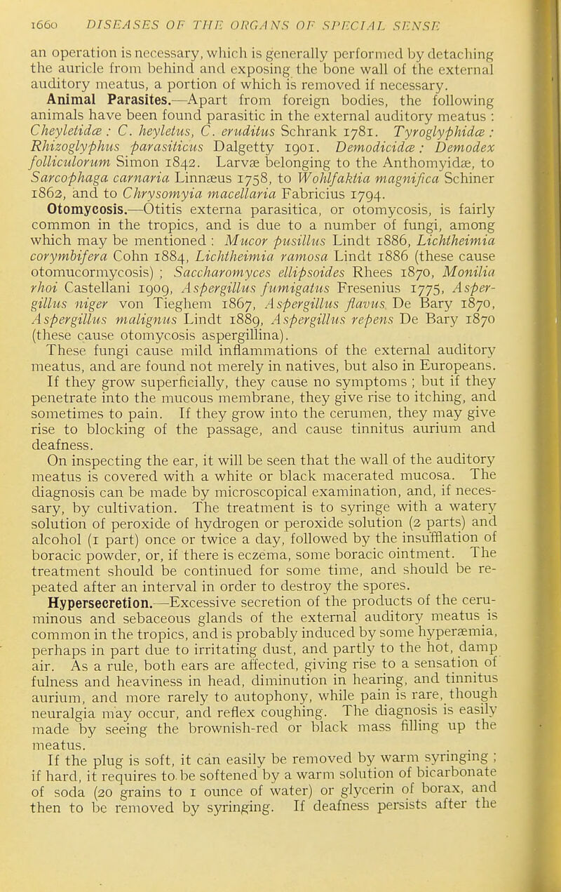 an operation is necessary, which is generaUy performed by detaching the auricle from behind and exposing tlae bone wall of the external auditory meatus, a portion of which is removed if necessary. Animal Parasites.—Apart from foreign bodies, the following animals have been found parasitic in the external auditory meatus : Cheyletidce : C. heyletus, C. ertiditus Schrank 1781. Tyroglyphidce : RMzoglyphus parasiticus Dalgetty 1901. Demodicidce: Demodex folliculorum Simon 1842. Larvae belonging to the Anthomyidse, to Sarcophaga carnaria Linnaeus 1758, to Wohlfaktia magnifica Schiner 1863, and to Chrysomyia macellaria Fabricius 1794. Otomycosis.—Otitis externa parasitica, or otomycosis, is fairly common in the tropics, and is due to a number of fungi, among which may be mentioned : Mucor pusilhis Lindt 1886, Lichtheimia corymbifera Cohn 1884, Lichtheimia ramosa Lindt 1886 (these cause otomucormycosis) ; Saccharomyces ellipsoides Rhees 1870, Monilia rhoi Castellani 1909, Aspergillus fiimigatus Fresenius 1775, Asper- gillus niger von Tieghem 1867, Aspergillus flavus De Bary 1870, Aspergillus malignus Lindt 1889, Aspergillus re-pens De Bary 1870 (these cause otomycosis aspergillina). These fungi cause mild inflammations of the external auditory meatus, and are found not merely in natives, but also in Europeans. If they grow superficially, they cause no symptoms ; but if they penetrate into the mucous membrane, they give rise to itching, and sometimes to pain. If they grow into the cerumen, they may give rise to blocking of the passage, and cause tinnitus aurium and deafness. On inspecting the ear, it will be seen that the wall of the auditory meatus is covered with a white or black macerated mucosa. The diagnosis can be made by microscopical examination, and, if neces- sary, by cultivation. The treatment is to syringe with a watery solution of peroxide of hydrogen or peroxide solution (2 parts) and alcohol (i part) once or twice a day, followed by the insufflation of boracic powder, or, if there is eczema, some boracic ointment. The treatment should be continued for some time, and should be re- peated after an interval in order to destroy the spores. Hypersecretion.—Excessive secretion of the products of the ceru- minous and sebaceous glands of the external auditory meatus is common in the tropics, and is probably induced by some hyperaemia, perhaps in part due to irritating dust, and partly to the hot, damp air. As a rule, both ears are affected, giving rise to a sensation of fulness and heaviness in head, diminution in hearing, and tinnitus aurium, and more rarely to autophony, while pain is rare, though neuralgia may occur, and reflex coughing. The diagnosis is easily made by seeing the brownish-red or black mass filling up the meatus. If the plug is soft, it can easily be removed by warm synngmg ; if hard, it requires to.be softened by a warm solution of bicarbonate of soda (20 grains to i ounce of water) or glycerin of borax, and then to be removed by syringing. If deafness persists after the