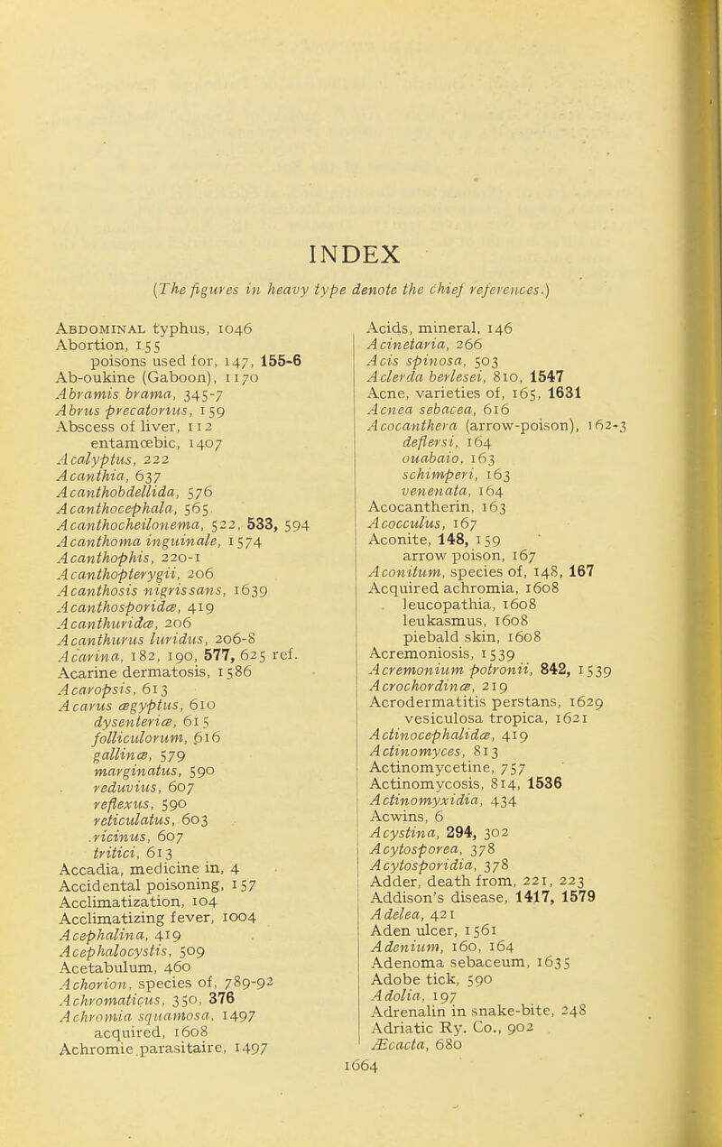 INDEX {The figures in heavy type denote the chiej references.) Abdominal typhus, 1046 Abortion, 155 poisons used for, 147, 155-6 Ab-oukine (Gaboon), 1170 Abramis brama, 345-7 Abriis precatonus, 159 Abscess of liver, 112 entamcEbic, 1407 Acalyptus, 222 Acanthia, 637 Acanthobdellida, 576 Acanthocephala, 565. Acanthocheilonema, 522, 533, 594 Acanthoma inguinale, 1574 Acanthophis, 220-1 A canthopterygii, 206 Acanthosis nigrissans, 1639 Acanthosporidce, 419 Acanthuridcs, 206 Acanthurus luridus, 206-8 Acarina, 182, 190, 577, 625 ref. Acarine dermatosis, 1586 Acaropsis, 613 Acarus cegyptus, 610 dysenteries, 615 folliculorum, $16 gallincB, 579 marginatus, 590 reduvius, 607 reftexus, 590 reticulatus, 603 .ricinus, 607 tritici, 613 Accadia, medicine in, 4 Accidental poisoning, 157 Acclimatization, 104 Acclimatizing fever, 1004 Acephalina, 419 Acephalocystis, 509 Acetabulum, 460 A chorion, species of, 789-92 Achvomaticus, 350, 376 Achromia squamosa, 1497 acquired, t6o8 Achromie.parasitaire, I497 Acids, mineral, 146 Acinetaria, 266 ^cw spinosa, 503 Aclerda berlesei, 810, 1547 Acne, varieties of, 165, 1631 .•4cMea sebacea, 616 Acocanthera (arrow-poison), 162 deflersi, 164 ouabaio, 163 schimperi, 163 venenata, 164 Acocantherin, 163 Acocculus, 167 Aconite, 148, 159 arrow poison, 167 Aconitum, species of, 14S, 167 Acquired achromia, 1608 leucopathia, 1608 leukasmus, 1608 piebald skin, 1608 Acremoniosis, 1539 Acremonium potronii. 842, 1539 AcrochordincB, 219 Acrodermatitis perstans, 1629 vesiculosa tropica, 1621 Actinocephalidcs, 419 Actinomyces, 813 Actinomycetine, 757 Actinomycosis, 814, 1536 Actinomyxidia, 434 Acwins, 6 ^cys^ma, 294, 302 Acytosporea, 378 Acytosporidia, 378 Adder, death from, 221, 223 Addison's disease, 1417, 1579 Adelea, 421 Aden ulcer, 1561 Adenium, 160, 164 Adenoma sebaceum, 1635 Adobe tick, 590 Adolia, 197 Adrenalin in snake-bite, 248 Adriatic Ry. Co., 902 JEcacta, 680