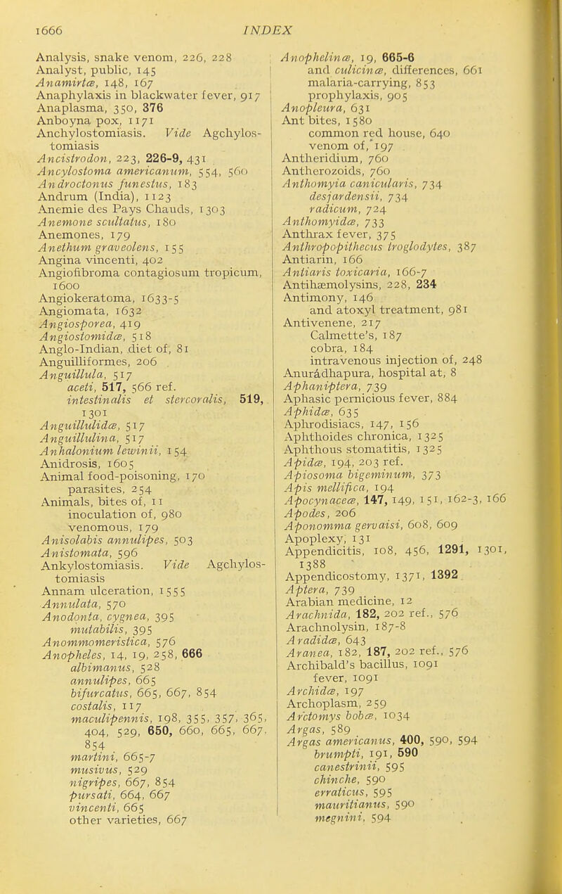 Analysis, snake venom, 226, 228 Analyst, public, 145 Anamirtce, 148, 167 Anaphylaxis in blackwater fever, 917 | Anaplasma, 350, 376 Anboyna pox, 1171 Anchylostomiasis. Vide Agchylos- tomiasis Ancistradon, 223, 226-9, 431 Ancylostoma americanum, 554, 560 Androctonus funeshis, 183 Andrum (India), 1123 Anemic des Pays Chauds, 1303 Anemone scultatus, 180 Anemones, 179 Anethum graveolens, 155 Angina vincenti, 402 Angiofibroma contagiosum tropicum, 1600 Angiokeratoma, 1633-5 Angiomata, 1632 Angiosporea, 419 AngiosiomidcB, 518 Anglo-Indian, .diet of, 81 Anguilliformes, 206 Anguillula, 517 aceti, 517, 566 ref. intestinalis et stercovalis, 519, 1301 A ngiiilhdidcB, 517 Anguilhtlina, 517 Anhalonium lewinii, 154 Anidrosis, 1605 Animal food-poisoning, 170 parasites, 254 Animals, bites of, 11 inoculation of, 980 venomous, 179 Anisolabis annulipes, 503 Anistomata, 596 Ankylostomiasis. Vide Agch3rlos- tomiasis Annam ulceration, 1555 Annulata, 570 Anodqnta, cygnea, 395 muiabilis, 39S Anommomerisiica, 576 Anopheles, 14, 19, 258, 666 albimanus, 528 annulipes, 665 bifurcatiis, 665, 667, 854 costalis, 117 maculipennis, 198, 355, 357. 365. 404, 529, 650, 660, 66s, 667, 854 martini, 665-7 musivus, 529 nigripes, 667, 854 pursati, 664, 667 vincenti, 665 other varieties, 667 AnnphelincB, 19, 665-6 and culicines, differences, 661 malaria-carrying, 853 prophylaxis, 905 Anopleura, 631 Ant bites, 1580 common red house, 640 venom of,197 Antheridium, 760 Anthcrozoids, 760 Anthomyia canicular is, 734 desjardensii, 734 radicum, 724 Anthomyida, 733 Anthrax fever, 375 Anthropopithecus troglodytes, 387 Antiarin, 166 Antiaris toxicaria, 166-7 AntihEemolysins, 228, 234 Antimony, 146 and atoxyl treatment, 981 Antivenene, 217 Calmette's, 187 cobra, 184 intravenous injection of, 248 Anur^dhapura, hospital at, 8 Aphaniptera, 739 Aphasic pernicious fever, 884 Aphides, 63s Aphrodisiacs, 147, 156 Aphthoides chronica, 1325 Aphthous stomatitis, 1325 Apidcs, 194, 203 ref. Apiosoma higeminum, 373 Apis mellifica, 194 Apocynacecs, 147, 149. ^Si. 162-3, 166 Apodes, 206 Aponomma gervaisi, 608, 609 Apoplexy, 131 Appendicitis, 108, 456, 1291, 1301, 1388 Appendicostomy, 137'. 1392 Aptera, 739 Arabian medicine, 12 Arachviida, 182, 202 ref., 576 Arachnolysin, 187-8 AradideB, 643 Aranea, 182, 187, 202 ref., 576 Archibald's bacillus, 1091 fever, 1091 ArchidcB, 197 Archoplasm, 259 Ar'ctomys bobm, 1034 Argas, 589 Argas americanus, 400, 590, 594 brumpti, 191, 590 canestrinii, 595 chinche, 590 erraticus, 595 mauritianus, 590 megniiii, 594