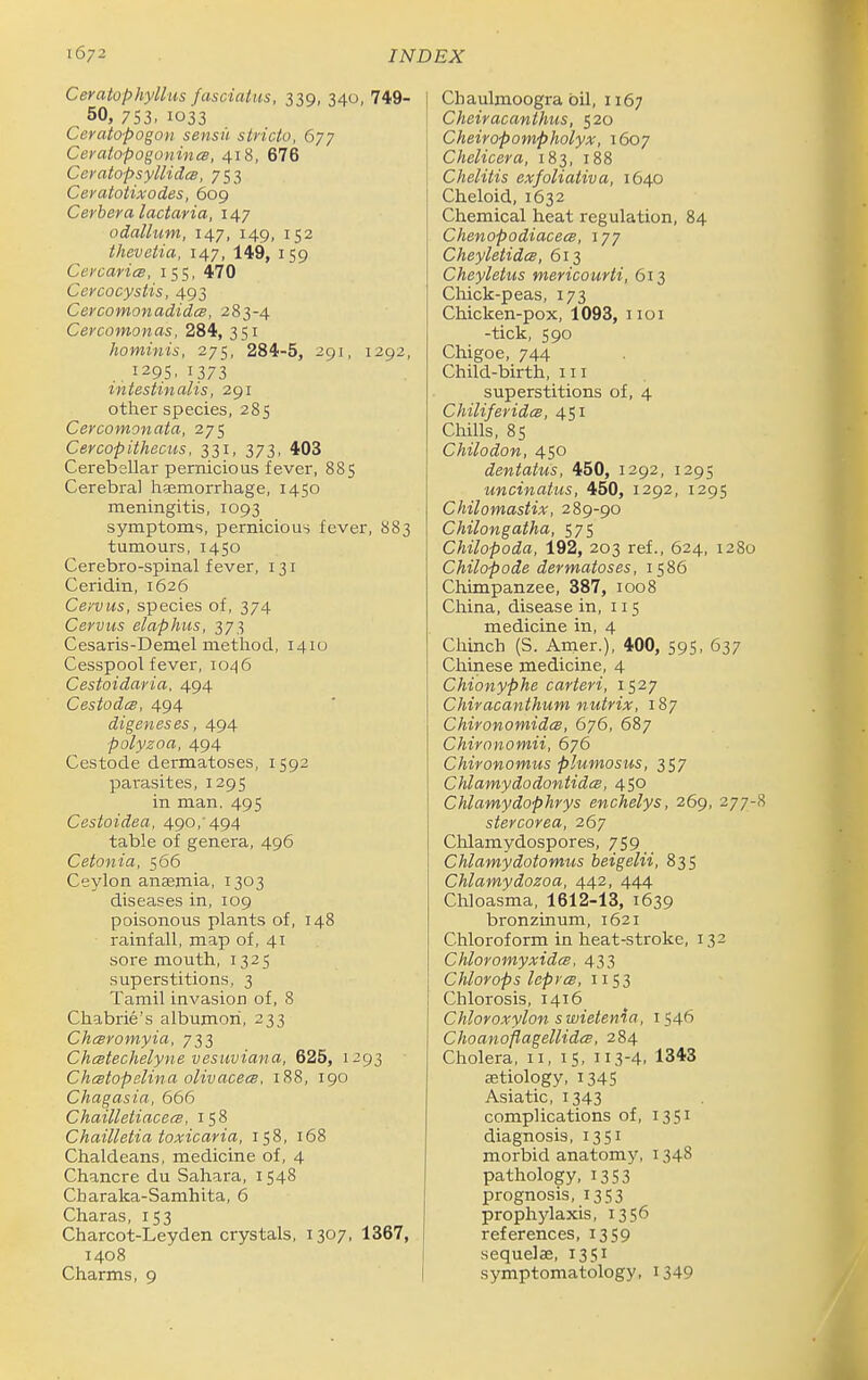 Ceratophyllus fasciatus, 339, 340, 749- 50, 753. 1033 Ceratopogon sensu stricto, 677 Ceratopogonincs, 418, 676 CeratopsyllidcB, 753 Ceratotixodes, 609 Cerbera lactaria, 147 odallum, 147, 149, 152 thevetia, 147, 149, 159 Cercarics, 155, 470 Ccrcocystis, 493 CercomonadideB, 283-4 Cercomonas, 284, 351 hominis, 275, 284-5, 291, 1292, ,, 129s, 1373 intestinalis, 291 other species, 285 Cercomonata, 275 Cercopithecus, 331, 373, 403 Cerebellar pernicious fever, 885 Cerebral haemorrhage, 1450 meningitis, 1093 symptoms, pernicious fever, 883 tumours, 1450 Cerebro-spinal fever, 131 Ceridin, 1626 Ce/vus, species of, 374 Cervus elaphus, 373 Cesaris-Demel method, 1410 Cesspool fever, io<^6 Cestoidaria, 494 Cestodce, 494 digeneses, 494 polyzoa, 494 Cestode dermatoses, 1592 parasites, 1295 in man. 495 Cestoidea, 490,'494 table of genera, 496 Cetonia, 566 Ceylon anaemia, 1303 diseases in, 109 poisonous plants of, 148 rainfall, map of, 41 sore mouth, 1325 superstitions, 3 Tamil invasion of, 8 Chabrie's albumori, 233 Chesromyia, 733 Chcstechelyne vesuviana, 625, 1293 ChcBtopelina olivacecB, 188, 190 Chagasia, 666 Chailleiiacecs, 158 Chailletia toxicaria, 158, 168 Chaldeans, medicine of, 4 Chancre du Sahara, 1548 Charaka-Samhita, 6 Charas, 153 Charcot-Leyden crystals, 1307, 1367, 1408 Charms, 9 Chaulmoogra oil, 1167 Cheiracanthus, 520 C heir op omp holyX, 1607 Chelicera, 183, 188 Chelitis exfoliativa, 1640 Cheloid, 1632 Chemical heat regulation, 84 Chenopodiaceee, 177 Cheyletides, 613 Cheyletus mericourti, 613 Chick-peas, 173 Chicken-pox, 1093, iioi -tick, 590 Chigoe, 744 Child-birth, iii superstitions of, 4 ChiliferidcB, 451 Chills, 85 Chilodon, 450 dentatus, 450, 1292, 1295 uncinatus, 450, 1292, 1295 Chilomastix, 289-90 Chilongatha, 575 Chilopoda, 192, 203 ref., 624, 1280 Chilopode dermatoses, 1586 Chimpanzee, 387, 1008 China, disease in, 115 medicine in, 4 Chinch (S. Arner.), 400, 595, 637 Chinese medicine, 4 Chionyphe carteri, 1527 Chiracanthum nutrix, 187 ChironomidcB, 676, 687 Chirnnomii, 676 Chironomus plumosus, 357 ChlamydodontidcB, 450 Chlamydophrys enchelys, 269, 277-8 stercorea, 267 Chlamydospores, 759 Chlamydotomus beigelii, 835 Chlamydozoa, 442, 444 Chloasma, 1612-13, 1639 bronzinum, 1621 Chloroform in heat-stroke, 132 Chloromyxides, 433 Chlorops leprcB, 1153 Chlorosis, 1416 Chloroxylon swietenia, 1546 Choanoflagellidcs, 284 Cholera, 11, 15, 113-4. 1343 etiology, 1345 Asiatic, 1343 complications of, 1351 diagnosis, 1351 morbid anatomy, 1348 pathology, 1353 prognosis, 1353 prophylaxis, 1356 references, 1359 sequelae, 1351 symptomatology, i349