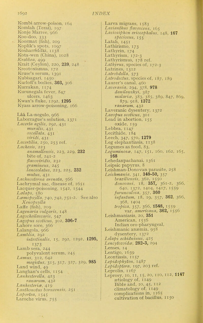 Kombi arrow-poison, 164 Komlah (Tcrai), 197 Konje Marree, 966 Koo-doo, 333 Koormat (fish), 209 Koplik's spots, 1097 Kosharriddki, 1138 Kota-wen (China), 1028 Krabbea, 499 Ki-ait (Ceylon), 220, 239, 248 Kxeotoxismus, 172 Kruse's serum, 1391 Kubisagari, 1450 Kurloff's bodies, 303, 306 Kurrakan, 1174 Kurunegala fever, 847 ulcers, 1463 Kwan's fluke, 1292, 1295 Kyass arrow-poisoning, 166 La-negulo, 966 Laborrague's solution, 1371 Lacerta agilis, 292, 431 muralis, 431 oscellata, 431 viricli, 431 Lacertilia, 250, 253 ref. Lachesis, 222 anamellensis, 223, 229, 232 bite of, 241-2 flavoviridis, 232 gramineus, 245 lanceolatus, 223, 225, 232 mutus, 431 Lachnosterna arenata, 566 Lachrymal sac, disease of, 1651 Lacquer-poisoning, 1542, 1544 Lwlaps, 580 Lmmopsylla, 740, 742, 751-2. See also Xenopsylla Laffe (fish), 209 Lagenayia vulgaris, 148 Lagocheilascaris, 547 Lagopus scoticus, 302, 306-7 Lahore sore, 366 Lalangola, 966 Lamblia, 292 intestinalis, 15, 292, 1292, 1295, 1373 Lamb sera, 244 polyvalent serum, 245 Lamus, 312, 642 megistus, 315, 317, 327, 329, 985 Land wind, 49 Langhan's cells, 1154 Lankesterella, 423 ranarum, 432 Lankesteriee, 419 LantJionotus borneensis, 251 Laportea, 1545 Laroche virus, 755 Larva migrans, 1583 Lasianthus flavescens, 165 Lasiosiphon eriocephalus, 148, 167 speciosus, 155 Latah, 1451 Lathirismo, 173 Lathyrin, 174 Lathyrism, 172-3 Lathyrismus, 178 ref. Lathynis, species of, 172-3 Latrines, 1312 Lalrobdella, 573 Latrodectus, species of, 187, 189 Laurer's canal, 460 Laverania, 294, 378, 978 danilewskyi, 387 malaricB, 383, 385, 389, 847, 869, 879, 918, 1372 ranarum, 432 Laveranic dysentery, 1372 Lazopus scoticus, 301 Lead in abortion, 155 oxide, 159 Lebbra, 1147 Lecithide, 184 Leech, 347, 570, 1279 Leg elephantiasis, 1138 Legumes as food, 83, LeguminoscB, 147, 151, 160, 162, 165, 168 Lehedanpachanai, 1361 Leipsic papyrus, 8 Leishman-Donovan parasite, 258 Leishmania, 341, 349-50, 357 braziliensis, 362, 1550 donovani, 18, 357, 361-2, 366, 640, 1372, 1404, 1417, 1559 fuYuncidosa, 357, 360 infantum, 18, 19, 357, 362, 366, 368, 1404 tropica, 357, 366, 1548, 1559 var. americana, 362, 1556 Leishmaniasis, 20, 351 American, 1556 Indian oro-pharyngeal, Leishmanic aneemia, 958 dysentery, 1372 Lelaps echidninus, 425 LencytozoidcB, 282-3, 294 Lenses, 14 Lentigo, 1639 Leontiasis, iiS7 Lepidophyton, 1487 Lepidoptera, 197, 203 ref. Leprolin, 1167 Leprosy, 10, 11, iS.20, no, 112, 1147 aetiology of, 1149 Bible and, 10, 45. 2 climatology of, 1149 complications in, 1165 cultivation of bacillus, 1150