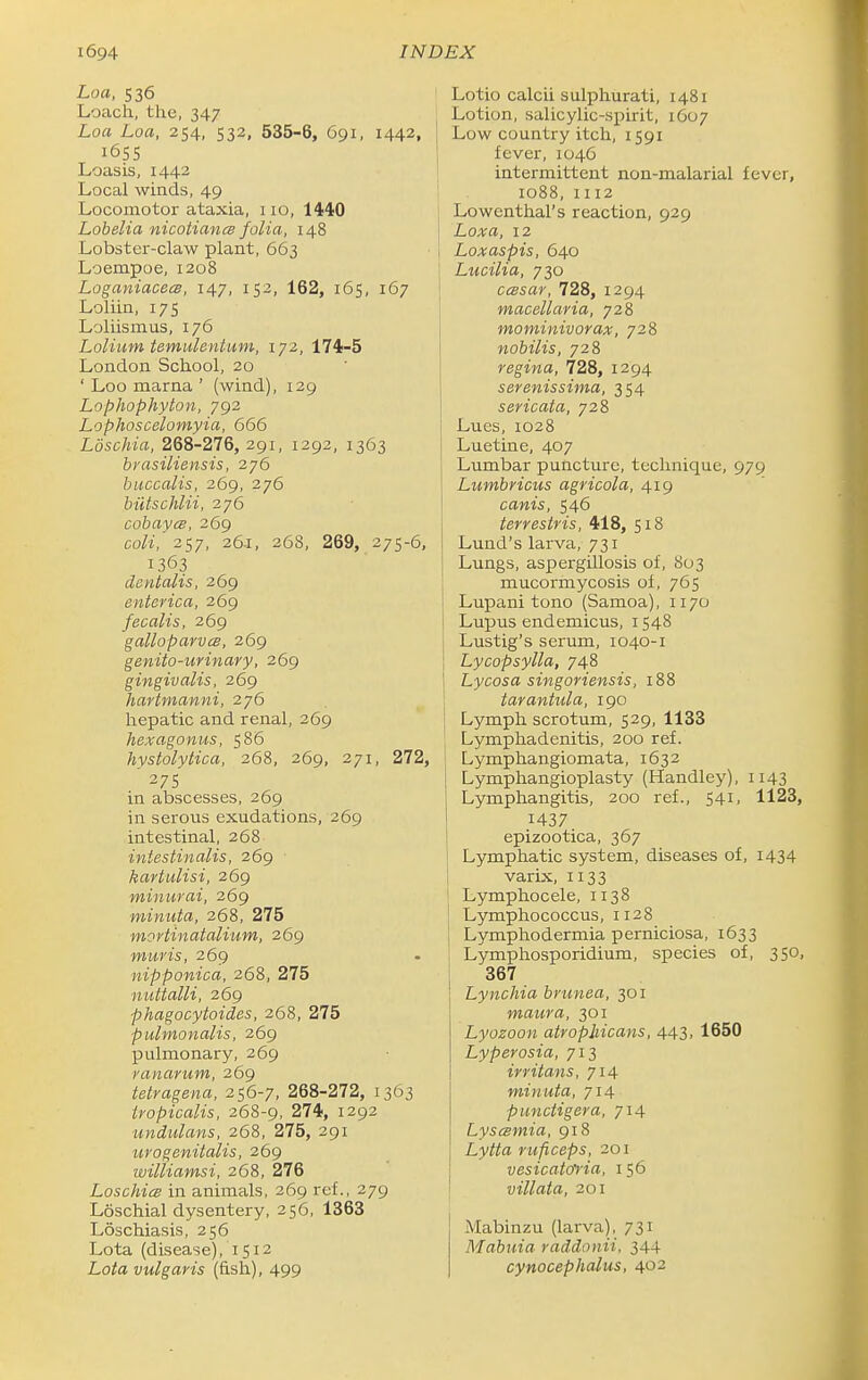 Loa, 536 Loach, the, 347 Loa Loa, 254, 532, 535-8, 691, 1442, 1655 Loasis, 1442 Local winds, 49 Locomotor ataxia, i lo, 1440 Lobelia nicotianm folia, 148 Lobster-claw plant, 663 Loempoe, 1208 Loganiaceis, 147, 152, 162, 165, 167 Loliin, 17s Loliismus, 176 Lolium temulentum, 172, 174-5 London School, 20 ' Loo marna ' (wind), 129 Lophophyton, 792 Lophoscelomyia, 666 Loschia, 268-276, 291, 1292, 1363 bvasiliensis, 276 buccalis, 269, 276 biitschlii, 276 cobayes, 269 coli,'2Ci7, 26.1, 268, 269, 275-6 1363 deyitalis, 269 enterica, 269 fecalis, 269 galloparvcs, 269 genito-urinary, 269 gingivalis, 269 hartmanni, 276 hepatic and renal, 269 hexagonus, 586 hystolytica, 268, 269, 271, 272 ' 275 in abscesses, 269 in serous exudations, 269 intestinal, 268 intestinalis, 269 kartulisi, 269 minurai, 269 minuta, 268, 275 mortinatalium, 269 muris, 269 nipponica, 268, 275 nuttalli, 269 phagocytoides, 268, 275 pulmonalis, 269 pulmonary, 269 ranarum, 269 telragena, 256-7, 268-272, 1363 tvopicalis, 268-9, 274, 1292 undulans, 268, 275, 291 urogenitalis, 269 williamsi, 268, 276 Loschia in animals, 269 ref., 279 Loschial dysentery, 256, 1363 Loschiasis, 256 Lota (disease), 1512 Loto vulgaris (fish), 499 Lotio calcii sulphurati, 1481 Lotion, salicylic-spirit, 1607 Low country itch, 1591 fever, 1046 intermittent non-malarial fever, 1088, 1112 Lowenthal's reaction, 929 Loxa, 12 I Loxaspis, 640 ! Lucilia, 730 ' ccBsar, 728, 1294 macellaria, 728 mominivorax, 728 nobilis, 728 regina, 728, 1294 sevenissima, 354 sericata, 728 Lues, 1028 Luetine, 407 Lumbar puncture, technique, 979 Lumbricus agricola, 419 canis, 546 terresiris, 418, 518 Lund's larva, 731 Lungs, aspergillosis of, 803 mucormycosis of, 765 Lupani tono (Samoa), 1170 Lupus endemicus, 1548 Lustig's serum, 1040-1 Lycopsylla, 748 Lycosa singoriensis, 188 tarantula, 190 j Lymph scrotum, 529, 1133 ; Lymphadenitis, 200 ref. , i Lymphangiomata, 1632 Lymphangioplasty (Handley), 1143 Lymphangitis, 200 ref., 541, 1123, 1437 epizootica, 367 Lymphatic system, diseases of, i434 varix, 1133 Lymphocele, 1138 Lymphococcus, 1128 Lymphodermia perniciosa, 1633 Lymphosporidium, species of, 350, 367 Lynchia brunea, 301 maura, 301 Lyozoon atrophicans, 443, 1650 Lyperosia, 713 irritans, 714 minuta, 714 punctigera, 714 Lyscsmia, 918 Lytta ruficeps, 201 vesicatol'ia, 156 villata, 201 I Mabinzu (larva), 731 Mabuia raddonii, 344 cynocephalus, 402