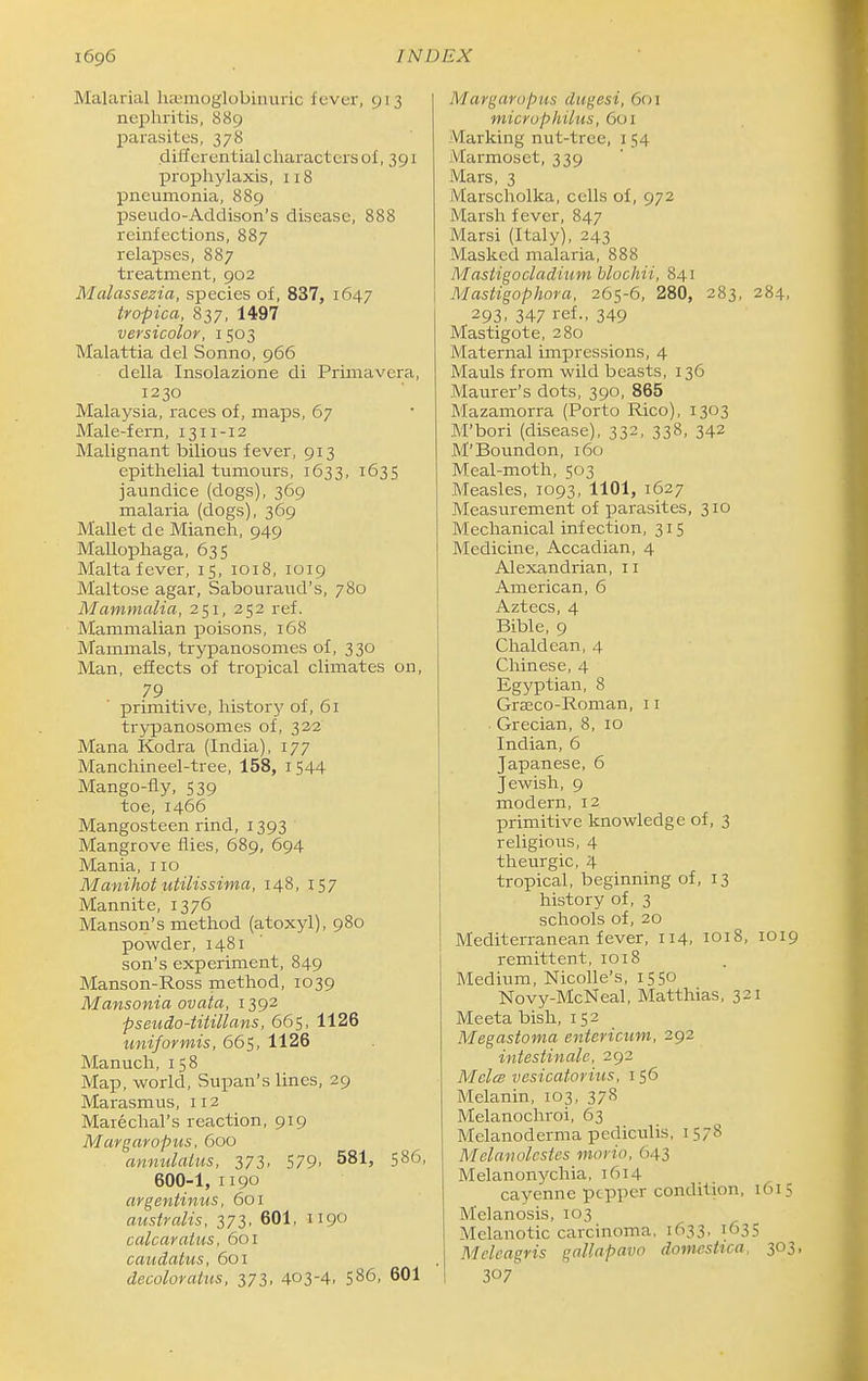 Malarial hasmoglobinuric fever, 913 nephritis, 889 parasites, 378 differential characters of, 391 prophylaxis, 118 pneumonia, 889 pseudo-Addison's disease, 888 reinfections, 887 relapses, 887 treatment, 902 Malassezia, species of, 837, 1647 tropica, 837, 1497 versicolor, 1503 Malattia del Sonno, 966 della Insolazione di Primavera, 1230 Malaysia, races of, maps, 67 Male-fern, 1311-12 Malignant bilious fever, 913 epithelial tumours, 1633, 1635 jaundice (dogs), 369 malaria (dogs), 369 Mallet de Mianeh, 949 Mallophaga, 635 Malta fever, 15, 1018, 1019 Maltose agar, Sabouraud's, 780 Mammalia, 251, 252 ref. Mammalian poisons, 168 Mammals, trypanosomes of, 330 Man, effects of tropical climates on, 79 primitive, history of, 61 trypanosomes of, 322 Mana Kodra (India), 177 Manchineel-tree, 158, i544 Mango-fly, 539 toe, 1466 Mangosteen rind, 1393 Mangrove flies, 689, 694 Mania, no Manihot utilissima, 148, 157 Mannite, 1376 Manson's method (atoxyl), 980 powder, 1481 son's experiment, 849 Manson-Ross method, 1039 Mansonia ovata, 1392 pseudo-titillans, 665, 1126 uniformis, 665. 1126 Manuch, i 58 Map, world, Supan's lines, 29 Marasmus, 112 Mare dial's reaction, 919 Margaropus, 600 annulalus, 373. 579. 581, 586, 600-1, 1190 argentinus, 601 aiis trails, 373, 601, 1190 calcaratus, 601 caudatus, 601 decoloratus, 373, 403-4, S86, 601 Margaropus dugesi, 601 microphilus, 601 Marking nut-tree, i 54 Marmoset, 339 Mars, 3 iVlarscholka, cells of, 972 Marsh fever, 847 Marsi (Italy), 243 Masked malaria, 888 Mastigocladium blochii, 841 Mastigophora, 265-6, 280, 283, 284, 293. 347 ref., 349 Mastigote, 280 Maternal impressions, 4 Mauls from wild beasts, 136 Maurer's dots, 390, 865 Mazamorra (Porto Rico), 1303 M'bori (disease), 332, 338, 342 M'Boundon, 160 Meal-moth, 503 Measles, 1093, 1101, 1627 Measurement of parasites, 310 Mechanical infection, 315 Medicine, Accadian, 4 Alexandrian, 11 American, 6 Aztecs, 4 Bible, 9 Chaldean, 4 Chinese, 4 Egyptian, 8 Grseco-Roman, 11 Grecian, 8, 10 Indian, 6 Japanese, 6 Jewish, 9 modern, 12 primitive knowledge of, 3 religious, 4 theurgic, 4 tropical, beginning of, 13 history of, 3 schools of, 20 Mediterranean fever, 114, 1018, 1019 remittent, 1018 Medium, Nicolle's, 1550 Novy-McNeal, Matthias, 321 Meeta bish, 152 Megastoma entericum, 292 intestinale, 292 Melcs vesicatorius, 156 Melanin, 103, 37^ Melanochroi, 63 Melanoderma pcdiculis, 1578 Melanolcsies morio, ()43 Melanonychia, 1614 cayenne pepper condition, 1615 Melanosis, 103 Melanotic carcinoma, 1633, 1635 Meleagris gallapavo domesttca, 303, 307^