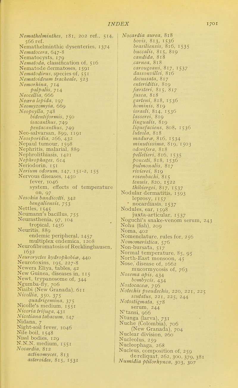 Nemathelminthes, 181, 202 ref., 514, 566 rcf. Nematlielminthic dysenteries, 1374 Nematocera, 647-8 Nematocysts, 179 Nematoda, classification of, 516 Nematode dermatoses, 1591 Nematodinis, species of, 551 Nematoideum tracheale, 523 Nemorhina, 714 palpalis, 714 Neocellia, 666 Neoera lepida, 197 Neomyzomyia, 669 Neopsylla, 748 bidentiformis, 750 is acanthus, 749 pentacanthus, 749 Neo-salvarsan, 899, 1191 Neosporidia, 266, 432 Nepaul tumour, 1598 Nephritis, malarial, 889 Nephrolithiasis, 1421 Nephrophages, 614 Neriodorin, 151 Nerium odorum, 147, 151-2, 155 Nervous diseases, 1450 fever, 1046 system, effects of temperature on, 97 Nesokia bandicotti, 342 bengaliensis, 753 Nettles, 1545 Neumann's bacillus, 755 Neurasthenia, 97, 104 tropical, 1456 Neuritis, 889 endemic peripheral, 1457 multiplex endemica, 1208 Neurofibromatosis of Recklinghausen, 1632 Neuroryctes hydrophobics, 440 Neurotoxins, 195, 227-8 Newera Eliya, tables, 42 New Guinea, diseases in, 115 Newt, trypanosome of, 344 Ngumba-fly, 706 Niaibi (New Granada), 611 NicoUia, 350, 375 quadrigemina, 375 Nicolle's medium, 1551 Nicoria trijuga, 431 Nicotianatabacum, 147 Nidana, 7 Night-soil fever, 1046 Nile boil, 1548 Nissl bodies, 129 N.N.N, medium, 1551 Nocardia, 812 actinomyces, 813 asteroides, 815, 1531 Nocardia aurea, 818 bovis, 813, 1536 brasiliensis, 816, IS3S buccalis, 815, 819 Candida, 818 carnea, 818 carougeani, 817, 1537 dassonvillei, 816 decussata, 817 enteriditis, 819 fcersteri, 815, 817 fusca, 818 garteni, 818, 1536 hominis, 819 israeli, 814, 1536 lasserei, 819 ling-ualis, 819 liqtiefaciens, 808, 1536 luteola, 818 madurcs, 81.6, 1534 minutissima, 819, 1503 odor if era, 818 pelletieri, 816, 1535 ponceti, 818, 1536 pulmonalis, 817 rivierei, 819 rosenbachi, 815 tenuis, 820, 1522 thibiergei, 817, 1537 Nodular dermatitis, 1593 leprosy, 1157 ' nocardiasis, iS37 Nodules, ear, 1598 juxta-articular, 1537 Noguchi's snake-venom serum, 243 Nohu (fish), 209 Noma, 402 Nomenclature, rules for, 256 Nomomeristica, 576 Non-bursata, 517 Normal temperature, 85, 95 North-East monsoon, 45 Nose,'disease of, 1662 mucormycosis of, 763 Nosema apis, 434 bombycis, 434 NostocacecB, 756 Notechis pseudechis, 220, 221, 225 scutatus, 221, 225, 244 Notostigmata, 578 serum, 244 N'tansi, 966 Ntunga (larva), 731 Nuche (Colombia), 706 (New Granada), 704 Nuclear division, 260 Nucleolus, 259 Nucleophaga, 268 Nucleus, composition of, 259 dereliquat, 262, 300, 379, 381 Numidia ptilorhynca, 303, 307