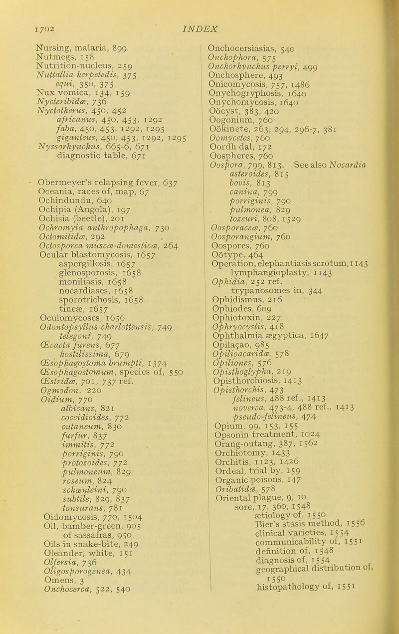 Nursing, malaria, 899 Nutmegs, 158 Nutrition-nucleus, 259 NuUallia hevpetedis, 375 equi, 350, 375 Nux vomica, 134, 159 Nyoteribidcs, 736 Nyctoiherus, 450, 452 africanus, 450, 453, 1292 faba, 450, 453, 1292, 1295 giganteus, 450, 453, 1292, 1295 Nyssorhynchus, 665-6, 671 diagnostic table, 671 Obermeyer's relapsing fever, 637 Oceania, races of, map, 67 Ochindundu, 640 Ocliipia (Angola), 197 Ochisia (beetle), 201 Ochromyia anthropophaga, 730 Octomitidcs, 292 Octosporea musccs-domestices, 264 Ocular blastomycosis, 1657 aspergillosis, 1657 glenosporosis, 1658 moniliasis, 1658 nocardiases, 1658 sporotrichosis, 1658 tineee, 1657 Oculomycoses, 1656 Odontopsyllus charlottensis, 749 telegoni, 749 CEcactafurens, 677 hostilissima, 679 CEsophagostoma bruinpti, 1374 CEsophagostomum, species of, 550 CEstridis, 701, 737 ref. Ogmodon, 220 Oidium, 770 albicans, 821 coccidioides, 772 cutaneum, 830 furfur, 837 immitis, 772 porriginis, 790 pvotozoides, 772 pulmoneum, 829 roseum, 824 schcenleini, 790 subtile, 829, 837 tonsurans, 781 Oidomycosis, 770, 1504 Oil, bamber-green, 905 of sassafras, 950 Oils in snake-bite, 249 Oleander, white, 151 Olfersia, 736 Oligosporogenea, 434 Omens, 3 Onchocerca, 522, 540 Onchoccrsiasias, 540 Onchophora, 575 Onchorhynchus perryi, 499 Onchosphere, 493 Onicomycosis, 757, i486 Onychogryphosis, 1640 Onychomycosis, 1640 Oocyst, 383, 420 Oogonium, 760 Ookinete, 263, 294, 296-7, 381 Oomyceles, 760 Oordh dal, 172 Oospheres, 760 Oospora, 799, 813. See also Nocardia asteroides, 815 bovis, 813 canina, 799 porriginis, 790 pulmonea, 829 tozeuri, 808, 1529 OosporacecB, 760 Oosporangium, 760 Oospores, 760 Ootype, 464 Operation, elephantiasis scrotum, 1143 lymphangioplasty, 1143 Ophidia, 252 ref. trypanosomes in, 344 Ophidismus, 216 Ophiodes, 609 Ophiotoxin, 227 Ophryocystis, 418 Ophthalmia aegyptica, 1647 Opila9ao, 985 Opilioacaridcs, 578 Opiliones, 576 Opisthoglypha, 219 Opisthorchiosis, 1413 Opisthorchis, 473 I felineus, 488 ref., 1413 noverca, 473-4. 488 ref., 1413 pseudo-felineus, 474 Opium, 99, 153. iSS Opsonin treatment, 1024 Orang-outang, 387, 1562 Orchiotomy, I433 Orchitis, 1123, 1426 Ordeal, trial by, 159 Organic poisons, 147 Oribatidcs, 578 Oriental plague, 9, 10 sore, 17, 360, 1548 aetiology of, 1550 Bier's stasis method, 1556 clinical varieties, 1554 communicability of, 1551 definition of, 1548 diagnosis of, 1554 geographical distribution of, 1550 I histopathology of, 1551