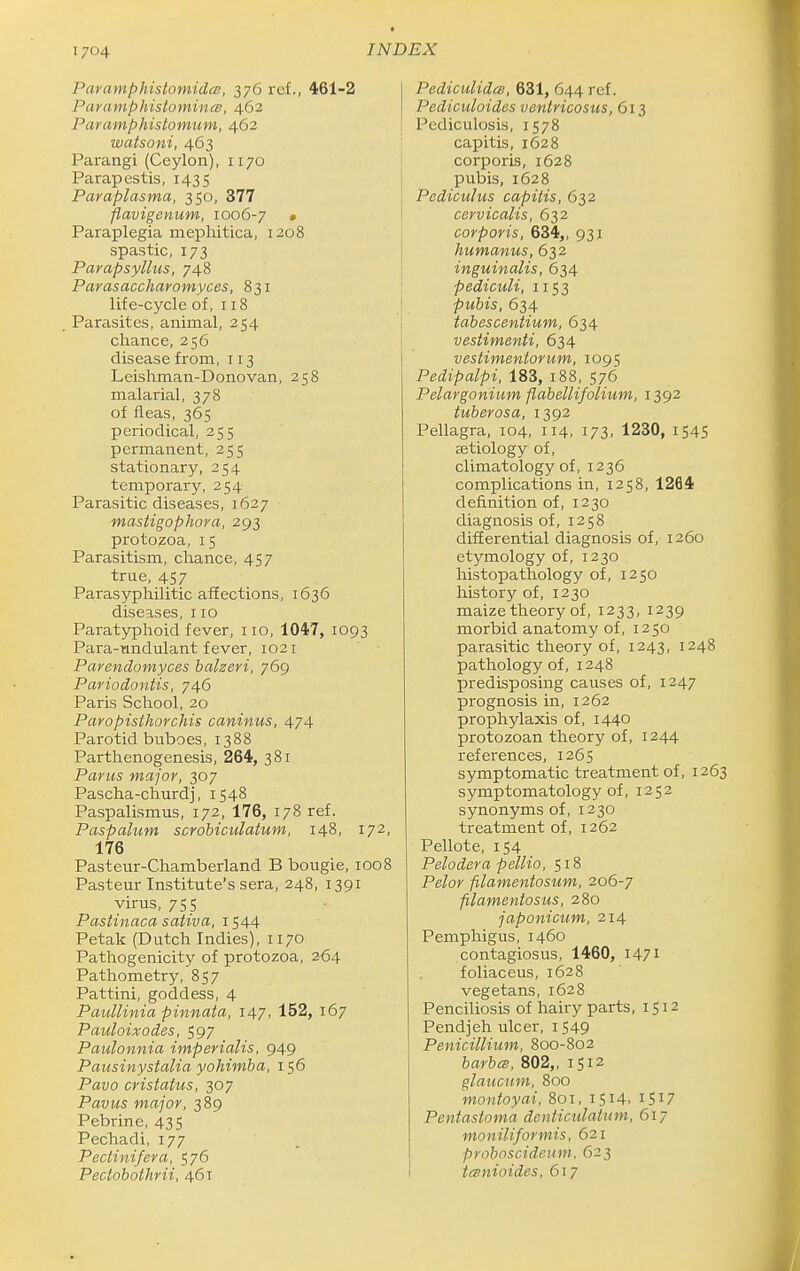 Paramphistomidce, 376 ref., 461-2 Paramphistominee, 462 Paramphistomum, 462 watsoni, 463 Parangi (Ceylon), 1170 Parapestis, 1435 Paraplasma, 350, 377 flavigenum, 1006-7 • Paraplegia mephitica, 1208 spastic, 173 Pavapsyllus, 748 Parasaccharomyces, 831 life-cycle of, 118 Parasites, animal, 254 chance, 256 disease from, 113 Leishman-Donovan, 258 malarial, 378 of fleas, 365 periodical, 255 permanent, 255 stationary, 254 temporary, 254 Parasitic diseases, 1627 masHgophora, 293 protozoa, 15 Parasitism, chance, 457 true, 457 Parasyphilitic affections, 1636 diseases, 110 Paratyphoid fever, no, 1047, 1093 Para-tmdulant fever, 1021 Parendomyces halzeri, 769 Pariodontis, 746 Paris School, 20 Paropisthorchis caninus, 474 Parotid buboes, 1388 Parthenogenesis, 264, 381 Parus major, 307 Pascha-churdj, 1548 Paspalismus, 172, 176, 178 ref. Paspalum scrobiculatum, 148, 172, 176 Pasteur-Chamberland B bougie, 1008 Pasteur Institute's sera, 248, 1391 virus, 755 Pastinaca sativa, 1544 Petak (Dutch Indies), 1170 Pathogenicity of protozoa, 264 Pathometry, 857 Pattini, goddess, 4 Paullinia pinnata, 147, 152, 167 Pauloixodes, 597 Paulonnia imperialis, 949 Pausinystalia yohimha, 156 Pavo cristatus, 307 Pavus major, 389 Pebrine, 435 Pechadi, 177 Pectinifera, 576 Pectohothrii, 461 PediculidcB, 631, 644 ref. Pediculoides ventricosus, 613 Pediculosis, 1578 capitis, 1628 corporis, 1628 pubis, 1628 Pediculus capitis, 632 cervicalis, 632 corporis, 634,, 931 humanus, 632 inguinalis, 634 pediculi, 1153 pubis, 634 tabescentium, 634 vestimenti, 634 vestimentorum, 1095 Pedipalpi, 183, 188, 576 Pelargonium flabellifolium, 1392 tuberosa, I3g2 Pellagra, 104, 114, 173, 1230, 1545 aetiology of, climatology of, 1236 complications in, 1258, 1264 definition of, 1230 diagnosis of, 1258 differential diagnosis of, 1260 etymology of, 1230 histopathology of, 1250 history of, 1230 maize theory of, 1233, 1239 morbid anatomy of, 1250 parasitic theory of, 1243, 1248 pathology of, 1248 predisposing causes of, 1247 prognosis in, 1262 prophylaxis of, 1440 protozoan theory of, 1244 references, 1265 symptomatic treatment of, 1263 symptomatology of, 1252 synonyms of, 1230 treatment of, 1262 Pellote, 154 Pelodera pellio, 518 Pelor filamentosum, 206-7 filameniosus, 280 japonicum, 214 Pemphigus, 1460 contagiosus, 1460, 1471 foliaceus, 1628 vegetans, 1628 Penciliosis of hairy parts, 1512 Pendjeh ulcer, 1549 Penicillium, 800-802 barbm, 802,, 1512 glaucum, 800 montoyai, 801, 1514. ISI7 Pentastoma denticulatum, 617 moniliformis, 621 proboscideum. 623 tmiioides, 617