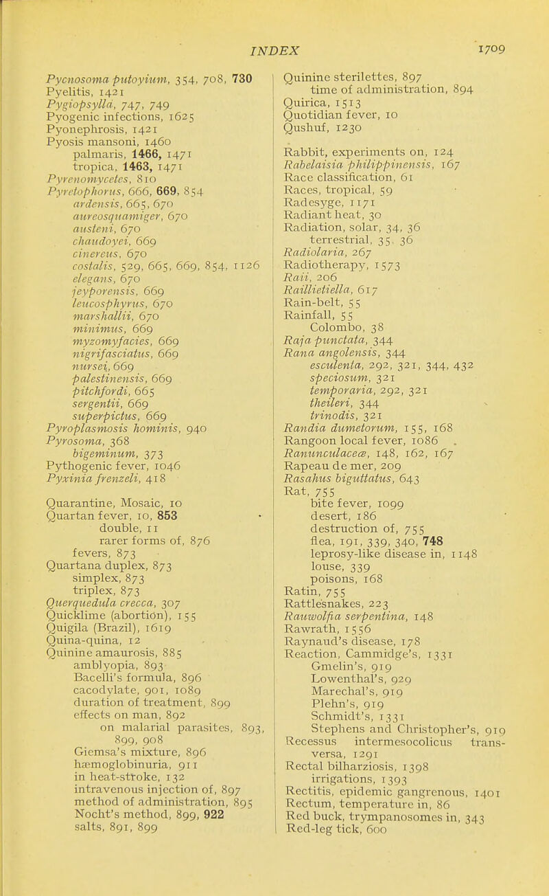 Pycnosoma piitoyium, 354, 708, 730 Pyelitis, 1421 Pygiopsylld, 747, 749 Pyogenic infections, 1625 Pyonephrosis, 1421 Pyosis mansoni, 1460 palmaris, 1466, 1471 tropica, 1463, 1471 Pyrenonivcetes, 810 Pyrdophonis, 666, 669, 854 ardeiisis, 665, 670 aureosquamiger, 670 austcni, 670 cliaudoyei, 669 cinereus, 670 costalis, 529, 665, 669, 854, 1126 elegans, 670 jeyporensis, 669 leucosphyriis, 670 marshallii, 670 minimus, 669 myzomyfacies, 669 nigrifasciatiis, 669 nursei, 669 palestinensis, 669 pitchfordi, 665 sergentii, 669 superpictus, 669 Pyroplasmosis hominis, 940 Pyrosoma, 368 bigeminum, 373 Pythogenic fever, 1046 Pyxinia frenzeli, 418 Quarantine, Mosaic, 10 Quartan fever, 10, 853 double, II rarer forms of, 876 fevers, 873 Quartana duplex, 873 simplex, 873 triplex, 873 Querquedula crecca, 307 Quicklime (abortion), 155 Quigila (Brazil), 1619 Quina-quina, 12 Quinine amaurosis, 885 amblyopia, 893 Bacelli's formula, 896 cacodylate, 901, 1089 duration of treatment, 899 effects on man, 892 on malarial parasites, 893, 899, 908 Gicmsa's mixture, 896 hemoglobinuria, 911 in heat-stroke, 132 intravenous injection of, 897 method of administration, 895 Nocht's method, 899, 922 salts, 891, 899 Quinine sterilettes, 897 time of administration, 894 Quirica, 1513 Quotidian fever, 10 Qushuf, 1230 Rabbit, experiments on, 124 Rabelaisia philippinensis, 167 Race classification, 61 Races, tropical, 59 Radesyge, 1171 Radiant heat, 30 Radiation, solar, 34, 36 terrestrial, 35, 36 Radiolaria, 267 Radiotherapy, 1573 Raii, 206 Raillietiella, 61 y Rain-belt, 55 Rainfall, 55 Colombo, 38 Raja punctata, 344 Rana angolensis, 344 esculenla, 292, 321, 344, 432 speciosum, 321 temporaria, 292, 321 theileri, 344 trinodis, 321 Randia dumetorum, 155, 168 Rangoon local fever, 1086 Ranunculacecs, 148, 162, 167 Rapeau de mer, 209 Rasahus higuttatus, 643 Rat, 755 bite fever, 1099 desert, 186 destruction of, 755 flea, 191, 339, 340, 748 leprosy-lilie disease in, 1148 louse, 339 poisons, 168 Ratin, 755 Rattlesnakes, 223 Rauwolfia serpentina, 148 Rawrath, 1556 Raynaud's disease, 178 Reaction, Cammidge's, 1331 Gmelin's, 919 Lowenthal's, 929 Marechal's, 919 Plehn's, 919 Schmidt's, 1331 Stephens and Christopher's, 91Q Recessus intermesocolicus trans- versa, 1291 Rectal bilharziosis, 1398 irrigations, 1393 Rectitis, epidemic gangrenous, 1401 Rectum, temperature in, 86 Red buck, trympanosomes in, 343 Red-leg tick, 600