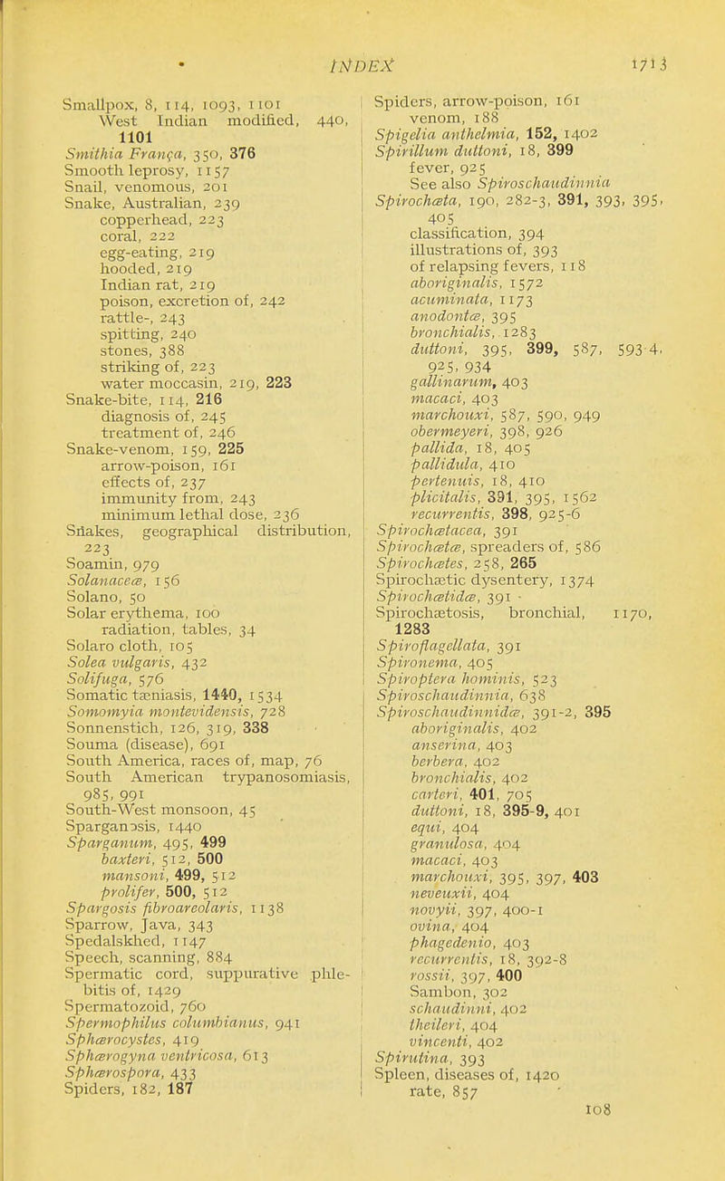 I7U Smallpox, 8, 114, 1093, noi West Indian modified, 440, 1101 Stnithia Frarifa, 350, 376 Smooth leprosy, 1157 Snail, venomous, 201 Snake, Australian, 239 copperhead, 223 coral, 222 egg-eating, 219 hooded,219 Indian rat, 219 poison, excretion of, 242 rattle-, 243 spitting, 240 stones, 388 striking of, 223 water moccasin, 219, 223 Snake-bite, 114, 216 diagnosis of, 245 treatment of, 246 Snake-venom, 159, 225 arrow-poison, 161 effects of, 237 immunity from, 243 minimum lethal dose, 236 Silakes, geographical distribution, 223 Soamin, 979 Solanace^B, 156 Solano, 50 Solar erythema, 100 radiation, tables, 34 Solaro cloth, 105 Solea vulgaris, 432 Solifuga, 576 Somatic tajniasis, 1440, 1534 Somomyia montevidensis, 728 Sonnensticli, 126, 319, 338 Souma (disease), 691 South America, races of, map, 76 South American trypanosomiasis, 985, 991 South-West monsoon, 45 Spargan^sis, 1440 Sparganum, 495, 499 haxteri, 512, 500 mansoni, 499, 512 prolifer, 500, 512 Spargosis fibroareolaris, 1138 Sparrow, Java, 343 Spedalskhcd, 1147 Speech, scanning, 884 Spermatic cord, suppurative phle- bitis of, 1429 Spermatozoid, 760 Spermophilus columhianus, 941 Sphcsrocystes, 419 SphcBvogyna ventvicosa, 613 Sphtsrospora, 433 Spiders, 182, 187 Spiders, arrow-poison, 161 venom, i88 Spigelia anthelmia, 152, 1402 Spirillum duttoni, 18, 399 fever, 925 See also Spiroschaudinnia Spirochesta, 190, 282-3, 391, 393, 395- 405 classification, 394 illustrations of, 393 of relapsing fevers, 118 aboriginalis, 1S72 acuminata, 1173 anodontcs, 395 bronchialis, .1283 duttoni, 395, 399, 587, 593 4. 925, 934 gallinarum, 403 macaci, 403 marchouxi, 587, 590, 949 obermeyeri, 398, 926 pallida, 18, 405 pallidula, 410 pertenuis, 18, 410 plicitalis, 391, 395, 1562 recurrentis, 398, 925-6 Spirochcetacea, 391 Spirochestes, spreaders of, 586 Spirochetes, 258, 265 Spii-ocha3tic dysentery, 1374 SpirochcstidcB, 391 ■ Spirochetosis, bronchial, 1170, 1283 Spiroflagellata, 391 Spironema, 405 Spiroptera liominis, 523 Spiroschaudinnia, 638 Spiroschaudinnidcs, 391-2, 395 aboriginalis, 402 anserina, 403 berbera, 402 bronchialis, 402 carteri, 401, 705 duttoni, 18, 395-9,401 equi, 404 granulosa, 404 macaci, 403 marchouxi, 395, 397, 403 neveuxii, 404 novyii, 397, 400-1 ovina, 404 phagedenio, 403 recurrentis, 18, 392-8 rossii, 397, 400 Sambon, 302 schaudinni, 402 theileri, 404 vincenti, 402 Spirutina, 393 Spleen, diseases of, 1420 rate, 857 108