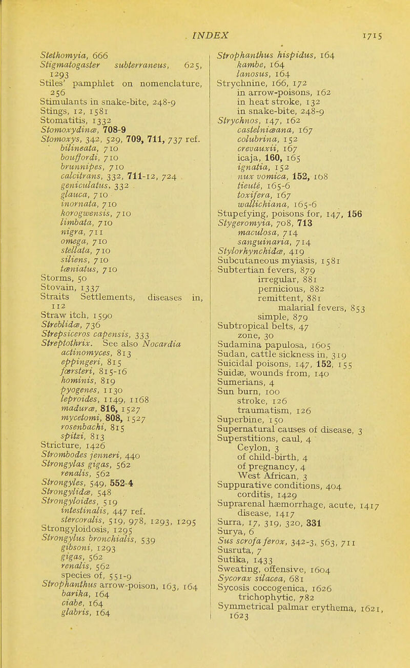 Stelhomyia, 666 Stigmatogaster subtenaneus, 625, ^ 1293 Stiles' pamphlet on nomenclature, 356 Stimulants in snake-bite, 248-9 Stings, 12, 1581 Stomatitis, 1332 StomoxydincB, 708-9 Stomoxys, 342, 529, 709, 711, 737 ref. bilineata, 710 bouffordi, 710 bmnnipes, 710 calcitrans, 332, 711-12, 724 geniculatus, 332 glaiica, 710 inornata, 710 korogwensis, 710 limbata, 710 nigra, 711 omega, 710 stellata, 710 siliens, 710 tcBniatus, 710 Storms, 50 Stovain, 1337 Straits Settlements, diseases in, 112 Straw itch, 1590 Streblidcs, 736 Strepsiceros capensis, 333 Streptothrix. See also Nocardia actinomyces, 813 eppingeri, 815 foersteri, 815-16 hominis, 819 pyogenes, 1130 leproides, 1149, 1168 madurcB, 816, 1527 mycetomi, 808, 1527 rosenbachi, 815 spitzi, 813 Stricture, 1426 Strombodes jenneri, 440 Strongylas gigas, 562 renalis, 562 Strongyles, 549, 552-4 Strongylidcs, 548 Strongyloides, 519 intestinalis, 447 ref. stercoralis, 519, 978, 1293, 1295 Strongyloidosis, 1295 Stvongylus bronchialis, 539 gibsoni, 1293 gigas, 562 renalis, 562 species of, 551-9 Strophanthus arrow-poison, 163, 164 barika, 164 ciabe, 164 glabris, 164 Strophanthus hispidus, 164 kambe, 164 lanosus, 164 Strychnine, 166, 172 in arrow-poisons, 162 in heat stroke, 132 in snake-bite, 248-9 Strychnos, 147, 162 castelnicsana, 167 colubrina, 152 crevauxii, 167 icaja, 160, 165 ignatia, 152 vomica, 152, xbS tieute, 165-6 toxifera, 167 wallichiana, 165-6 Stupefying, poisons for, 147, 156 Stygeromyia, 708, 713 maculosa, 714 sanguinaria, 714 StylorhynchidcB, 419 Subcutaneous myiasis, 1581 Subtertian fevers, 879 irregular, 881 pernicious, 882 remittent, 881 malarial fevers, 853 simple, 879 Subtropical belts, 47 zone, 30 Sudamina papulosa, 1605 Sudan, cattle sickness in, 319 Suicidal poisons, 147, 152, 155 Suidae, wounds from, 140 Sumerians, 4 Sun burn, 100 stroke, 126 traumatism, 126 Superbine, 150 Supernatural causes of disease, 3 Superstitions, caul, 4 Ceylon, 3 of child-birth, 4 of pregnancy, 4 West African, 3 Suppurative conditions, 404 corditis, 1429 Suprarenal haemorrhage, acute, 1417 disease, 1417 Surra, 17, 319, 320, 331 Surya, 6 5ms scrofa ferox, 342-3, 563, 711 Susruta, 7 Sutika, 1433 Sweating, offensive, 1604 Sycorax silacea, 681 Sycosis coccogenica, 1626 trichophytic, 782 Symmetrical palmar erythema, 1621 1623