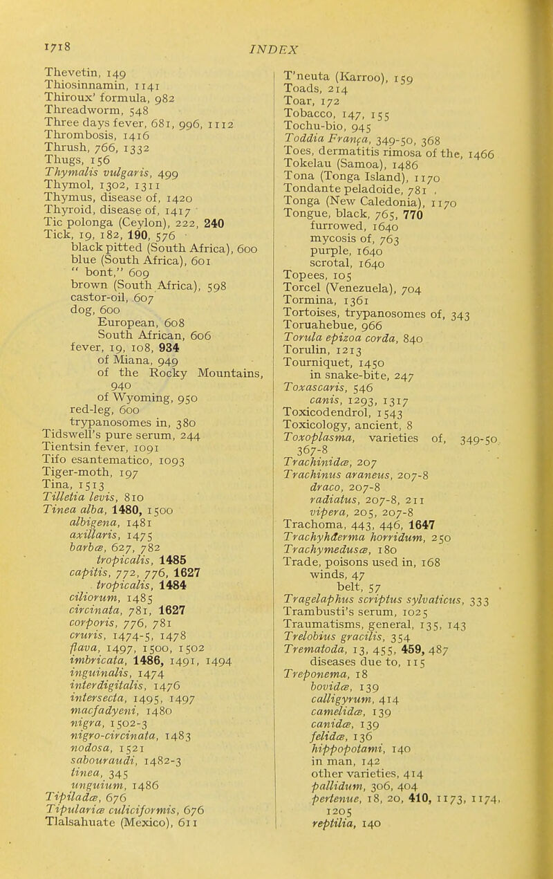 Thevetin, 149 Thiosinnamin, 1141 Thiroux' formula, 982 Threadworm, 548 Three days fever, 681, 996, 1112 Thrombosis, 1416 Thrush, 766, 1332 Thugs, 156 Thymalis vulgaris, 499 Thymol, 1302, 1311 Thymus, disease of, 1420 Thyroid, disease of, 1417 Tic polonga (Ceylon), 222, 240 Tick, 19, 182, 190, 576 black pitted (South Africa), 600 blue (South Africa), 601  bont, 609 brown (South Africa), 598 castor-oil, 607 dog, 600 European, 608 South African, 606 fever, 19, 108, 934 of Miana, 949 of the Rocky Mountains, 940 of Wyoming, 950 red-leg, 600 trypanosomes in, 380 Tidswell's pure serum, 244 Tientsin fever, 1091 Tifo esantematico, 1093 Tiger-moth, 197 Tina, 1513 Tilletia levis, 810 Tinea alba, 1480, 1500 alhigena, 1481 axillaris, 1475 barbcs, 627, 782 tropicalis, 1485 capitis, 772, 776, 1627 . tropicalis, 1484 ciliorum, 1485 circinata, 781, 1627 corporis, yj6, 781 cruris, 1474-5, 1478 flava, 1497, 1500, 1502 imbricata, 1486, 1491, 1494 inguinalis, 1474 inter digitalis, 1476 intersecta, 1495, 1497 macfadyeni, 1480 nigra, 1502-3 nigro-circinata, 1483 nodosa, 1521 sabouraudi, 1482-3 tinea, 345 unguium, i486 Tipiladcs, 676 Tipulariee culiciformis, 676 Tlalsahuate (Mexico), 611 T'neuta (Karroo), 159 Toads, 214 Toar, 172 Tobacco, 147, 155 Tochu-bio, 945 Toddia Franfa, 349-50, 368 Toes, dermatitis rimosa of the, 1466 Tokelau (Samoa), i486 Tona (Tonga Island), 1170 Tondante peladoide, 781 . Tonga (New Caledonia), 1170 Tongue, black, 765, 770 furrowed, 1640 mycosis of, 763 purple, 1640 scrotal, 1640 Topees, 105 Torcel (Venezuela), 704 Tormina, 1361 Tortoises, trypanosomes of, 343 Toruahebue, 966 Torula epizoa corda, 840 Torulin, 1213 Tourniquet, 1450 in snake-bite, 247 Toxascaris, 546 canis, 1293, 1317 Toxicodendrol, 1543 Toxicology, ancient, 8 Toxoplasma, varieties of, 349-50 367-8, TrachinidcB, 207 Trachinus araneus, 207-8 draco, 207-8 radiatus, 207-8, 211 vipera, 205, 207-8 Trachoma, 443, 446, 1647 Trachyhderma horridum, 250 TrachymeduseB, 180 Trade, poisons used in, 168 winds, 47 belt, 57 Tragelaphus scriptus sylvaticus, 333 Trambusti's serum, 1025 Traumatisms, general, 135, 143 Trelobius gracilis, 354 Trematoda, 13, 455, 459, 487 diseases due to, 115 Treponema, 18 bovidcB, 139 calligyrum, 414 camelidcB, 139 canidcB, 139 felidcB, 136 hippopotami, 140 in man, 142 other varieties, 414 pallidum, 306, 404 pertenue, 18, 20, 410, 1173, 1174. 1205 reptilia, 140