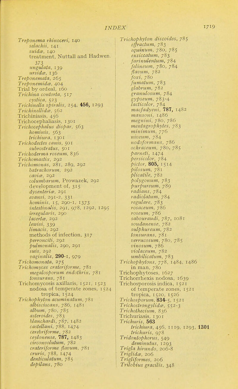 Treponema rhinoceri, 140 selachii, 141 suidcB, 140 treatment, Nuttall and Hadwen, 373 imgulaia, 139 ursidce, 136 Treponemata, 265 TreponemidcB, 404 Trial by ordeal, 160 Trichina contorta, 517 cystica, 523 Trichinella spiralis, 254, 456, 1293 TrichinellidcB, 562 Trichiniasis, 456 Trichocephaliasis, 1301 Trichocephalus dispar, 563 hominis, 563 tvichiura, 1301 Tricliodectes canis, 501 subrostratus, 501 Trichoderma roseum, 836 Trichomastix, 292 Trichomonas, 281, 289, 292 batrachorum, 292 cavicB, 292 columbarum, Prowazek, 292 development of, 315 dysenteries, 291 evansi, 291-2, 331 hominis, 15, 290-1, 1373 intestinalis, 291, 978, 1292, 1295 irregidaris, 290 lacertee, 292 lewisi, 339 limacis, 292 methods of infection, 317 perronciti, 292 pulmonalis, 290, 291 SMJs, 292 vaginalis, 290-1, 979 Trichomonata, 275 Trichomyces crateriforme, 781 megalosporum endothrix, 781 tonsurans, 781 Trichomycosis axillaris, 1521, 1523 nodosa of temperate zones, 1524 tropica, 1524 Trichophyton acuminatum, 781 albisciscans, 786, 1481 album, 780, 785 asteroides, 783 blanchardi, 787, 1482 castellani, 788, 1474 cerebriforme, 782 ceylonense, 787, 1483 circonvolutum, 782 crateriforme flavum, 781 cruris, 788, 1474 dentictclatum, 785 depilans, 780 Trichophyton discoides, 785 effractum, 783 equinum, 780, 785 exsiccatum, 783 farinulentum, 784 felineum, 780, 784 flavum, 782 /o,TJ, 780 fumatum, 783 glabrum, 782 granulosum, 784 gypseum, 783-4 lacticolor, 784 macfadyeni, 787, 1482 mansoni, i486 megnini, 780, 786 mentagrophytes, 783 minimum, 776 niveum, 784 nodoformans, 786 ochraceum, 780, 785 parneti, 1474 persicolor, 784 pictor, 805, 1514 pilosum, 781 plicatile, 782 polygonum, 783 purpureum, 789 radians, 784 radiolatum, 784 regulare, 783 rosaceum, 786 roseum, 786 sabouraudi, 7&7, 1081 soudanense, 782 sulphureum, 782 tonsurans, 781 verrucosum, 780, 785 vinosum, 786 violaceum, 782 umbilicatum, 783 Trichophytons, 778, 1484, i486 in man, 780 Trichophytoses, 1627 Trichorrhexis nodosa, 1639 Trichosporosis indica, 1521 of temperate zones, 1521 tropica, 1520, 1526 Trichosporum, 834-5, iS^t Trichostrongylidcs, 552-3 Trichothecium, 836 Trichuriasis, 1301 Trichuris, 563 trichiura, 456, TI19, 1293, 1301 trichuris, 978 Tridontophorus, 549 deminutus, 1293 Trigla hirundo, 206-8 TriglidcB, 206 Trigliformes, 206 Trilobius gracilis. 348