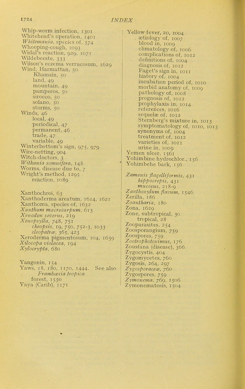 Whip-worm infection, 1301 Whitehead's operation, 1401 Whitemania, species of, 574 Wliooping-cough, 1093 Widal's reaction, 929, 1071 Wildcbeeste, 333 Wilson's eczema verrucosum, 1629 Wind, Harmattan, 50 Khamsin, 50 - land, 49 mountain, 49 pamperos, 50 sirocco, 50 solano, 50 storms, 50 Winds, 46 local, 49 periodical, 47 permanent, 46 trade, 47 variable, 49 Winterbottom's sign, 975, 979 Wire-netting, 904 Witch-doctors, 3 Withania somnifera, 148 Worms, disease due to, 7 Wright's method, 1295 reaction, 1089 Xanthochroi, 63 Xanthoderma areatum, 1614, 1621 Xanthoma, species of, 1632 Xanthum macrocarpum, 613 Xeiiodon severiis, 219 Xenopsylla, 748, 751 cheopsis, 19, 750, 752-3. 1033 cleopatrcB, 365, 423 Xeroderma pigmentosum, 104, 1639 Xilocopa violacea, 194 Xylocrypta, 680 Yangonin, 154 Yaws, 18, 180, 1170, 1444. See also Frambcesia tropica forest, 1550 Yaya (Carib), 1171 Yellow fever, 20, 1004 . eetiology of, 1007 blood in, 1009 climatology of, 1006 complications of, 1012 definitions of, 1004 diagnosis of, 1012 Faget's sign in, loi i history of, 1004 incubation period of, 1010 morbid anatomy of, 1009 pathology of, 1008 prognosis of, 1012 prophylaxis in, 1014 references, 1016 sequelae of, 1012 Sternberg's mixture in, 1013 symptomatology of, loio, 1013 synonyms of, 1004 treatment of, 1012 varieties of, 1011 urine in, 1009 Yemen ulcer, 1561 Yohimbine hydrochlor., 156 Yohimbehe bark, 156 Zamenis flagelHformis, 431 hippocrepis, 431 mucosus, 218-9 Zmithoxylum flavum, 1546 Zerilla, 186 Zoantharia, 180 Zona,1629 Zone, subtropical, 30 tropical, 28 Zooparasites, 254 Zoosporangium, 759 Zoospores, 759 Zootrophotoximus, 176 Zousfana (disease), 366 Zygocystis, 404 Zygomycetes, 760 Zygosis, 264, 297 Zygosporacees, 760 Zygospores, 759 Zymonema; y6g, 1506 Z^'monematosis, 1504