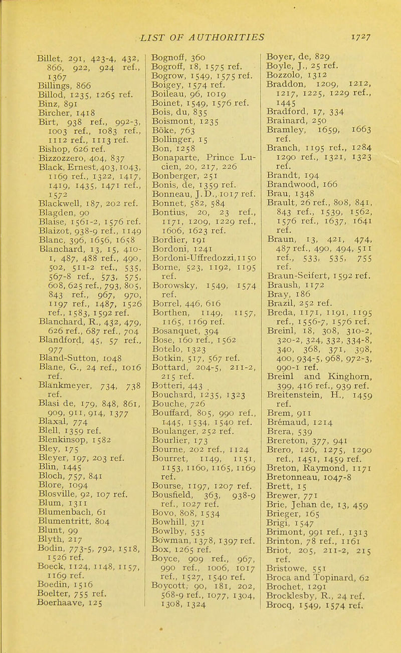 Billet, 291, 423-4, 432, 866, 922, 924 ref., 1367 Billings, 866 Billod, 1235, 1265 ref. Binz, 891 Bircher, 1418 Birt, 938 ref., 992-3, 1003 ref., 1083 ref., 1112 ref., 1113 ref. Bishop, 626 ref. Bizzozzero, 404, 837 Black, Ernest, 403,1043, 1169 ref., 1322, 1417, 1419. 143s. 1471 ref., 1572 Blackwell, 187, 202 ref. Blagden, 90 Blaise, 1561-2, 1576 ref. Blaizot, 938-9 ref., 1149 Blanc, 396, 1656, 1658 Blanchard, 13, 15, 410- I, 487, 488 ref., 490, 502, 511-2 ref., 535, S67-8 ref., 573, 575, 608, 625 ref., 793, 805, 843 ref., 967, 970, 1197 ref., 1487, 1526 ref., 1583, 1592 ref. Blanchard, R., 432, 479, 626 ref., 687 ref., 704 Blandford, 45, 57 ref., 977 Bland-Sutton, 1048 Blane, G., 24 ref., 1016 ref. Blankmeyer, 734, 738 ref. Blasi de, 179, 848, 861, 909, 911, 914, 1377 Blaxal, 774 Blell. 1359 ref. Blenkinsop, 1582 Bley, 175 Bleyer, 197, 203 ref. Blin, 1445 Bloch, 757, 841 Blore, 1094 Blosville, 92, 107 ref. Blum, 1311 Blumenbach, 61 Blumentritt, 804 Blunt, 99 Blyth, 217 Bodin, 773-5, 792, 1518, 1526 ref. Boeck, 1124, 1148, 1157, 1169 ref. Boedin, 1516 Boelter, 755 ref. Boerhaave, 125 Bognoff, 360 Bogrofi, 18, 157s ref. Bogrow, 1549, 1575 ref. Boigey, 1574 ref. Boileau, 96, 1019 Boinet, 1549, 1576 ref. Bois, du, 835 Boismont, 1235 Boke, 763 Bollinger, 15 Bon,1258 Bonaparte, Prince Lu- cien, 20, 217, 226 Bonberger, 251 Bonis, de, 1359 ref. Bonneau, J.D., 1017 ref. Bonnet, 582, 584 Bontius, 20, 23 ref., 1171, 1209, 1229 ref., 1606, 1623 ref. Bordier, 191 Bordoni, 1241 Bordoni-Uffredozzi, 1150 Borne, 523, 1192, 1195 ref. Borowsky, 1549, 1574 ref. Borrel, 446, 616 Borthen, 1149, 1157, 1165, 1169 ref. Bosanquet, 394 Bose, 160 ref., 1562 Botelo, 1323 Botkin, 517, 567 ref. Bottard, 204-5, 211-2, 215 ref. Botteri, 443 Bouchard, 1235, 1323 Bouche, 726 BoufEard, 805, 990 ref., 1445. IS34. 1540 ref. Boulanger, 252 ref. Bourlier, 173 Bourne, 202 ref., 1124 Bourret, 1149, 1151, 1153,1160,1165, 1169 ref. Bourse, 1197, 1207 ref. Bousfield, 363, 938-9 ref., 1027 ref. Bovo, 808, 1534 Bowhill, 371 Bowlby, 535 Bowman, 1378, 1397 ref. Box, 1265 ref. Boyce, 909 ref., 967, 990 ref., 1006, 1017 ref., 1527, 1540 ref. Boycott, 90, 181, 202, 568-9 ref., 1077, 1304, 1308, 1324 Boyer, de, 829 Boyle, J., 25 ref. Bozzolo, 1312 Braddon, 1209, 1212, 1217, 1225, 1229 ref., 1445 Bradford, 17, 334 Brainard, 250 Bramley, 1659, 1663 ref. Branch, 1195 ref., 1284 1290 ref., 1321, 1323 ref. Brandt, 194 Brandwood, 166 Brau, 1348 Brault, 26 ref., 808, 841, 843 ref., 1539, 1562, 1576 ref., 1637, 1641 ref. Braun, 13, 421, 474, 487 ref., 490, 494, ref., 533. S3S. 7SS ref. Braun-Seifert, 1592 ref. Braush, 1172 Bray, 186 Brazil, 252 ref. Breda, 1171, 1191, 1195 ref., 1556-7, 1576 ref. Breinl, 18, 308, 310-2, 320-2, 324, 332, 334-8, 340, 368, 371, 398, 400, 934-S, 968, 972-3, 990-1 ref. Breinl and Kinghorn, 399, 416 ref., 939 ref. Breitenstein, H., 1459 ref. Brem, 911 Bremaud, 1214 Brera, 539 Brereton, 377, 941 Brero, 126, 1275, 1290 ref., 1451, 1459 ref. Breton, Raymond, 1171 Bretonneau, 1047-8 Brett, 15 Brewer, 771 Brie, Jehan de, 13, 459 Brieger, 165 Brigi, 1547 Brimont, 991 ref., 1313 Brinton, 78 ref., 1161 Briot, 205, 211-2, 215 ref. Bristowe, 551 Broca and Topinard, 62 Brochet, 1291 Brocklesby, R., 24 ref. Brocq, 1549, 1574 ref.