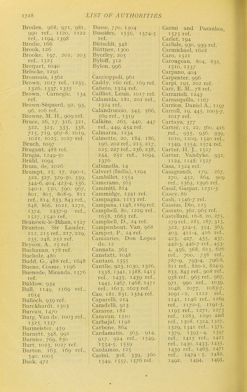 Broden, 968, 971, 981, 990 ref., 1120, 1122 ref., 1194, 1398 Brodie, 166 Brook, 126 Brooke, 197, 201, 203 ref., 1525 Broquet, 1040 Broscke, 1291 Broussais, 1362 Brown, 1017 ref., 1235, 1326, 1337.135s Brown, Carnegie, 134 ref. Brown-Sequard, 92, 93, 96, 106 ref. Browne, M. H., 909 ref. Bruce, 16, 17, 316, 321, 322, 325, 333, 338. 715, 719, 967-8, 1019, 1021, 1025, 1027 ref. Bruch, 1097 Brugant, 488 ref. Brugia, 1249-50 Bruhl, 1094 Brum, de, 1026 Brumpt, 15, 17, 290-1, 322, 327, 329-30, 339, 344-6,404. 423-4, 536, 540-1, 550, 590, 967, 801, 805, 808-9, 811 ref., 814, 833, 843 ref., 848, 866, 1021, 1272, 1374, 1437-9 ref., 1527, 1540 ref. Brunswic-le-Bihan, 1527 Brunton, Sir Lauder, 212, 215 ref., 217, 229, 235, 248, 252 ref. Bryson, A., 25 ref. Buchanan, 178 ref. Bucholz, 480 Budd, G., 488 ref., 1648 Bueno, Cosme, 1196 Buenode, Miranda, 1576 ref. Biildow, 934 Bull, 1149, 1169 ref., 1654 Bulloch, 939 ref. Burckhardt, 1503 Bureau, 1470 Burg, Van de, 1003 ref., 1325. 1337 Burnaeistcr, 459 Burnett, 348, 992 Burnier, 769, 830 Burt, 1023, 1027 ref. Burton, 163, 169 ref., 540, 1005 Busk, 472 ' Busse, 770, 1504 Bussidre, 1556, 1574-5 ref. Btitschli, 348 Biittner, 1300 Bycrley, 205 BylofE, 312 Bylon, 996 Cac.cioppoli, 961 Caddy, 160 ref., 169 ref. Cafiero, 1324 ref. Cailliot, Louis, 1017 ref. Calamida, 181, 201 ref., 1324 ref. Calandruccio, 545, 566, 569 ref., 1319 Calkins, 265, 440, 447 ref., 449, 454 ref. Calmarza, 1234 Calmette, 20, 184, 186, 196, 202 ref., 215, 217, 225, 227 ref., 236, 238, 244, 252 ref., 1094, 1376 Calumella, 14 Calvert (India), 1294 Canibillet, i 554 j Camerano, 565 Caminiti, 814 Cammidge, 1341 ref. Campagna, 1113 ref. Campana, 1148,1169 ref. Campbell, 80, 1229 ref., 1658, 1663 ref. Campbell, D., 24 ref. Campenhout, Van, 968 Campet, P., 24 ref. Canizaries, Don Lopez de, 12 Cannata, 363 Canstatt, 1048 i Cantani, 1355 Cantlie, 923, 1030, 1326, 1338. 1341, 1388, 141S ref., 1435. 1439 ref., 1445, 1467, 1468, 1471 ref., 1613, 1623 ref. Cao, 181, 831, 1324 ref. Caparelli, 214 Caradelli, 913 Cararoz, 182 Caravan, 1510 Carbajal, 1198 Carbone, 864 Cardamatis, 363, 914, 917, 924 ref., 1549. I5S4-S. I5S9 Cardamus, 125 Carini, 308, 339, 360 1549, 1557, 1576 ref. Carini and Paranhos, 157s ref. Carlet, 194 Carlisle, 930, 939 ref. Carmichael, 1628 Caro, 1521 Carougeau, 804, 832, 1510, 1537 Carpano, 404 Carpenter, 996 Carpi, 195, 202 ref. Carr, E. M., 78 ref. Carrarioli, 1243 Carrasquilla, 1167 Carrion, Daniel A., 1197 Carroll, 19, 445, 1005-7, 1017 ref. Cartaya, 377 Carter, 15, 22, 360, 416 ref., 935, 936, 939, loio, 1209, 1540 ref., 1549. 1554, 1574 ref. Carter, H. J., 1527 Carter, Vandyke, 932, 1124, 1148, 1527 Casa, 1324 ref. Casagrandi, 179, 267, 270, 452, 864, 909 ref., 1363, 1396 i-ef. I Casal, Caspar, 1231-3 I Casey, 86 j Cash, 1546-7 ref. j Cassius, Dio, 125 I Cassuto, 362, 965 ref. I Castellani, 16-8,20,275, \ 279ref., 285, 287, 313, 322, 324-5, 354, 363, 403, 411-4, 416 ref., 423, 427. 435. 437. j 442-3, 446-7 ref., 453- I 4, 456, 568, 615, 626 ref., 700, 738 ref., 787-9, 793-4, 796-8, 811 ref., 820-1, 824-9, S33, 843 ref., 908 ref., 938 ref., 965 ref., 967, 971, 990 ref., 1039, 1048, 1077, 1083-7. 1091 - 2, 1112 ref., 1141, 1146 ref., 1169 ref., 1172-5, 1191-3, 1195 ref., 1271, 1273 ref., 1283, 1290 and ref., 1308, 1324, 1327, 1329, 1341 ref., 1375. 1379. 1393-4. 1397 ref., 1415 ref., 1425 ref., 1430. 1433. 1435, 1439 ref., 1463. 1471 ref., 1474-5. 1482, 1492, 1494, 1495-