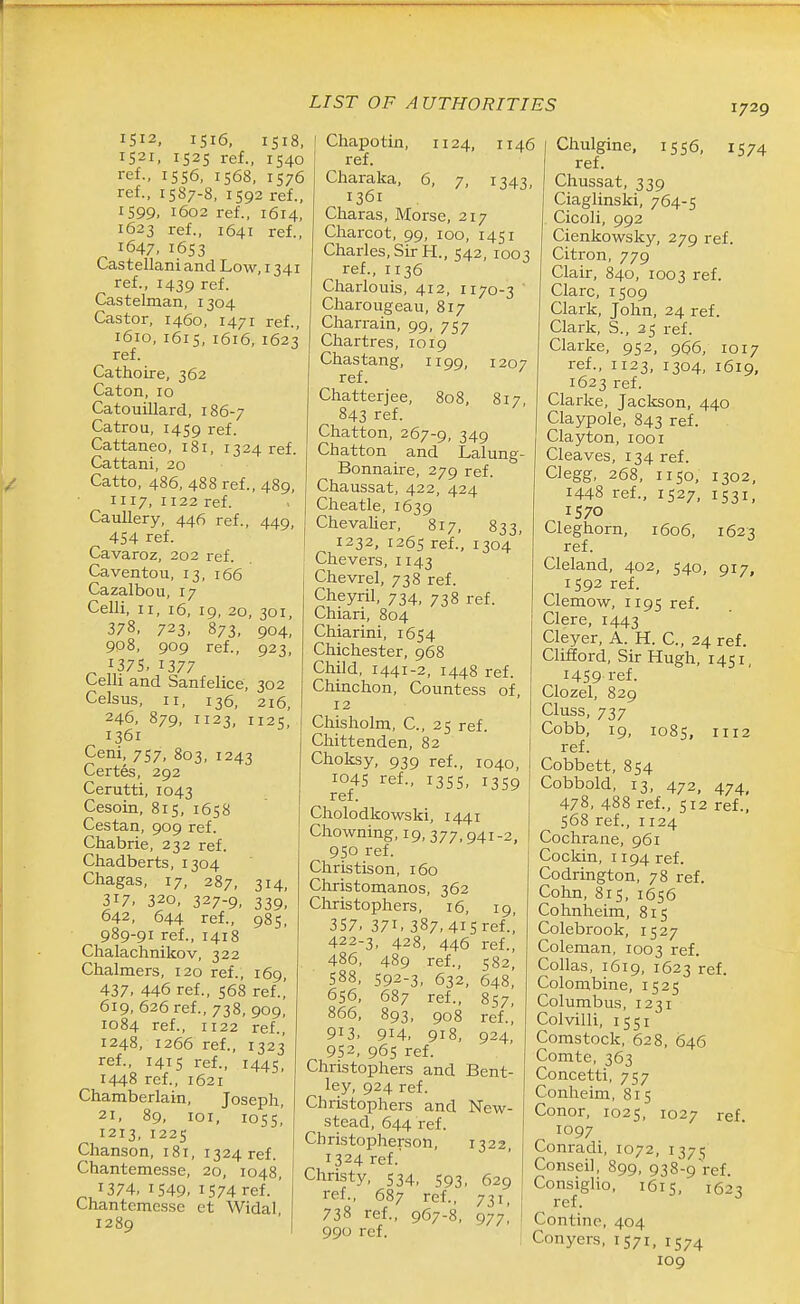 1512, 1516, 1518, 1521, 1525 ref., 1540 ref., 1556, 1568, 1576 ref., 1587-8, 1592 ref., 1599. i6o2 ref., 1614, 1623 ref.. 1641 ref.. 1647. 1653 Castellani and Low, 1341 ref., 1439 ref. Castelman, 1304 Castor, 1460, 1471 ref., 1610, 1615, 1616, 1623 ref. Cathoire, 362 Caton. 10 Catouillard, 186-7 Catrou, 1459 ref. Cattaneo, 181, 1324 ref. Cattani, 20 Catto, 486, 488 ref., 489, 1117, 1122 ref. Caullery, 446 ref., 449, 454 ref. Cavaroz, 202 ref. Caventou, 13, 166 Cazalbou, 17 Celli. II, i6, 19, 20, 301, 378. 723. 873, 904, 908, 909 ref., 923, 1375, 1377 Celli and Sanfelice, 302 Celsus, II, 136, 216, 246, 879, 1123, 1125' 1361 Ceni, 757, 803, 1243 Certes, 292 Cerutti, 1043 Cesoin, 815, 1658 Cestan, 909 ref. Chabrie, 232 ref. Chadberts, 1304 Chagas, 17, 287, 314, 317. 320, 327-9, 339, 642, 644 ref., 985, 989-91 ref., 1418 Chalachnikov, 322 Chalmers, 120 ref., 169, 437. 446 ref., 568 ref.,' 619, 626 ref., 738, 909, 1084 ref., 1122 ref., 1248, 1266 ref., 1323 ref., 1415 ref., 1445, 1448 ref., 1621 Chamberlain, Joseph, 21, 89, loi, 1055,' 1213, 1225 Chanson, 181, 1324 ref. Chantemesse, 20, 1048, 1374, 1549. 1574 ref. ' Chantemesse et Widal, 1289 1207 817, Chapotin, 1124, 1146 ref. Charaka, 6, 7, 1343, 1361 Charas, Morse, 217 Charcot, 99, 100, 1451 Charles, Sir H., 542, 1003 ref., 1136 Charlouis, 412, 1170-3 ' Charougeau, 817 Charrain, 99, 757 Chartres, 1019 Chastang, 1199, ref. Chatterjee, 808, 843 ref. Chatton, 267-9, 349 Chatton and Lalung Bonnaire, 279 ref. Chaussat, 422, 424 Cheatle, 1639 Chevalier, 817, 833, 1232, 1265 ref., 1304 ' Chevers, 1143 Chevrel, 738 ref. Cheyril, 734, 738 ref. Chiari, 804 Chiarini, 1654 Chichester, 968 Child, 1441-2, 1448 ref. Chinchon, Countess of, 12 Chisholm, C, 25 ref. Chittenden, 82 Choksy, 939 ref., 1040, 1045 ref., 1355, 1359 ref. Cholodkowski, 1441 Chowning, 19, 377,941-2, 9SO ref. Christison, 160 Christomanos, 362 Christophers, 16, 19, 357. 371. 387, 415 ref.,' 422-3, 428, 446 ref., 486, 489 ref., 582, 588, 592-3, 632, 648, 656, 687 ref., 857, 866, 893, 908 ref., 913, 914. 918, 924, 952, 965 ref. Christophers and Bent- ley, 924 ref. Christophers and New- stead, 644 ref. Christopherson, 1322 1324 ref.' Christy, 534, 593, 629 ref., 687 ref., 731, 738 ref., 967-8. 977, 990 ref. Chulgine, 1556, 1574 ref. Chussat, 339 Ciaglinsisi, 764-5 Cicoli, 992 Cienkowsky, 279 ref. Citron, 779 Clair, 840, 1003 ref. Clare, 1509 Clark, John, 24 ref. Clark, S., 35 ref. Clarke, 952, 966, 1017 ref., 1123, 1304, 1619, 1623 ref. Clarke, Jackson, 440 Claypole, 843 ref. Clayton, looi Cleaves, 134 ref. Clegg, 268, 1150, 1302. 1448 ref., 1527, 1531, 1570 Cleghorn, 1606, 1623 ref. Cleland, 402, 540, 917, 1592 ref. Clemow, 1195 ref. Clere, 1443 Cleyer, A. H. C. 24 ref. Clifford, Sir Hugh, 1451, 1459 ref. Clozel, 829 Cluss, 737 Cobb, 19, 1085, 1112 ref. Cobbett, 854 Cobbold, 13, 472, 474, 478, 488 ref., 512 ref., 568 ref., 1124 Cochrane, 961 Cockin, 1194 ref. Codrington, 78 ref. Cohn, 815, 1656 Cohnheim, 815 Colebrook, 1527 Coleman, 1003 ref. Collas, 1619, 1623 ref. Colombine, 1525 Columbus, 1231 Colvilli, 15 51 Comstock, 628. 646 Comte, 363 Concetti, 757 Conheim, 815 Conor, 1025, 1027 ref 1097 Conradi, 1072, 1375 Conseil, 899, 938-9 ref. Consiglio, 1615, 1623 ref. Contine, 404 Conyers, 1571, 1574 109