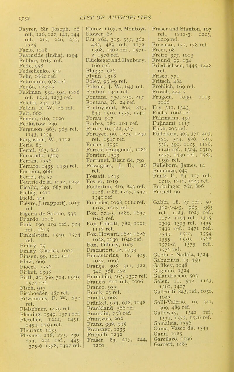 Fayrer, Sir Joseph, 26 ref., 126. 127, 141, 144 ref., 217, 226, 235, 1325 Fazio, 1018 Fearnside (India), 1294 Febbre, 1017 ref. Fede, 958 Fedschenko, 542 Fehr, 1662 ref. Felirmann, 938 ref. Feijoo, 1232-3 Feldman, 534, 594, 1226 ref., 1272, 1273 ref. Feletti, 294, 362 Felkin, R. W., 26 ref. Felt, 660 Fenger, 619, 1120 Feokistow, 230 Ferguson, 963, 965 ref., 1143. IS54 Fergusson, W., 1102 Feris, 89 Fermi, 383, 848 Fernando, 1309 Ferran, 1356 Ferraro, 1435, I439 ref. Ferreira, 966 Ferrel, 46, 57 Feutriedela, 1232, 1234 Ficalbi, 649, 687 ref. Fiebig, 1211 Field, 441 Fidvre, J.(rapport), 1017 ref. Figeira de Saboio, 535 Fijardo, 1216 Fink, 190, 202 ref., 924 ref., 1615 Finkelstein, 1549. ^574 ref. Finlay, 19 Finlay, Charles, 1005 Finsen, 99, 100, loi Flnzi, 969 Fiocca, 1556 Firket, 1398 Firth, 20, 360, 724, 1549. 1574 ref. Fisch, 917 Fischoeder, 487 ref. Fitzsimons, F. W., 252 ref. Fleischner, 1439 ref. Fleming, 1549. 1574 ref. Fletcher, 1222, 1451, 1454, 1459 ref. Fleurant, 1435 Flexner, 218, 225, 230, 233. 252 ref., 44S. 37S-6, 1378, 1397 ref. Florez, 1197, v. Montoya Flower, 62 Flu, 264, 31S. 357. 362, 485, 489 ref., 1172, 1398, 1402 ref., 1571- 2, 1576 ref. Fliickeger and Hanbury, 160 ref. Fliigge, 926 Flynn,1318 Foley, 938-9 ref. Folsom, J. W., 643 ref. Fontan, 1341 ref. Fontana, 230, 250, 217 Fontana, N., 24 ref. Fontoynont, 804, 817, 839, 1510, 1537, 1540 Forau, 917 Forbes, 180, 201 ref. Forde, 16, 322, 967 Fordyce, 90, 1275, 1290 ret., 1547 ref. Fornet, 1051 Forrest (Rangoon), 1086 Forster, 1393 Fortunet, Desir de, 792 Fossagries, J. B., 26 ref. Fossati, 1243 Foster, 1019 Foulerton, 819, 843 ref., 1128, 1288, 1527,1537, 1540 ref Fournier, 1098,1112 ref., 1197, 1207 ref. Fox, 774-S. i486, 1637, 1641 ref. Fox, Colcott, 782, 1091, 1112 ref. Fox, Howard, 1624,1626, 1628, 1630, 1640 ref. Fox, TUbury, 1607 Fracastori, 12, 1093 Fracastorius, 12, 405, 1047, 1093 Fran9a, 308, 311, 322, 342, 368, 424 Franchini, 365, 1397 ref. Francis, 201 ref., 1006 Franco, 935 Frank, 25 ref. Franke, 968 Frankel, 534, 938, 1048 Frankland, 566 ref. Franklin, 738 ref. Frantzuis, 202 Franz, 992, 995 Franzago, 1233 Frapolli, 1232 Fraser, 83, 217, 244, 1210 Fraser and Stanton, 107 ref., 1212-3, 1225, 1229 ref. Freeman, 175, 178 ref. Freer, 98 Freire, 377, 1005 Freund, 99,134 Friedrichsen, 1445, 1448 ref. Frisco, 771 Fritsch, 484 Frohlich, 169 ref. Frosch, 444-5 Frugoni, 1099, mS. 1166 Fry, 311, 1345 Fuchs, 1662 ref. Fiihrmann, 490 Fujinami, 1117 Fukh, 203 ref. Fiilleborn, 363, 371, 403, 520, 524, 526, 540, 558, 591, 1125, 1128, 1146 ref., 1304, 1310, 1437. 1439 ref., 1583, 1592 ref. Fiilleborn, James, 14 Fumouze, 949 Funk, C, 83, 107 ref., 1210, 1212, 1229 ref. Furbringer, 762, 806 Furnell, 96 Gabbi, 18, 27 ref., 50, 362-3-4-5, 963, 96s ref., 1023, 1027 ref., 1172, 1194 ref., 1305, 1309. 1323 ref., 1435. 1439 ref., 1471 ref., 1549, 1550, 1554, 1555. 1559. 1568, 1571-2, 1575 ref., 1576 ref. Gabbi e Nadala, 1324 Gabucinus, 13, 459 Gaftkey, 1048 Gagnoni, 1324 Galandruccio, 503 Galen, 11, 542, 1123, 1361, 1407 Galleotti, 843. ref., 1030, 1043 Galli-Valerio, 19, 341, 369, 489 ref. Galloway, 1342 ref., 1571. 1573. 1576 ref. Gamaleia, 1356 Gama, Vasco da, 1343 Gann, 1085 Garcilazo, 1196 Garrett, 1485