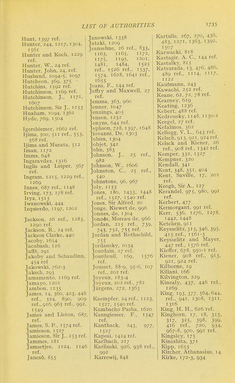 Hunt, 1397 ref. Hunter, 244, 1217, 1304, 1561 Hunter and Koch, 1229 ref. ' Hunter, W., 24 ref. Hunter, John, 24, ref. Husband, 1094-5, 1097 Hutcheon, 369, 375  Hutchins, 1592 ref. Hutchinson, 1169 ref. Hutchinson, J., 1171. 1607 Hutchinson, Sir J., 11 S3 Huxham, 1094. 1362 Hyde, 769, 1504 Igershiemer, 1662 ref. Ijima, 500, 511 ref., 553, 568 ref. Ijima and Murata, 512 Iman, 1172 Imms, 648 Ingaravdez, 1316 Inglis and Leiper, 567 ref. Ingram, 1215, 1229 ref., 1269 Innes, 687 ref., 1148 Irving, 173, 178 ref. Iryz, 1513 Iwanowski, 444 Izquierdo, 1197, 1202 Jackson, 26 ref., 1283, 1290 ref. Jackson, R., 24 ref. Jackson Clarke, 440 Jacoby, 1654 Jacubash, 126 JafEe, 291 Jakoby and Schaudinn, 454 ref Jakowski, 762-3 Jaksch, 293 Jamamento, 1169 ref. Jamayo, 1201 Jambon, 1235 James, 14, 360, 423. 446 ref., 524, 890, 909 ref., 916, 965 ref., 992, 1549 James and Listen, 687. ref. James, S. P., 1574 ref. Jamieson, 1527 Jamieson, Sir J., 253 ref. Jammes, 181 Jamsetjee, 1124, 1146 ref. Jancsd, 855 Janowski, 1338 Jataki, 1209 Jeanselme, 26 ref., B33, 1163, 1165, 1172, 1175, 1195. 1201, 1481, 1484. 1525 ref., 1526 ref., 1537, 1574, 1628, 1641 ref., i6S5 Jeans, F., 144 ref. Jefiry and Maxwell, 27 ref. Jemma, 363, 960 Jenner, 1047 Jennings, 405 Jensen, 1232 Jenyns, 644 ref. Jephson, 728, 1397, 1648 Jiovanni, De, 1303 Jobim,1304 Jobjet, 342 John, 383 Johnson, J., 25 ref., 982 Johnson, W., 1606 Johnston, C, 25 ref., 540 Johnstone, 96, 967 Joly, 1153 Jones, 180, 1433. 1448 ref., 1527, 1540 ref. Jones, Sir Alfred, 20 Jonge, Kiewet de, 996 Jonnes, de, 1304 Jonnds, Moreau de, 966 Jordan, 215 ref., 739, 743. 752, 755 ref. Jordan and Rothschild, 755 Jordansky, 1034 Jourdain, 27 ref. Jourdeuil, 169, 1576 ref. Jousset, 88-9, 95-6, 107 ref., 202 ref. Joyeux,183-4 Joyeux, 202 ref., 782 Jiirgens, 272, 1363 Kaempfer, 24 ref., 1123, 1527, 1540 ref. Kambacho Pasha, 1620 Kanngiesser, F., i547 ref. Kanthack, 243, 977, 1527 Kaposi, 1424 ref. Karlbach, 217 Karlinski, 926, 938 ref., 992 Karrewij, 848 Kartulis, 267, 270, 436, 483, 1271, 1363, 1392. 1507 Karwacki, 818 Kastagir, A. C, I44 ref, Kastalky, 815 Katsurada, 13, 476, 486, 489 ref., 1114. 1117. 1122 Kaiifmann, 243 Kawachi, 252 ref. Keane, 62, 72, 78 ref. Kearney, 619 Keating, 1236 Kebert, 488 ref. Kedrousky, 1148, 1150-1 Keegel, 27 ref. Kefalinos, 362 Kellogg, V. L., 643 ref. Kelsch, 913, 921, 924ref. Kelsck and Kiener, 26 ref., 908 ref., 1342 ref. Kemper, 332, 1527 Kempner, 320 Kendall, 341 Kent, 348, 351. 404 Kent, Saville, 17, 201 ref. Keogh, Sir A., 127 Kerandel, 975, 980, 991 ref. Kerbert, 477 Kermorgant, 991 ref. Kerr, 536, 1276, 1278, 1442, 1448 Ketchen, 911 Keysselitz, 315, 346, 395. 415 ref., 1561-3 Keysselitz and Mayer, 447 ref., 1576 ref. KiefEer, 678, 950-1 ref. Kiener, 908 ref., 913, 921, 924 ref. Kilborne, 19 Kiliani, 166 Kilvington, 229 Kinealy, 437, 446 ref., 1269 King, 193, 377, 564. 644, ref., 941, 1308, 1311, 1316 King, H. H., 626 ref. Kinghorn, 17, 18, 315, 317. 325. 398, 399. 416 jref., 720, 934, 967-8, 970, 991 ref. Kingsley, 175 Kinoshita, 371 Kipp.1653 Kircher, Athanasius, 14 Kirke, 172-3, 934