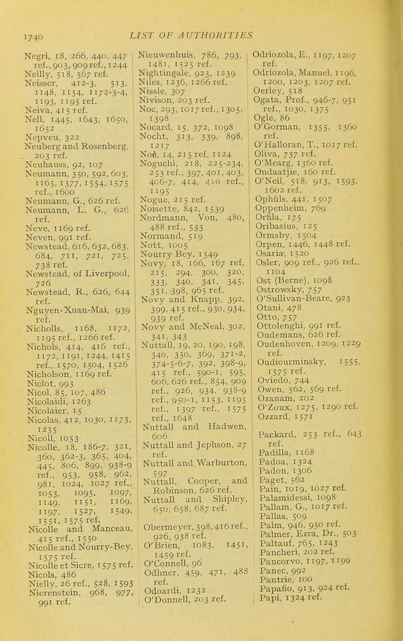 Negri, i8, 266, 440, 447 ref., 903, 909ref., 1244 Neilly, 518, 567 ref. Neisser, 412-3, 513. 1148, 1154, 1173-3-4. 1193, 119s ref. Neiva, 415 ref. Nell, 1445, 1643, 1650, 1652 Nepveu, 322 Neuberg and Rosenberg, 203 ref. Neuhauss, 92, 107 Neumann, 350, 592, 603, 1165, 1377. ISS4. 1575 ref., 1600 Neumann, G., 626 ref. Neumann, L. G., 626 ref. Neve, 1169 ref. Neven, 991 ref. Newstead, 616, 632, 683, 684, 711. 721, 725. 738 ref. Newstead, of Liverpool, 726 Newstead, R., 626, 644 ref. Nguyen-Xuan-Mai, 939 ref. Nicholls, 1168, 1172, 1195 ref., 1266 ref. Nichols, 414, 416 ref., 1172, 1191, 1244, 1415 ref., 1570, 1504, 1526 Nicholson, 1169 ref. Niclot, 993 Nicol, 85, 107, 486 Nicolaidi, 1263 Nicolaier, 15 Nicolas, 412, 1030, 1173, 1235 NicoU, 1053 Nicolle, 18, 186-7, 321, 360, 362-3, 365. 404, 445, 806, 899, 938-9 ref., 953. 958, 962, 981, 1024, 1027 ref., 1053, 109s, 1097, 1149, 1151, 1169, 1197. 1527. 1549. 1551. 1575 ref. Nicolle and Manceau, 415 ref., 1550 Nicolle and Nourry-Bey, 1575 ref. Nicolle et Sicre, 1575 ref. Nicols, 486 Nielly, 26 ref., 528, IS93 Nierenstcin, 968, 977, 991 ref. Nicuwenhuis, 786, 793, 1 1481, 1525 ref. I Nightingale, 923, 1239 Niles, 1236, 1266 ref. Nissle, 307 Nivison, 203 ref. Noc, 293,1017 ref., 1305, • 1398 Nocard, 15, 372, 1098 Nocht, 313, 339, 898, ! 1217 N06, 14, 215 ref, 1124 Noguchi, 218, 225-234, 253 ref., 397, 401, 403, 406-7, 414, 416 ref., 1195 Nogue, 215 ref. Noisette, 842, 1539 Nordmann, Von, 480, 488 ref., 533 Normand, 519 Nott, 1005 Nourry Bey, i 549 Novy, 18, 166, 167 ref, 215, 294, 300, 320, 333. 340, 341, 345. 351, 398, 965 ref. Novy and Knapp, 392, 399. 415 ref., 930, 934, 939 ref. Novy and McNeal, 302, 341, 343 Nuttall, 19, 20, 190, 198, 340, 350, 369. 371-2, 374-5-6-7, 392, 398-9. 415 ref., 590-1. 595, 606, 626 ref., 854, 909 ref., 926, 934. 938-9 ref., 950-1, 1153, 1195 ref., 1397 ref., 1575 ref., 1648 Nuttall and Hadwen, 606 Nuttall and Jephson, 27 ref. Nuttall and Warburton, 597 Nuttall, Cooper, and Robinson, 626 ref. Nuttall and Shipley, 650, 658, 687 ref. Obermeyer, 398,4i6ref., I 926, 938 ref. O'Brien, 1083, 14SI, 1459 ref. O'Connell, 96 Odhner, 459. 47i> 488 ref. Odoardi, 1232 I O'Donnell, 203 ref. Odriozola, E., 1197, 1207 ref. Odriozola, Manuel, 1196, 1200, 1203, 1207 ref. Oerley, 518 Ogata, Prof., 946-7, 951 ref., 1030, 1375 Ogle, 86 O'Gorman, 1355, 1360 ref. O'Halloran, T., 1017 ref. Oliva, 737 ref. O'Mearg, 1360 ref. Ondaatjie, 160 ref. O'Neil, 518, 913, 1593, 1602 ref. Ophiils, 441, I 507 Oppenheim, 769 Orfila, 175 Oribasius, 125 Ormsby, 1504 Orpen, 1446, 1448 ref. Osaria-, 1520 Osier, 909 ref., 926 ref., 1104 Ost (Berne), 1098 Ostrowsky, 757 O'Sullivan-Beare, 923 Otani, 478 Otto, 757 Ottolenghi, 991 ref. Oudemans, 626 ref. Oudenhoven, 1209,1229 ref. Oudiourminsky, 15 5 5 > 1575 ref. Oviedo, 744 Owen, 562, 569 ref. Ozanam, 202 O'Zoux, 1275, 1290 ref. Ozzard, 1571 Packard, 253 ref., 643 ref. Padilla, 1168 Padoa, 1324 Padon,1306 Paget, 562 ' Pain, 1019, 1027 ref. : Palamidessi, 1098 1 Pallam, G., 1017 ref. ' Pallas, 509 Palm, 946. 950 ref. Palmer, Ezra, Dr., 503 Paltauf, 765, 1243 Pancheri, 202 ref. Pancorvo, 1197, ii99 Panec, 992 Pantrie, 100 Papaao, 913-924 ref. I Papi, 1324 ref.