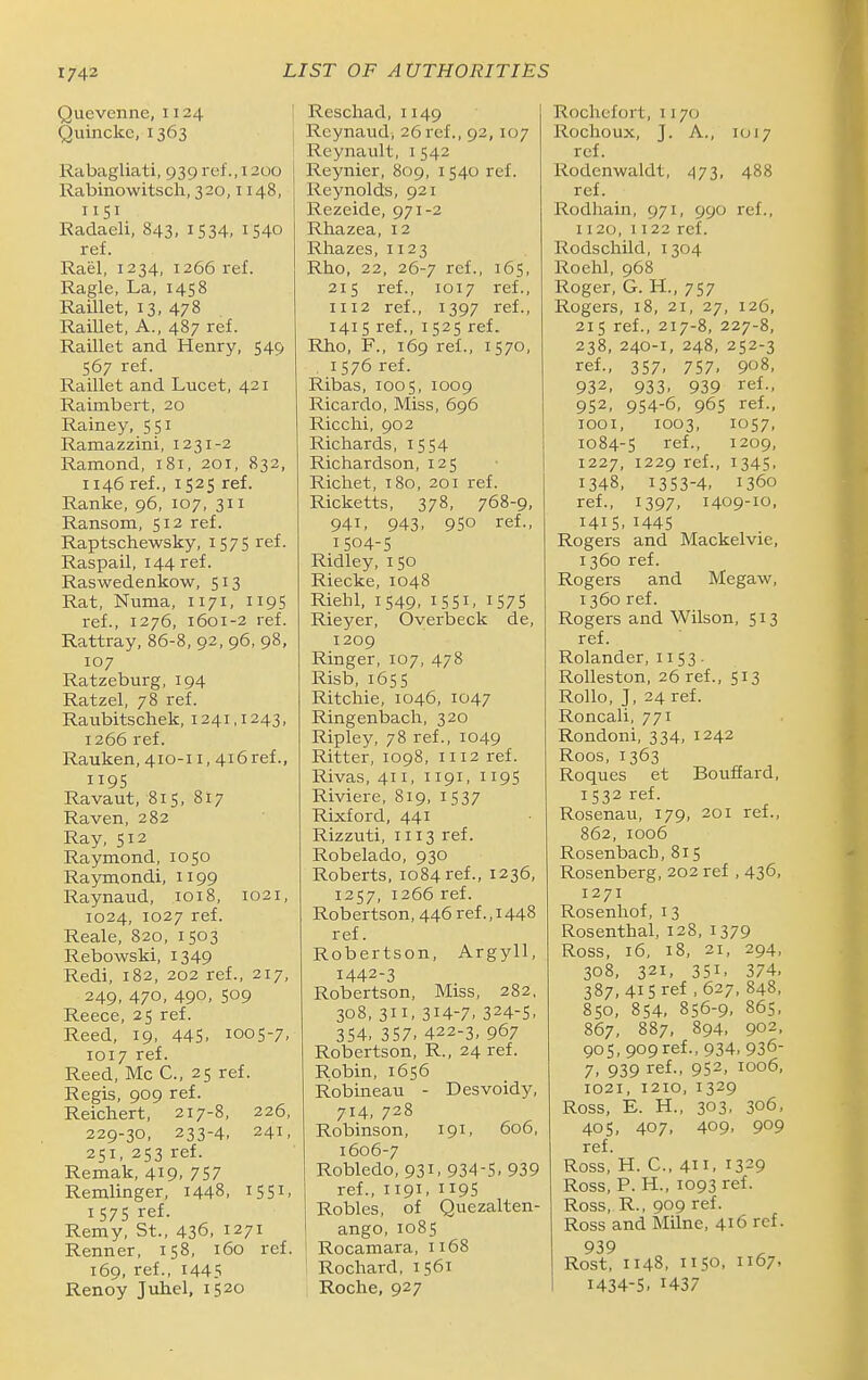 Quevenne, 1124 Quincke, 1363 Rabagliati, 939ref.,1200 Rabinowitsch, 320,1148, 1151 Radaeli, 843, 1534, 1540 ref. Rael, 1234, 1266 ref. Ragle, La, 1458 Raillet, 13, 478 Raillet, A., 487 ref. Raillet and Henry, 549 567 ref. Raillet and Lucet, 421 Raimbert, 20 Rainey, 551 Ramazzini, 1231-2 Ramond, 181, 201, 832, 1146 ref., 1525 ref. Ranke, 96, 107, 311 Ransom, 512 ref. Raptschewsky, 1575 ref. Raspail, I44 ref. Raswedenkow, 513 Rat, Numa, 1171, 1195 ref., 1276, 1601-2 ref. Rattray, 86-8, 92, 96, 98, 107 Ratzeburg, 194 Ratzel, 78 ref. Raubitschek, 1241,1243, 1266 ref. Rauken, 410-11, 4i6ref., 1195 Ravaut, 815, 817 Raven, 282 Ray, 512 Raymond, 1050 Raymondi, 1199 Raynaud, 1018, 1021, 1024, 1027 ref. Reale, 820, 1503 Rebowski, 1349 Redi, 182, 202 ref., 217, 249, 470, 490, 509 Reece, 25 ref. Reed, 19, 445. 1005-7, 1017 ref. Reed, Mc C, 25 ref. Regis, 909 ref. Reichert, 217-8, 226, 229-30, 233-4, 241, 251, 253 ref. Remak, 419. 757 Remlinger, 1448, i55i. 1575 ref. Remy, St., 436, 1271 Renner, 158, 160 ref. 169, ref., 1445 RenoV Juh.el, 1520 j Reschad, 1149 j Rcynaud, 26ref., 92, 107 Reynault, i 542 I Reynier, 809, i 540 ref. Reynolds, 921 Rezeide, 971-2 Rhazea, 12 Rhazes, 1123 Rho, 22, 26-7 ref., 165, 215 ref., 1017 ref., 1112 ref., 1397 ref., 1415 ref., 1525 ref. Rho, F., 169 ref., 1570, , 1576 ref. Ribas, 1005, 1009 Ricardo, Miss, 696 Ricclii, 902 Richards, 1554 Richardson, 125 Richet, 180, 201 ref. Ricketts, 378, 768-9, 941, 943, 950 ref., 1504-S Ridley, 150 Riecke, 1048 Riehl, 1549. I 551. 1575 Rieyer, Overbeck de, 1209 Ringer, 107, 478 Risb, 1655 Ritchie, 1046, 1047 Ringenbach, 320 Ripley, 78 ref., 1049 Ritter, 1098, 1112 ref. Rivas, 411, 1191, 1195 Riviere, 819, i 537 Rixford, 441 Rizzuti, 1113 ref. Robelado, 930 Roberts, 1084 ref., 1236, 1257, 1266 ref. Robertson, 446 ref., 1448 ref. Robertson, Argyll, 1442-3 Robertson, Miss, 282, 308, 311, 314-7. 324-S. 354, 357. 422-3, 967 Robertson, R., 24 ref. Robin, 1656 Robineau - Desvoidy, 714, 728 Robinson, 191, 606, 1606-7 Robledo, 931, 934-5. 939 ref., 1191. 119S Robles, of Quezalten- ango, 1085 Rocamara, 1168 Rochard, 1561 Roche, 927 Rochefort, 1170 Rochoux, J. A., 1017 ref. Rodenwaldt, 473, 488 ref. Rodhain, 971, 990 ref., 1120, 1122 ref. Rodschild, 1304 Roehl, 968 Roger, G. H., 757 Rogers, 18, 21, 27, 126, 215 ref., 217-8, 227-8, 238, 240-1, 248, 252-3 ref., 357. 757. 908, 932. 933. 939 ref., 952. 954-6, 96s ref., looi, 1003, 1057, 1084-5 ref., 1209, 1227, 1229 ref., 1345, 1348, 1353-4, 1360 ref., 1397, 1409-10, 1415,1445 Rogers and Mackelvie, 1360 ref. Rogers and Megaw, 1360 ref. Rogers and Wilson, 513 ref. Rolander, 1153- Rolleston, 26 ref., 513 Rollo, J, 24 ref. Roncali, 771 Rondoni, 334, 1242 Roos, 1363 Roques et BoufEard, 1532 ref. Rosenau, 179, 201 ref., 862, 1006 Rosenbacb, 815 Rosenberg, 202 ref , 436, 1271 Rosenhof, 13 Rosenthal, 128, 1379 Ross, 16, 18, 21, 294, 308, 321, 351, 374. 387, 415 ref , 627, 848, 850, 854, 856-9, 865. 867, 887, 894, 902, 905, 909ref., 934. 936- 7, 939 ref., 952, 1006, 1021, 1210,1329 Ross, E. H., 303, 306, 405, 407, 409. 909 ref. Ross, H. C, 4. 1329 Ross, P. H., 1093 ref. Ross, R., 909 ref. Ross and Milne, 416 ref. 939 Rost, 1148, 1150, 1167. 1434-S, 1437