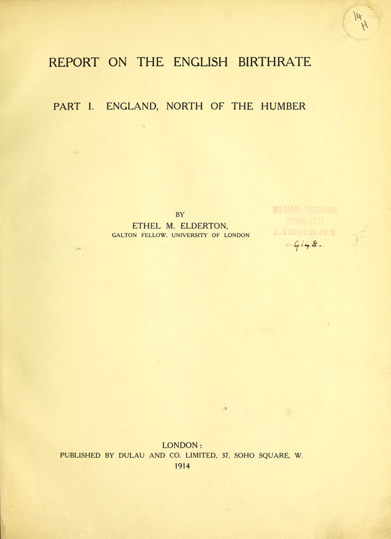 REPORT ON THE ENGLISH BIRTHRATE PART I. ENGLAND, NORTH OF THE HUMBER BY ETHEL M. ELDERTON, GALTON FELLOW, UNIVERSITY OF LONDON LONDON: PUBLISHED BY DULAU AND CO. LIMITED, 37, SOHO SQUARE, W. 1914