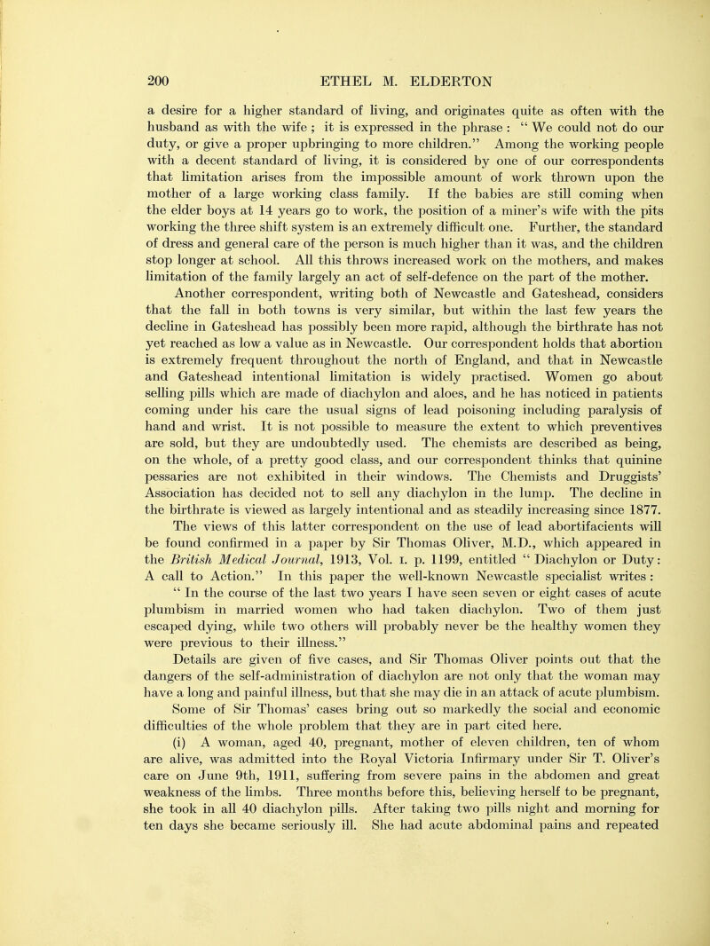 a desire for a higher standard of living, and originates quite as often with the husband as with the wife ; it is expressed in the phrase :  We could not do our duty, or give a proper upbringing to more children. Among the working people with a decent standard of living, it is considered by one of our correspondents that limitation arises from the impossible amount of work thrown upon the mother of a large working class family. If the babies are still coming when the elder boys at 14 years go to work, the position of a miner's wife with the pits working the three shift system is an extremely difficult one. Further, the standard of dress and general care of the person is much higher than it was, and the children stop longer at school. All this throws increased work on the mothers, and makes limitation of the family largely an act of self-defence on the part of the mother. Another correspondent, writing both of Newcastle and Gateshead, considers that the fall in both towns is very similar, but within the last few years the decline in Gateshead has possibly been more rapid, although the birthrate has not yet reached as low a value as in Newcastle. Our correspondent holds that abortion is extremely frequent throughout the north of England, and that in Newcastle and Gateshead intentional limitation is widely practised. Women go about selling pills which are made of diachylon and aloes, and he has noticed in patients coming under his care the usual signs of lead poisoning including paralysis of hand and wrist. It is not possible to measure the extent to which preventives are sold, but they are undoubtedly used. The chemists are described as being, on the whole, of a pretty good class, and our correspondent thinks that quinine pessaries are not exhibited in their windows. The Chemists and Druggists' Association has decided not to sell any diachylon in the lump. The decline in the birthrate is viewed as largely intentional and as steadily increasing since 1877. The views of this latter correspondent on the use of lead abortifacients will be found confirmed in a paper by Sir Thomas Oliver, M.D., which appeared in the British Medical Journal, 1913, Vol. I. p. 1199, entitled  Diachylon or Duty: A call to Action. In this paper the well-known Newcastle specialist writes :  In the course of the last two years I have seen seven or eight cases of acute plumbism in married women who had taken diachylon. Two of them just escaped dying, while two others will probably never be the healthy women they were previous to their illness. Details are given of five cases, and Sir Thomas Oliver points out that the dangers of the self-administration of diachylon are not only that the woman may have a long and painful illness, but that she may die in an attack of acute plumbism. Some of Sir Thomas' cases bring out so markedly the social and economic difficulties of the whole problem that they are in part cited here. (i) A woman, aged 40, pregnant, mother of eleven children, ten of whom are alive, was admitted into the Royal Victoria Infirmary under Sir T. Oliver's care on June 9th, 1911, suffering from severe pains in the abdomen and great weakness of the limbs. Three months before this, believing herself to be pregnant, she took in all 40 diachylon pills. After taking two pills night and morning for ten days she became seriously ill. She had acute abdominal pains and repeated