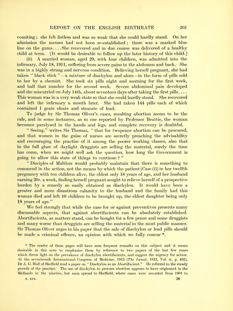 vomiting ; she felt listless and was so weak that she could hardly stand. On her admission the menses had not been re-established ; there was a marked blue line on the gums.... She recovered and in due course was delivered of a healthy child at term. [It would be desirable to follow up the later history of this child.] (ii) A married woman, aged 29, with four children, was admitted into the infirmary, July 18, 1911, suffering from severe pains in the abdomen and back. She was in a highly strung and nervous condition. Believing herself pregnant, she had taken  black stick —a mixture of diachylon and aloes—in the form of pills sold to her by a chemist. She took six pills night and morning for the first week, and half that number for the second week. Severe abdominal pain developed and she miscarried on July 14th, about seventeen days after taking the first pills. . .. This woman was in a very weak state so that she could hardly stand. She recovered and left the infirmary a month later. She had taken 144 pills each of which contained 1 grain oleate and stearate of lead. To judge by Sir Thomas Oliver's cases, resulting abortion seems to be the rule, and in some instances, as in one reported by Professor Beattie, the woman becomes paralysed in the hands and legs, and complete recovery is doubtful.  Seeing, writes Sir Thomas,  that for twopence abortion can be procured, and that women in the guise of nurses are secretly preaching the advisability and encouraging the practise of it among the poorer working classes, also that in the full glare of daylight druggists are selling the material, surely the time has come, when we might well ask the question, how long the Government is going to allow this state of things to continue ?   Disciples of Malthus would probably maintain that there is something to commend in the action, not the means by which the patient (Case (i)) in her twelfth pregnancy with ten children alive, the eldest only 18 years of age, and her husband earning 30s. a week, finding herself pregnant sought to relieve herself of a prospective burden by a remedy so easily obtained as diachylon. It would have been a greater and more disastrous calamity to the husband and the family had this woman died and left 10 children to be brought up, the eldest daughter being only 18 years of age. We feel strongly that while the case for or against preventives presents many discussable aspects, that against abortifacients can be absolutely established. Abortifacients, as matters stand, can be bought for a few pence and some druggists and many worse than druggists are selling the material in the most public manner. Sir Thomas Oliver urges in his paper that the sale of diachylon or lead pills should be made a criminal offence, an opinion with which we fully concur *. * The reader of these pages will have seen frequent remarks on this subject and it seems desirable in this note to emphasize them by reference to two papers of the last few years which throw light on the prevalence of diachylon abortifacients, and suggest the urgency for action. At the seventeenth International Congress of Medicine, 1913 (The Lancet, 1913, Vol. n. p. 492), Dr A. G. Hall of Sheffield read a paper on  Diachylon as an Abortifacient. He referred to the steady growth of the practice. The use of diachylon to procure abortion appears to have originated in the Midlands in the nineties, but soon spread to Sheffield, where cases were recorded from 1901 to e. xix. 26