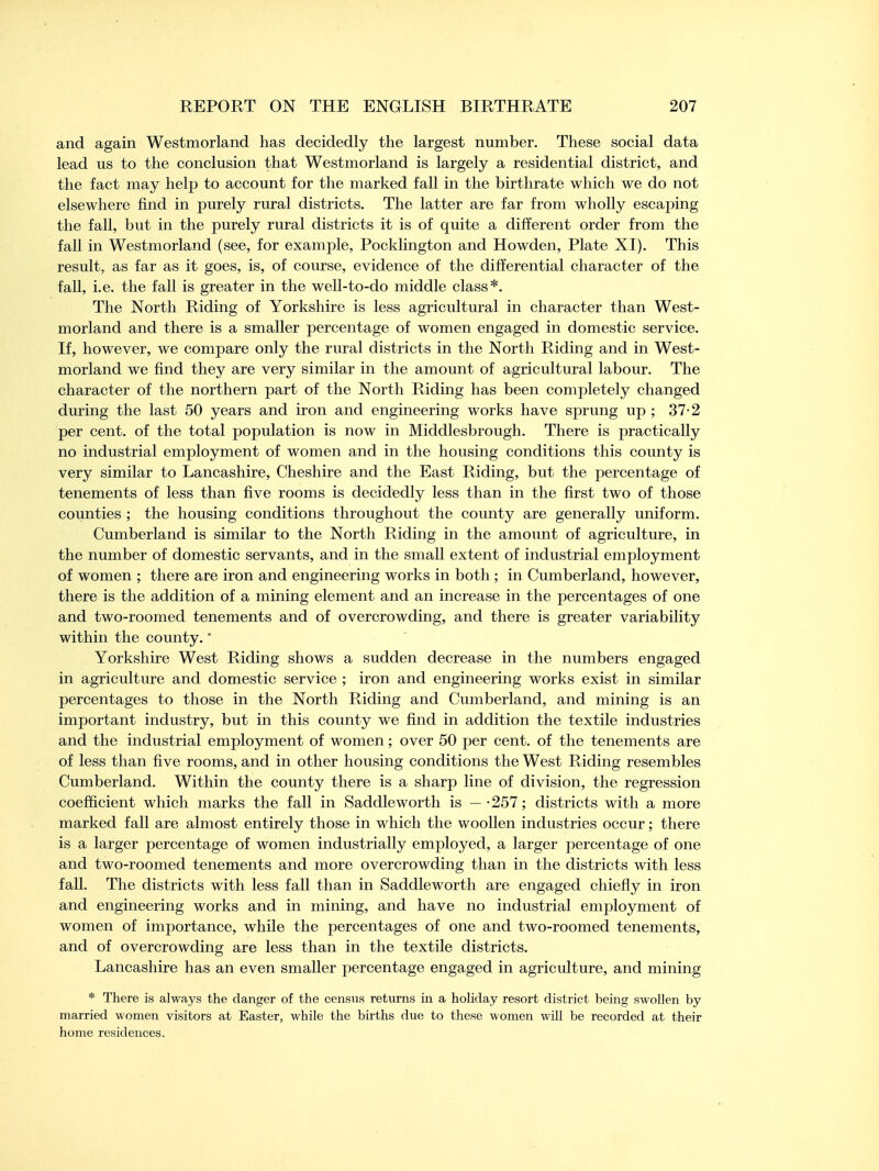 and again Westmorland has decidedly the largest number. These social data lead us to the conclusion that Westmorland is largely a residential district, and the fact may help to account for the marked fall in the birthrate which we do not elsewhere find in purely rural districts. The latter are far from wholly escaping the fall, but in the purely rural districts it is of quite a different order from the fall in Westmorland (see, for example, Pocklington and Howden, Plate XI). This result, as far as it goes, is, of course, evidence of the differential character of the fall, i.e. the fall is greater in the well-to-do middle class*. The North Riding of Yorkshire is less agricultural in character than West- morland and there is a smaller percentage of women engaged in domestic service. If, however, we compare only the rural districts in the North Riding and in West- morland we find they are very similar in the amount of agricultural labour. The character of the northern part of the North Riding has been completely changed during the last 50 years and iron and engineering works have sprung up ; 37-2 per cent, of the total population is now in Middlesbrough. There is practically no industrial employment of women and in the housing conditions this county is very similar to Lancashire, Cheshire and the East Riding, but the percentage of tenements of less than five rooms is decidedly less than in the first two of those counties ; the housing conditions throughout the county are generally uniform. Cumberland is similar to the North Riding in the amount of agriculture, in the number of domestic servants, and in the small extent of industrial employment of women ; there are iron and engineering works in both ; in Cumberland, however, there is the addition of a mining element and an increase in the percentages of one and two-roomed tenements and of overcrowding, and there is greater variability within the county.* Yorkshire West Riding shows a sudden decrease in the numbers engaged in agriculture and domestic service ; iron and engineering works exist in similar percentages to those in the North Riding and Cumberland, and mining is an important industry, but in this county we find in addition the textile industries and the industrial employment of women; over 50 per cent, of the tenements are of less than five rooms, and in other housing conditions the West Riding resembles Cumberland. Within the county there is a sharp line of division, the regression coefficient which marks the fall in Saddle worth is — • 257; districts with a more marked fall are almost entirely those in which the woollen industries occur; there is a larger percentage of women industrially employed, a larger percentage of one and two-roomed tenements and more overcrowding than in the districts with less fall. The districts with less fall than in Saddleworth are engaged chiefly in iron and engineering works and in mining, and have no industrial employment of women of importance, while the percentages of one and two-roomed tenements, and of overcrowding are less than in the textile districts. Lancashire has an even smaller percentage engaged in agriculture, and mining * There is always the clanger of the census returns in a holiday resort district being swollen by married women visitors at Easter, while the births due to these women will be recorded at their home residences.