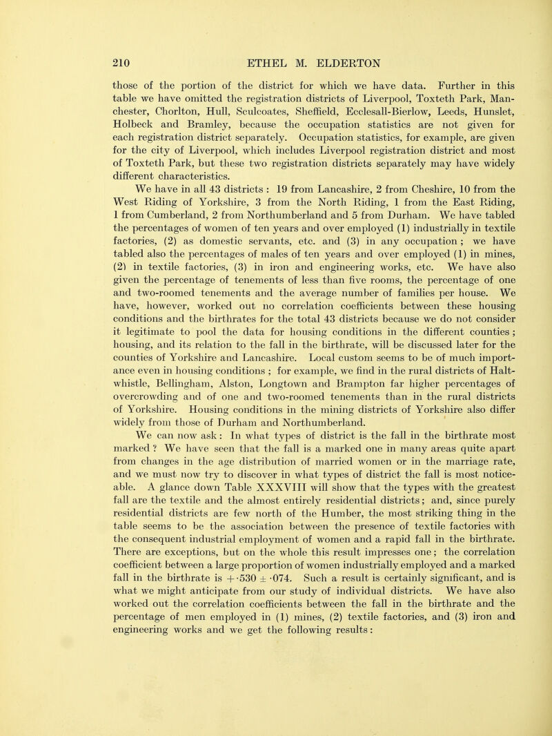 those of the portion of the district for which we have data. Further in this table we have omitted the registration districts of Liverpool, Toxteth Park, Man- chester, Chorlton, Hull, Sculcoates, Sheffield, Ecclesall-Bierlow, Leeds, Hunslet, Holbeck and Bramley, because the occupation statistics are not given for each registration district separately. Occupation statistics, for example, are given for the city of Liverpool, which includes Liverpool registration district and most of Toxteth Park, but these two registration districts separately may have widely different characteristics. We have in all 43 districts : 19 from Lancashire, 2 from Cheshire, 10 from the West Riding of Yorkshire, 3 from the North Riding, 1 from the East Riding, 1 from Cumberland, 2 from Northumberland and 5 from Durham. We have tabled the percentages of women of ten years and over employed (1) industrially in textile factories, (2) as domestic servants, etc. and (3) in any occupation ; we have tabled also the percentages of males of ten years and over employed (1) in mines, (2) in textile factories, (3) in iron and engineering works, etc. We have also given the percentage of tenements of less than five rooms, the percentage of one and two-roomed tenements and the average number of families per house. We have, however, worked out no correlation coefficients between these housing conditions and the birthrates for the total 43 districts because we do not consider it legitimate to pool the data for housing conditions in the different counties ; housing, and its relation to the fall in the birthrate, will be discussed later for the counties of Yorkshire and Lancashire. Local custom seems to be of much import- ance even in housing conditions ; for example, we find in the rural districts of Halt- whistle, Bellingham, Alston, Longtown and Brampton far higher percentages of overcrowding and of one and two-roomed tenements than in the rural districts of Yorkshire. Housing conditions in the mining districts of Yorkshire also differ widely from those of Durham and Northumberland. We can now ask: In what types of district is the fall in the birthrate most marked ? We have seen that the fall is a marked one in many areas quite apart from changes in the age distribution of married women or in the marriage rate, and we must now try to discover in what types of district the fall is most notice- able. A glance down Table XXXVIII will show that the types with the greatest fall are the textile and the almost entirely residential districts; and, since purely residential districts are few north of the Humber, the most striking thing in the table seems to be the association between the presence of textile factories with the consequent industrial employment of women and a rapid fall in the birthrate. There are exceptions, but on the whole this result impresses one; the correlation coefficient between a large proportion of women industrially employed and a marked fall in the birthrate is +-530 ± -074. Such a result is certainly significant, and is what we might anticipate from our study of individual districts. We have also worked out the correlation coefficients between the fall in the birthrate and the percentage of men employed in (1) mines, (2) textile factories, and (3) iron and engineering works and we get the following results: