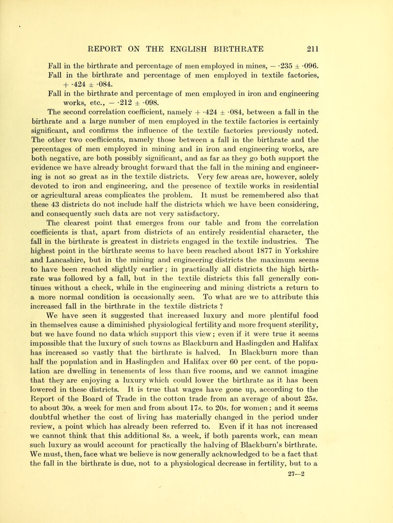 Fall in the birthrate and percentage of men employed in mines, — -235 ± -096. Fall in the birthrate and percentage of men employed in textile factories, + -424 ± -084. Fall in the birthrate and percentage of men employed in iron and engineering works, etc., - -212 ± -098. The second correlation coefficient, namely + -424 ± -084, between a fall in the birthrate and a large number of men employed in the textile factories is certainly significant, and confirms the influence of the textile factories previously noted. The other two coefficients, namely those between a fall in the birthrate and the percentages of men employed in mining and in iron and engineering works, are both negative, are both possibly significant, and as far as they go both support the evidence we have already brought forward that the fall in the mining and engineer- ing is not so great as in the textile districts. Very few areas are, however, solely devoted to iron and engineering, and the presence of textile works in residential or agricultural areas complicates the problem. It must be remembered also that these 43 districts do not include half the districts which we have been considering, and consequently such data are not very satisfactory. The clearest point that emerges from our table and from the correlation coefficients is that, apart from districts of an entirely residential character, the fall in the birthrate is greatest in districts engaged in the textile industries. The highest point in the birthrate seems to have been reached about 1877 in Yorkshire and Lancashire, but in the mining and engineering districts the maximum seems to have been reached slightly earlier ; in practically all districts the high birth- rate was followed by a fall, but in the textile districts this fall generally con- tinues without a check, while in the engineering and mining districts a return to a more normal condition is occasionally seen. To what are we to attribute this increased fall in the birthrate in the textile districts ? We have seen it suggested that increased luxury and more plentiful food in themselves cause a diminished physiological fertility and more frequent sterility, but we have found no data which support this view; even if it were true it seems impossible that the luxury of such towns as Blackburn and Haslingden and Halifax has increased so vastly that the birthrate is halved. In Blackburn more than half the population and in Haslingden and Halifax over 60 per cent, of the popu- lation are dwelling in tenements of less than five rooms, and we cannot imagine that they are enjoying a luxury which could lower the birthrate as it has been lowered in these districts. It is true that wages have gone up, according to the Report of the Board of Trade in the cotton trade from an average of about 25s. to about 30s. a week for men and from about 17 s. to 20s. for women; and it seems doubtful whether the cost of living has materially changed in the period under review, a point which has already been referred to. Even if it has not increased we cannot think that this additional 8s. a week, if both parents work, can mean such luxury as would account for practically the halving of Blackburn's birthrate. We must, then, face what we believe is now generally acknowledged to be a fact that the fall in the birthrate is due, not to a physiological decrease in fertility, but to a 27—2