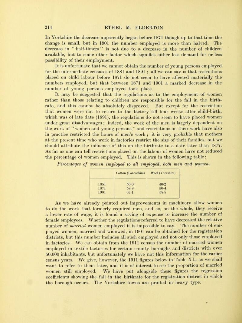 In Yorkshire the decrease apparently began before 1871 though up to that time the change is small, but in 1901 the number employed is more than halved. The decrease in  half-timers  is not due to a decrease in the number of children available, but to some other factor which signifies either less demand for or less possibility of their employment. It is unfortunate that we cannot obtain the number of young persons employed for the intermediate censuses of 1881 and 1891 ; all we can say is that restrictions placed on child labour before 1871 do not seem to have affected materially the numbers employed, but that between 1871 and 1901 a marked decrease in the number of young persons employed took place. It may be suggested that the regulations as to the employment of women rather than those relating to children are responsible for the fall in the birth- rate, and this cannot be absolutely disproved. But except for the restriction that women were not to return to the factory till four weeks after child-birth, which was of late date (1891), the regulations do not seem to have placed women under great disadvantages ; indeed, the work of the men is largely dependent on the work of women and young persons, and restrictions on their work have also in practice restricted the hours of men's work ; it is very probable that mothers at the present time who work in factories restrict the size of their families, but we should attribute the influence of this on the birthrate to a date later than 1877. As far as one can tell restrictions placed on the labour of women have not reduced the percentage of women employed. This is shown in the following table: Percentages of women employed to all employed, both men and women. Cotton (Lancashire) Wool (Yorkshire) 1851 50-0 40-2 1871 58-8 50-4 1901 63-1 58-8 As we have already pointed out improvements in machinery allow women to do the work that formerly required men, and as, on the whole, they receive a lower rate of wage, it is found a saving of expense to increase the number of female employees. Whether the regulations referred to have decreased the relative number of married women employed it is impossible to say. The number of em- ployed women, married and widowed, in 1901 can be obtained for the registration districts, but this number includes all such employed and not only those employed in factories. We can obtain from the 1911 census the number of married women employed in textile factories for certain county boroughs and districts with over 50,000 inhabitants, but unfortunately we have not this information for the earlier census years. We give, however, the 1911 figures below in Table XL, as we shall want to refer to them later, and it is of interest to see the proportion of married women still employed. We have put alongside these figures the regression coefficients showing the fall in the birthrate for the registration district in which the borough occurs. The Yorkshire towns are printed in heavy type.