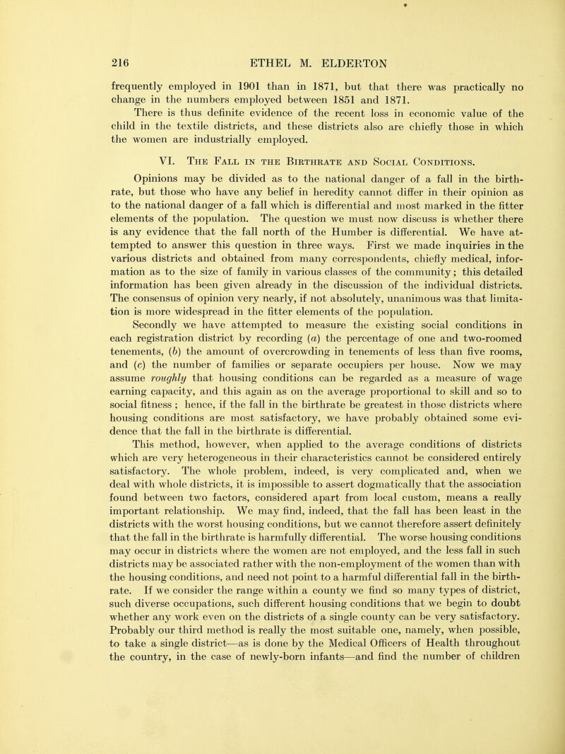 frequently employed in 1901 than in 1871, but that there was practically no change in the numbers employed between 1851 and 1871. There is thus definite evidence of the recent loss in economic value of the child in the textile districts, and these districts also are chiefly those in which the women are industrially employed. VI. The Fall in the Birthrate and Social Conditions. Opinions may be divided as to the national danger of a fall in the birth- rate, but those who have any belief in heredity cannot differ in their opinion as to the national danger of a fall which is differential and most marked in the fitter elements of the population. The question we must now discuss is whether there is any evidence that the fall north of the Humber is differential. We have at- tempted to answer this question in three ways. First we made inquiries in the various districts and obtained from many correspondents, chiefly medical, infor- mation as to the size of family in various classes of the community; this detailed information has been given already in the discussion of the individual districts. The consensus of opinion very nearly, if not absolutely, unanimous was that limita- tion is more widespread in the fitter elements of the population. Secondly we have attempted to measure the existing social conditions in each registration district by recording (a) the percentage of one and two-roomed tenements, (b) the amount of overcrowding in tenements of less than five rooms, and (c) the number of families or separate occupiers per house. Now we may assume roughly that housing conditions can be regarded as a measure of wage earning capacity, and this again as on the average proportional to skill and so to social fitness ; hence, if the fall in the birthrate be greatest in those districts where housing conditions are most satisfactory, we have probably obtained some evi- dence that the fall in the birthrate is differential. This method, however, when applied to the average conditions of districts which are very heterogeneous in their characteristics cannot be considered entirely satisfactory. The whole problem, indeed, is very complicated and, when we deal with whole districts, it is impossible to assert dogmatically that the association found between two factors, considered apart from local custom, means a really important relationship. We may find, indeed, that the fall has been least in the districts with the worst housing conditions, but we cannot therefore assert definitely that the fall in the birthrate is harmfully differential. The worse housing conditions may occur in districts where the women are not employed, and the less fall in such districts may be associated rather with the non-employment of the women than with the housing conditions, and need not point to a harmful differential fall in the birth- rate. If we consider the range within a county we find so many types of district, such diverse occupations, such different housing conditions that we begin to doubt whether any work even on the districts of a single county can be very satisfactory. Probably our third method is really the most suitable one, namely, when possible, to take a single district—as is done by the Medical Officers of Health throughout the country, in the case of newly-born infants—and find the number of children