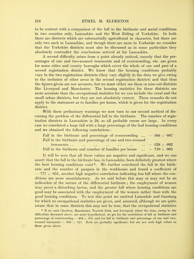 to be content with a comparison of the fall in the birthrate and social conditions in two counties only, Lancashire and the West Riding of Yorkshire. In both there are districts which are substantially agricultural in character, but there are only two such in Lancashire, and though there are more in Yorkshire we consider that the Yorkshire districts must also be discussed as in some particulars they absolutely contradict the conclusions arrived at for Lancashire. A second difficulty arises from a point already noticed, namely that the per- centages of one and two-roomed tenements and of overcrowding, etc. are given for some cities and county boroughs which cover the whole of one and part of a second registration district. We know that the housing conditions probably vary in the two registration districts (they vary slightly in the data we give owing to the inclusion of other areas in the second registration district) and that thus the figures given are not accurate, but we must either use them or miss out districts like Liverpool and Manchester. The housing statistics for these districts are more accurate than the occupational statistics for we can include the rural and the small urban districts, but they are not absolutely correct. These remarks do not apply to the statement as to families per house, which is given for the registration district. With these preliminary warnings we now turn to our second method of dis- cussing the problem of the differential fall in the birthrate. The number of regis- tration districts in Lancashire is 28, so all probable errors are large. In every case we correlated a large fall with a large percentage of the bad housing conditions and we obtained the following correlations : Fall in the birthrate and percentage of overcrowding .. — -564 ± -087 Fall in the birthrate and percentage of one and two-roomed tenements - -528 ± -092 Fall in the birthrate and number of families per house .. — -710 ± -063 It will be seen that all these values are negative and significant, and we can assert that the fall in the birthrate has, in Lancashire, been definitely greatest where the best housing conditions exist*. We further correlated the fall in the birth- rate and the number of paupers in the workhouse and found a coefficient of — -777 ± -051, another high negative correlation indicating less fall where the con- ditions are more unsatisfactory. As we said before this may or may not be an indication of the nature of the differential birthrate ; the employment of women may prove a disturbing factor, and the greater fall where housing conditions are good may be associated with the employment of the women rather than with the good housing conditions. To test this point we omitted Lunesdale and Garstang for which no occupational statistics are given, and assumed, although we are quite aware that in some districts this may not be true, that the occupational statistics * If we omit Chorlton, Manchester, Toxteth Park, and Liverpool, where the data, owing to the difficulties discussed above, are more hypothetical, we get for the correlation of fall in birthrate and percentage of overcrowding — -484 ± -105, and for fall in birthrate and percentage of one and two- roomed tenements — -302 ± -125. Both are probably significant, but are not such high values as those given above