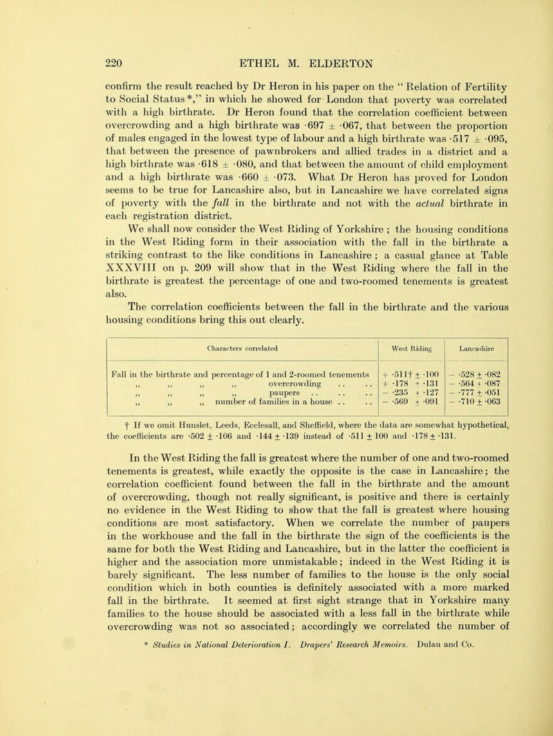 confirm the result reached by Dr Heron in his paper on the  Relation of Fertility to Social Status*, in which he showed for London that poverty was correlated with a high birthrate. Dr Heron found that the correlation coefficient between overcrowding and a high birthrate was -697 ± -067, that between the proportion of males engaged in the lowest type of labour and a high birthrate was -517 ± -095, that between the presence of pawnbrokers and allied trades in a district and a high birthrate was -618 ± -080, and that between the amount of child employment and a high birthrate was -660 ± -073. What Dr Heron has proved for London seems to be true for Lancashire also, but in Lancashire we have correlated signs of poverty with the fall in the birthrate and not with the actual birthrate in each registration district. We shall now consider the West Riding of Yorkshire ; the housing conditions in the West Riding form in their association with the fall in the birthrate a striking contrast to the like conditions in Lancashire ; a casual glance at Table XXXVIII on p. 209 will show that in the West Riding where the fall in the birthrate is greatest the percentage of one and two-roomed tenements is greatest also. The correlation coefficients between the fall in the birthrate and the various housing conditions bring this out clearly. Characters correlated West Riding Lancashire Fall in the birthrate and percentage of 1 and 2-roomed tenements ,, ,, overcrowding paupers ,, number of families in a house + -511t +-100 + -178 + -131 - -235 + 127 - -569 + -091 - -528 + -082 - -564 + -087 - -777 + -051 - -710 + -063 | If we omit Hunslet, Leeds, Ecclesall, and Sheffield, where the data are somewhat hypothetical, the coefficients are -502 ± -106 and -144 ±139 instead of -511 ±100 and -178 ±-131. In the West Riding the fall is greatest where the number of one and two-roomed tenements is greatest, while exactly the opposite is the case in Lancashire; the correlation coefficient found between the fall in the birthrate and the amount of overcrowding, though not really significant, is positive and there is certainly no evidence in the West Riding to show that the fall is greatest where housing conditions are most satisfactory. When we correlate the number of paupers in the workhouse and the fall in the birthrate the sign of the coefficients is the same for both the West Riding and Lancashire, but in the latter the coefficient is higher and the association more unmistakable; indeed in the West Riding it is barely significant. The less number of families to the house is the only social condition which in both counties is definitely associated with a more marked fall in the birthrate. It seemed at first sight strange that in Yorkshire many families to the house should be associated with a less fall in the birthrate while overcrowding was not so associated; accordingly we correlated the number of * Studies in National Deterioration I. Drapers' Research Memoirs. Dulau and Co.