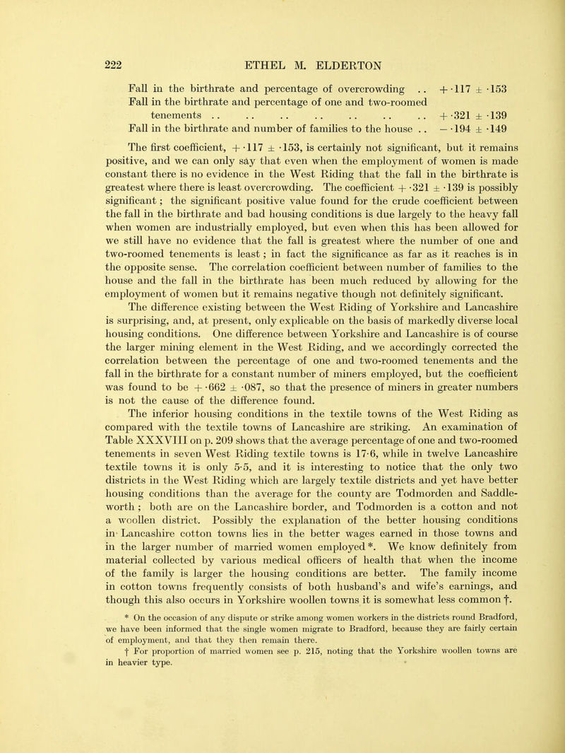 Fall in the birthrate and percentage of overcrowding .. +-117 ± -153 Fall in the birthrate and percentage of one and two-roomed tenements .. .. .. .. .. .. .. + 321 ±139 Fall in the birthrate and number of families to the house . . — -194 ± -149 The first coefficient, + -117 ± -153, is certainly not significant, but it remains positive, and we can only say that even when the employment of women is made constant there is no evidence in the West Riding that the fall in the birthrate is greatest where there is least overcrowding. The coefficient + -321 ± -139 is possibly significant; the significant positive value found for the crude coefficient between the fall in the birthrate and bad housing conditions is due largely to the heavy fall when women are industrially employed, but even when this has been allowed for we still have no evidence that the fall is greatest where the number of one and two-roomed tenements is least; in fact the significance as far as it reaches is in the opposite sense. The correlation coefficient between number of families to the house and the fall in the birthrate has been much reduced by allowing for the employment of women but it remains negative though not definitely significant. The difference existing between the West Riding of Yorkshire and Lancashire is surprising, and, at present, only explicable on the basis of markedly diverse local housing conditions. One difference between Yorkshire and Lancashire is of course the larger mining element in the West Riding, and we accordingly corrected the correlation between the percentage of one and two-roomed tenements and the fall in the birthrate for a constant number of miners employed, but the coefficient was found to be + -662 ± -087, so that the presence of miners in greater numbers is not the cause of the difference found. The inferior housing conditions in the textile towns of the West Riding as compared with the textile towns of Lancashire are striking. An examination of Table XXXVIII on p. 209 shows that the average percentage of one and two-roomed tenements in seven West Riding textile towns is 17-6, while in twelve Lancashire textile towns it is only 5-5, and it is interesting to notice that the only two districts in the West Riding which are largely textile districts and yet have better housing conditions than the average for the county are Todmorden and Saddle- worth ; both are on the Lancashire border, and Todmorden is a cotton and not a woollen district. Possibly the explanation of the better housing conditions in Lancashire cotton towns lies in the better wages earned in those towns and in the larger number of married women employed*. We know definitely from material collected by various medical officers of health that when the income of the family is larger the housing conditions are better. The family income in cotton towns frequently consists of both husband's and wife's earnings, and though this also occurs in Yorkshire woollen towns it is somewhat less common f. * On the occasion of any dispute or strike among women workers in the districts round Bradford, we have been informed that the single women migrate to Bradford, because they are fairly certain of employment, and that they then remain there. | For proportion of married women see p. 215, noting that the Yorkshire woollen towns are in heavier type. i