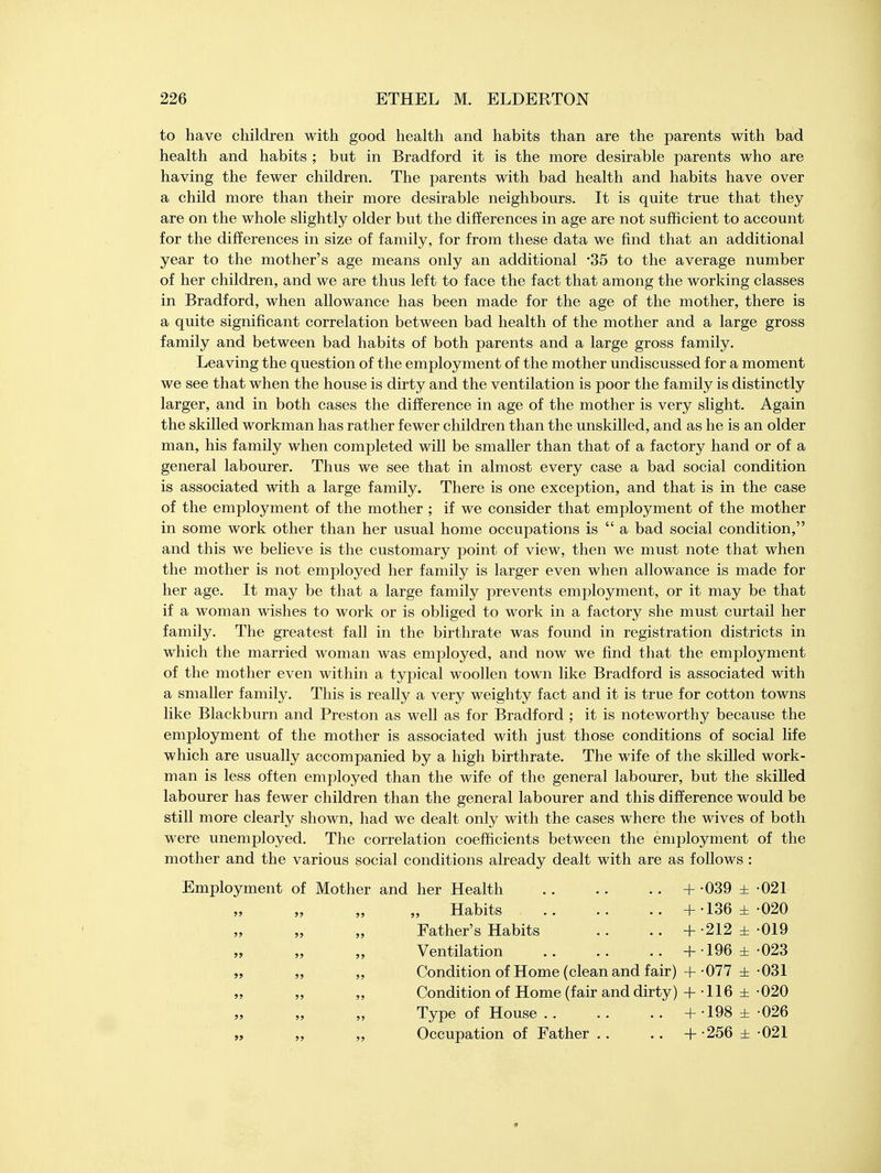 to have children with good health and habits than are the parents with bad health and habits ; but in Bradford it is the more desirable parents who are having the fewer children. The parents with bad health and habits have over a child more than their more desirable neighbours. It is quite true that they are on the whole slightly older but the differences in age are not sufficient to account for the differences in size of family, for from these data we find that an additional year to the mother's age means only an additional *35 to the average number of her children, and we are thus left to face the fact that among the working classes in Bradford, when allowance has been made for the age of the mother, there is a quite significant correlation between bad health of the mother and a large gross family and between bad habits of both parents and a large gross family. Leaving the question of the employment of the mother undiscussed for a moment we see that when the house is dirty and the ventilation is poor the family is distinctly larger, and in both cases the difference in age of the mother is very slight. Again the skilled workman has rather fewer children than the unskilled, and as he is an older man, his family when completed will be smaller than that of a factory hand or of a general labourer. Thus we see that in almost every case a bad social condition is associated with a large family. There is one exception, and that is in the case of the employment of the mother ; if we consider that employment of the mother in some work other than her usual home occupations is  a bad social condition, and this we believe is the customary point of view, then we must note that when the mother is not employed her family is larger even when allowance is made for her age. It may be that a large family prevents employment, or it may be that if a woman wishes to work or is obliged to work in a factory she must curtail her family. The greatest fall in the birthrate was found in registration districts in which the married woman was employed, and now we find that the employment of the mother even within a typical woollen town like Bradford is associated with a smaller family. This is really a very weighty fact and it is true for cotton towns like Blackburn and Preston as well as for Bradford ; it is noteworthy because the employment of the mother is associated with just those conditions of social life which are usually accompanied by a high birthrate. The wife of the skilled work- man is less often employed than the wife of the general labourer, but the skilled labourer has fewer children than the general labourer and this difference would be still more clearly shown, had we dealt only with the cases where the wives of both were unemployed. The correlation coefficients between the employment of the mother and the various social conditions already dealt with are as follows : Employment of Mother and her Health + -039 ± 021 Habits +-136±-020 Father's Habits .. .. + -212 ± 019 Ventilation + 196 ± 023 Condition of Home (clean and fair) + -077 ± -031 Condition of Home (fair and dirty) + 116 ± -020 Type of House .. .. .. + -198 ± -026 Occupation of Father .. .. + -256 ± 021