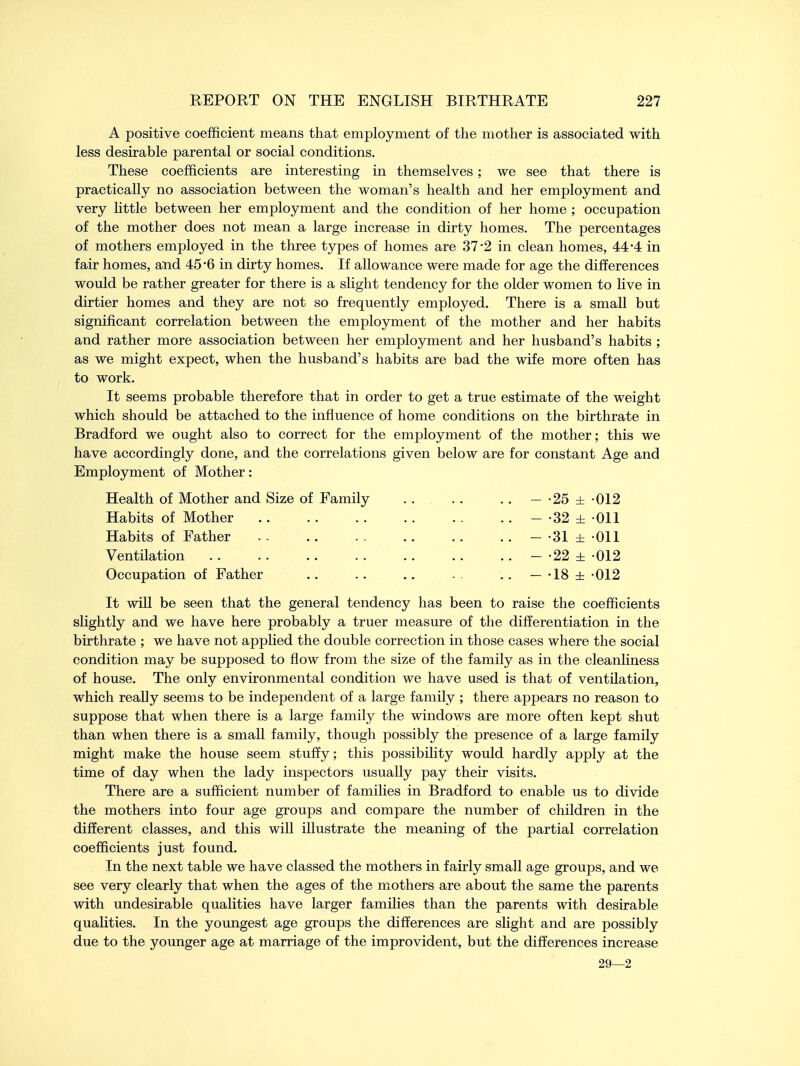 A positive coefficient means that employment of the mother is associated with less desirable parental or social conditions. These coefficients are interesting in themselves ; we see that there is practically no association between the woman's health and her employment and very little between her employment and the condition of her home ; occupation of the mother does not mean a large increase in dirty homes. The percentages of mothers employed in the three types of homes are 37'2 in clean homes, 44*4 in fair homes, and 45*6 in dirty homes. If allowance were made for age the differences would be rather greater for there is a slight tendency for the older women to live in dirtier homes and they are not so frequently employed. There is a small but significant correlation between the employment of the mother and her habits and rather more association between her employment and her husband's habits ; as we might expect, when the husband's habits are bad the wife more often has to work. It seems probable therefore that in order to get a true estimate of the weight which should be attached to the influence of home conditions on the birthrate in Bradford we ought also to correct for the employment of the mother; this we have accordingly done, and the correlations given below are for constant Age and Employment of Mother: Health of Mother and Size of Family - -25 ± 012 Habits of Mother . . .. - -32 ± Oil Habits of Father - -31 ± Oil Ventilation - -22 ± 012 Occupation of Father .. .. .. . . — -18 ± -012 It will be seen that the general tendency has been to raise the coefficients slightly and we have here probably a truer measure of the differentiation in the birthrate ; we have not applied the double correction in those cases where the social condition may be supposed to flow from the size of the family as in the cleanliness of house. The only environmental condition we have used is that of ventilation, which really seems to be independent of a large family ; there appears no reason to suppose that when there is a large family the windows are more often kept shut than when there is a small family, though possibly the presence of a large family might make the house seem stuffy; this possibility would hardly apply at the time of day when the lady inspectors usually pay their visits. There are a sufficient number of families in Bradford to enable us to divide the mothers into four age groups and compare the number of children in the different classes, and this will illustrate the meaning of the partial correlation coefficients just found. In the next table we have classed the mothers in fairly small age groups, and we see very clearly that when the ages of the mothers are about the same the parents with undesirable qualities have larger families than the parents with desirable qualities. In the youngest age groups the differences are slight and are possibly due to the younger age at marriage of the improvident, but the differences increase 29—2