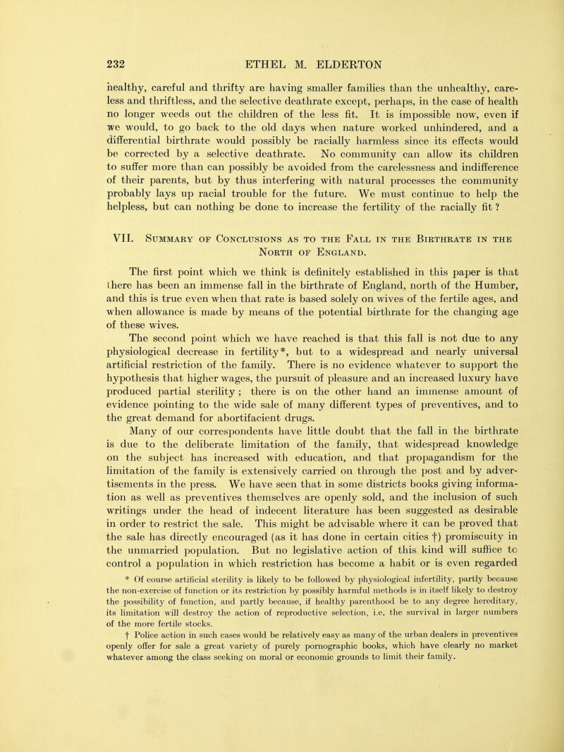 healthy, careful and thrifty are having smaller families than the unhealthy, care- less and thriftless, and the selective deathrate except, perhaps, in the case of health no longer weeds out the children of the less fit. It is impossible now, even if we would, to go back to the old days when nature worked unhindered, and a differential birthrate would possibly be racially harmless since its effects would be corrected by a selective deathrate. No community can allow its children to suffer more than can possibly be avoided from the carelessness and indifference of their parents, but by thus interfering with natural processes the community probably lays up racial trouble for the future. We must continue to help the helpless, but can nothing be done to increase the fertility of the racially fit ? VII. Summary of Conclusions as to the Fall in the Birthrate in the North of England. The first point which we think is definitely established in this paper is that there has been an immense fall in the birthrate of England, north of the Humber, and this is true even when that rate is based solely on wives of the fertile ages, and when allowance is made by means of the potential birthrate for the changing age of these wives. The second point which we have reached is that this fall is not due to any physiological decrease in fertility*, but to a widespread and nearly universal artificial restriction of the family. There is no evidence whatever to support the hypothesis that higher wages, the pursuit of pleasure and an increased luxury have produced partial sterility ; there is on the other hand an immense amount of evidence pointing to the wide sale of many different types of preventives, and to the great demand for abortifacient drugs. Many of our correspondents have little doubt that the fall in the birthrate is due to the deliberate limitation of the family, that widespread knowledge on the subject has increased with education, and that propagandism for the limitation of the family is extensively carried on through the post and by adver- tisements in the press. We have seen that in some districts books giving informa- tion as well as preventives themselves are openly sold, and the inclusion of such writings under the head of indecent literature has been suggested as desirable in order to restrict the sale. This might be advisable where it can be proved that the sale has directly encouraged (as it has done in certain cities f) promiscuity in the unmarried population. But no legislative action of this kind will suffice to control a population in which restriction has become a habit or is even regarded * Of course artificial sterility is likely to be followed by physiological infertility, partly because the non-exercise of function or its restriction by possibly harmful methods is in itself likely to destroy the possibility of function, and partly because, if healthy parenthood be to any degree hereditary, its limitation will destroy the action of reproductive selection, i.e. the survival in larger numbers of the more fertile stocks. | Police action in such cases would be relatively easy as many of the urban dealers in preventives openly offer for sale a great variety of purely pornographic books, which have clearly no market whatever among the class seeking on moral or economic grounds to limit their family.