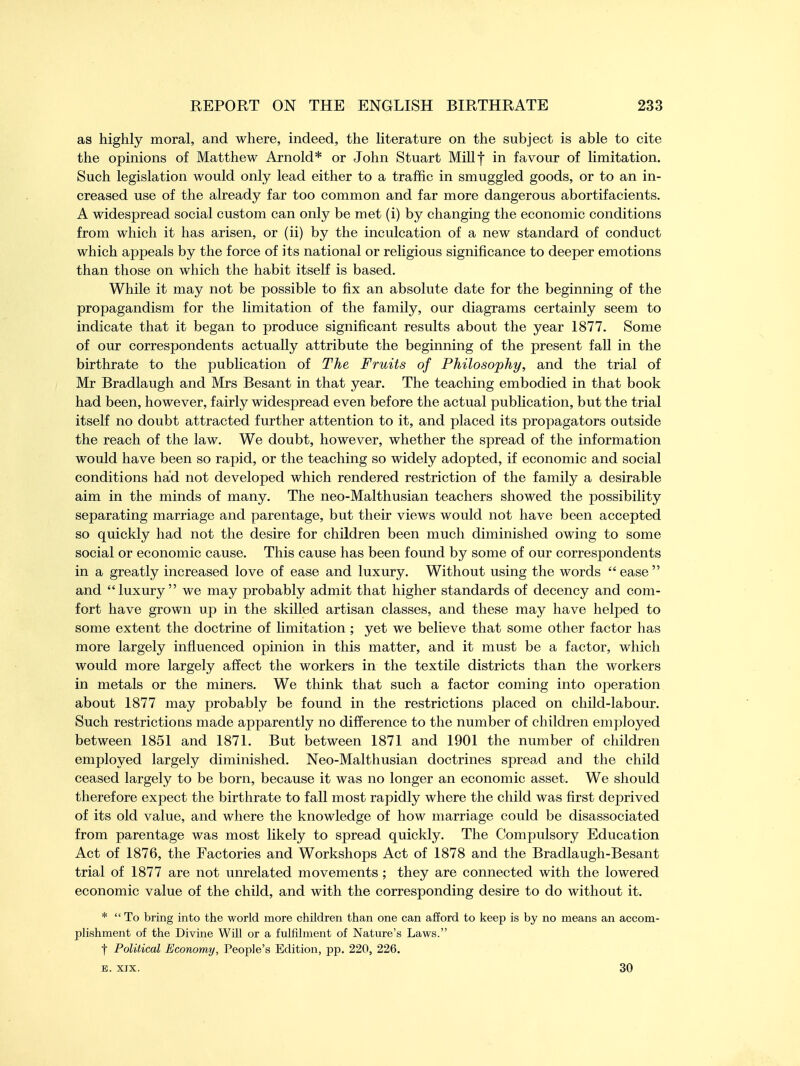 as highly moral, and where, indeed, the literature on the subject is able to cite the opinions of Matthew Arnold* or John Stuart Millf in favour of limitation. Such legislation would only lead either to a traffic in smuggled goods, or to an in- creased use of the already far too common and far more dangerous abortifacients. A widespread social custom can only be met (i) by changing the economic conditions from which it has arisen, or (ii) by the inculcation of a new standard of conduct which appeals by the force of its national or religious significance to deeper emotions than those on which the habit itself is based. While it may not be possible to fix an absolute date for the beginning of the propagandism for the limitation of the family, our diagrams certainly seem to indicate that it began to produce significant results about the year 1877. Some of our correspondents actually attribute the beginning of the present fall in the birthrate to the publication of The Fruits of Philosophy, and the trial of Mr Bradlaugh and Mrs Besant in that year. The teaching embodied in that book had been, however, fairly widespread even before the actual publication, but the trial itself no doubt attracted further attention to it, and placed its propagators outside the reach of the law. We doubt, however, whether the spread of the information would have been so rapid, or the teaching so widely adopted, if economic and social conditions had not developed which rendered restriction of the family a desirable aim in the minds of many. The neo-Malthusian teachers showed the possibility separating marriage and parentage, but their views would not have been accepted so quickly had not the desire for children been much diminished owing to some social or economic cause. This cause has been found by some of our correspondents in a greatly increased love of ease and luxury. Without using the words  ease  and luxury we may probably admit that higher standards of decency and com- fort have grown up in the skilled artisan classes, and these may have helped to some extent the doctrine of limitation ; yet we believe that some other factor has more largely influenced opinion in this matter, and it must be a factor, which would more largely affect the workers in the textile districts than the workers in metals or the miners. We think that such a factor coming into operation about 1877 may probably be found in the restrictions placed on child-labour. Such restrictions made apparently no difference to the number of children employed between 1851 and 1871. But between 1871 and 1901 the number of children employed largely diminished. Neo-Malthusian doctrines spread and the child ceased largely to be born, because it was no longer an economic asset. We should therefore expect the birthrate to fall most rapidly where the child was first deprived of its old value, and where the knowledge of how marriage could be disassociated from parentage was most likely to spread quickly. The Compulsory Education Act of 1876, the Factories and Workshops Act of 1878 and the Bradlaugh-Besant trial of 1877 are not unrelated movements ; they are connected with the lowered economic value of the child, and with the corresponding desire to do without it. * To bring into the world more children than one can afford to keep is by no means an accom- plishment of the Divine Will or a fulfilment of Nature's Laws. t Political Economy, People's Edition, pp. 220, 226. e. xix. 30
