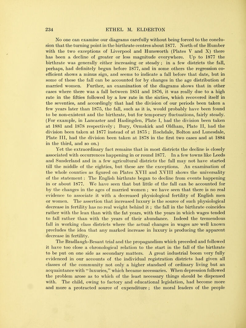 No one can examine our diagrams carefully without being forced to the conclu- sion that the turning point in the birthrate centres about 1877. North of the Humber with the two exceptions of Liverpool and Hunsworth (Plates V and X) there has been a decline of greater or less magnitude everywhere. Up to 1877 the birthrate was generally either increasing or steady; in a few districts the fall, perhaps, had definitely begun before 1877, and in some others the regression co- efficient shows a minus sign, and seems to indicate a fall before that date, but in some of these the fall can be accounted for by changes in the age distribution of married women. Further, an examination of the diagrams shows that in other cases where there was a fall between 1851 and 1876, it was really due to a high rate in the fifties followed by a low rate in the sixties, which recovered itself in the seventies, and accordingly that had the division of our periods been taken a few years later than 1875, the fall, such as it is, would probably have been found to be non-existent and the birthrate, but for temporary fluctuations, fairly steady. (For example, in Lancaster and Haslingden, Plate I, had the division been taken at 1881 and 1878 respectively ; Bury, Ormskirk and Oldham, Plate II, had the division been taken at 1877 instead of at 1875 ; Rochdale, Bolton and Lunesdale, Plate III, had the division been taken at 1878 in the first two cases and at 1884 in the third, and so on.) Yet the extraordinary fact remains that in most districts the decline is closely associated with occurrences happening in or round 1877. In a few towns like Leeds and Sunderland and in a few agricultural districts the fall may not have started till the middle of the eighties, but these are the exceptions. An examination of the whole counties as figured on Plates XVII and XVIII shows the universality of the statement : The English birthrate began to decline from events happening in or about 1877. We have seen that but little of the fall can be accounted for by the changes in the ages of married women ; we have seen that there is no real evidence to associate it with a decreased physiological fertility of English men or women. The assertion that increased luxury is the source of such physiological decrease in fertility has no real weight behind it; the fall in the birthrate coincides rather with the lean than with the fat years, with the years in which wages tended to fall rather than with the years of their abundance. Indeed the tremendous fall in working class districts where the actual changes in wages are well known precludes the idea that any marked increase in luxury is producing the apparent decrease in fertility. The Bradlaugh-Besant trial and the propagandism which preceded and followed it have too close a chronological relation to the start in the fall of the birthrate to be put on one side as secondary matters. A great industrial boom very fully evidenced in our accounts of the individual registration districts had given all classes of the community not only a higher standard of ordinary living but an acquaintance with  luxuries, which became necessaries. When depression followed the problem arose as to which of the least necessary things should be dispensed with. The child, owing to factory and educational legislation, had become more and more a protracted source of expenditure ; the moral leaders of the people