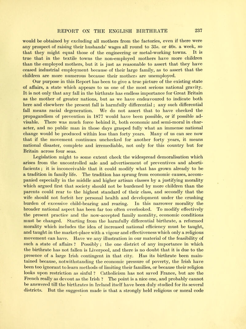 would be obtained by excluding all mothers from the factories, even if there were any prospect of raising their husbands' wages all round to 35s. or 405. a week, so that they might equal those of the engineering or metal-working towns. It is true that in the textile towns the non-employed mothers have more children than the employed mothers, but it is just as reasonable to assert that they have ceased industrial employment because of their large family, as to assert that the children are more numerous because their mothers are unemployed. Our purpose in this Report has been to give a true picture of the existing state of affairs, a state which appears to us one of the most serious national gravity. It is not only that any fall in the birthrate has endless importance for Great Britain as the mother of greater nations, but as we have endeavoured to indicate both here and elsewhere the present fall is harmfully differential; any such differential fall means racial degeneration. We do not assert that to have checked the propagandism of prevention in 1877 would have been possible, or if possible ad- visable. There was much force behind it, both economic and semi-moral in char- acter, and no public man in those days grasped fully what an immense national change would be produced within less than forty years. Many of us can see now that if the movement continues unchecked for another forty years, it means national disaster, complete and irremediable, not only for this country but for Britain across four seas. Legislation might to some extent check the widespread demoralisation which arises from the uncontrolled sale and advertisement of preventives and aborti- facients ; it is inconceivable that it could modify what has grown already to be a tradition in family life. The tradition has sprung from economic causes, accom- panied especially in the middle and higher artisan classes by a justifying morality which argued first that society should not be burdened by more children than the parents could rear to the highest standard of their class, and secondly that the wife should not forfeit her personal health and development under the crushing burden of excessive child-bearing and rearing. In this narrower morality the broader national aspect has been far too often overlooked. To modify effectively the present practice and the now-accepted family morality, economic conditions must be changed. Starting from the harmfully differential birthrate, a reformed morality which includes the idea of increased national efficiency must be taught, and taught in the market-place with a vigour and effectiveness which only a religious movement can have. Have we any illustration in our material of the feasibility of such a state of affairs ? Possibly ; the one district of any importance in which the birthrate has not fallen is Liverpool, and there is no doubt that it is due to the presence of a large Irish contingent in that city. Has its birthrate been main- tained because, notwithstanding the economic pressure of poverty, the Irish have been too ignorant to learn methods of limiting their families, or because their religion looks upon restriction as sinful ? Catholicism has not saved France, but are the French really as devout as the Irish ? The point is a nice one, and probably cannot be answered till the birthrates in Ireland itself have been duly studied for its several districts. But the suggestion made is that a strongly held religious or moral code